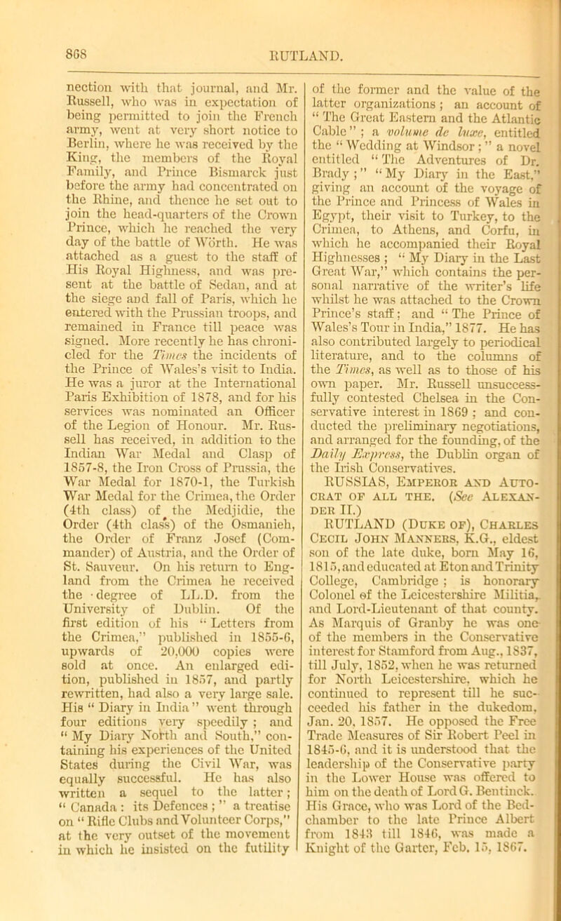 8G8 RUTLAND. nection with that journal, and Mr. Russell, who was in expectation of being permitted to join the French army, went at very short notice to Berlin, where he was received by the King, the members of the Royal Family, and Prince Bismarck just before the army had concentrated on the Rhine, and thence he set out to join the head-quarters of the Crown Prince, which he reached the very day of the battle of Worth. He was attached as a guest to the staff of His Royal Highness, and was pre- sent at the battle of Sedan, and at the siege aDd fall of Paris, which he entered with the Prussian troops, and remained in France till peace was signed. More recently he has chroni- cled for the Times the incidents of the Prince of Wales’s visit to India. He was a juror at the International Paris Exhibition of 1878, and for his services was nominated an Officer of the Legion of Honour. Mr. Rus- sell has received, in addition to the Indian War Medal and Clasp of 1857-8, the Iron Cross of Prussia, the War Medal for 1870-1, the Turkish War Medal for the Crimea, the Order (4th class) of the Medjidie, the Order (4th class) of the Osmanieh, the Order of Franz Josef (Com- mander) of Austria, and the Order of St. Sauveur. On his return to Eng- land from the Crimea he received the ■ degree of LL.D. from the University of Dublin. Of the first edition of his “• Letters from the Crimea,” published in 1S55-G, upwards of 20,000 copies were sold at once. An enlarged edi- tion, published in 1857, and partly rewritten, had also a very large sale. His “ Diary in India” went through four editions very speedily ; and “ My Diary North and South,” con- taining his experiences of the United States during the Civil War, was equally successful. He has also written a sequel to the latter; “ Canada : its Defences ; ” a treatise on “ Rifle Clubs and Volunteer Corps, at the very outset of the movement in which he insisted on the futility of the former and the value of the latter organizations ; an account of “ The Great Eastern and the Atlantic Cable ” ; a volume de luxe, entitled the “ Wedding at Windsor; ” a novel entitled “ The Adventures of Dr. Brady ; ” “ My Diary in the East,” giving an account of the voyage of the Prince and Princess of Wales in Egypt, their visit to Turkey, to the Crimea, to Athens, and Corfu, in which he accompanied their Royal Highnesses ; “ My Diary in the Last Great War,” which contains the per- sonal narrative of the ■writer’s life whilst he was attached to the Crown Prince’s staff; and “ The Prince of Wales’s Tour in India,” 1877. He has also contributed largely to periodical literature, and to the columns of the Times, as well as to those of his own paper. Mr. Russell unsuccess- fully contested Chelsea in the Con- servative interest in 1869 ; and con- ducted the preliminary negotiations, and arranged for the founding, of the Daily Express, the Dublin organ of the Irish Conservatives. RUSSIAS, Emperor and Auto- crat of all the. (See Alexan- der II.) RUTLAND (Duke of), Charles Cecil John Manners, K.G., eldest son of the late duke, bom May 16, 1815, and educated at Eton and Trinity College, Cambridge ; is honorary Colonel of the Leicestershire Militia,, and Lord-Lieutenant of that county. As Marquis of Granby he was one- of the members in the Conservative interest for Stamford from Aug., 1S37, till July, 1852, when he was returned for North Leicestershire, which he continued to represent till he suc- ceeded his father in the dukedom, Jan. 20,1857. He opposed the Free Trade Measures of Sir Robert Peel in 1845-6, and it is understood that the leadership of the Conservative party in the Lower House was offered to him on the death of Lord G. Bentinck. His Grace, who was Lord of the Bed- chamber to the late Prince Albert from 1843 till 1846, was made a Knight of the Garter, Feb. 15, 1867.