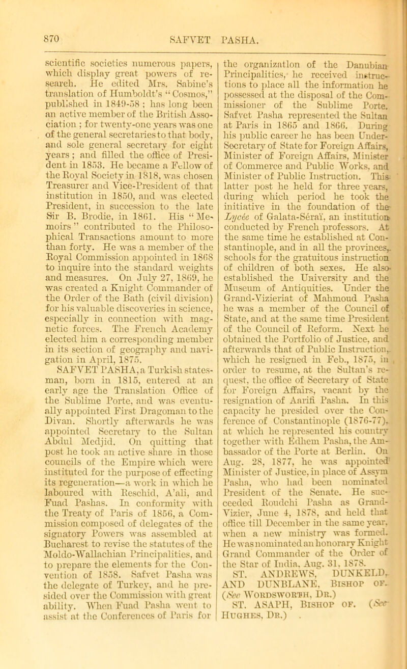 scientific societies numerous papers, which display great powers of re- search. He edited Mrs. Sabine’s translation of Humboldt’s “ Cosmos,” published in 1849-758 ; has long been an active member of the British Asso- ciation ; for twenty-one years was one of the general secretaries to that body, and sole general secretary for eight years ; and filled the office of Presi- dent in 1853. He became a Fellow of the Royal Society in 1818, was chosen Treasurer and Vice-President of that institution in 1850, and was elected President, in succession to the late Sir B. Brodie, in 1861. His “Me- moirs ” contributed to the Philoso- phical Transactions amount to more than forty. He was a member of the Royal Commission appointed in 186S to inquire into the standard weights and measures. On July 27, 1869, he was created a Knight Commander of the Order of the Bath (civil division) for his valuable discoveries in science, especially in connection with mag- netic forces. The French Academy elected him a corresponding member in its section of geography and navi- gation in April, 1875. SAFVET PASHA, a Turkish states- man, born in 1815, entered at an early age the Translation Office of the Sublime Porte, and was eventu- ally appointed First Dragoman to the Divan. Shortly afterwards he was appointed Secretary to the Sultan Abdul Medjid. On quitting that post he took an active share in those councils of the Empire which were instituted for the purpose of effecting its regeneration—a work in which he laboured with Rescind, A’ali, and Fuad Pashas. In conformity with the Treaty of Paris of 1856, a Com- mission composed of delegates of the signatory Powers was assembled at Bucharest to revise the statutes of the Moldo-Wallachian Principalities, and to prepare the elements for the Con- vention of 1858. Safvet Pasha was the delegate of Turkey, and he pre- sided over the Commission with great ability. When Fuad Pasha went to assist at the Conferences of Paris for | the organization of the Danubian Principalities, lie received instruc- tions to place all the information he possessed at the disposal of the Com- missioner of the Sublime Porte. Safvet Pasha represented the Sultan at Paris in 1865 and 1866. Duriug his public career he has been Under- secretary of State for Foreign Affairs, Minister of Foreign Affairs, Minister of Commerce and Public Works, and Minister of Public Instruction. This; ' latter post he held for three years, during which period he took the initiative in the foundation of the- Lycia of Galata-Serai', an institution, conducted by French professors. At the same time he established at Con- stantinople, and in all the provinces,, schools for the gratuitous instruction of children of both sexes. He also- established the University and the Museum of Antiquities. Under the Grand-Vizieriat of Mahmoud Pasha he was a member of the Council of State, and at the same time President of the Council of Reform. Next he obtained the Portfolio of Justice, and afterwards that of Public Instruction,, which he resigned in Feb., 1S75, in , order to resume, at the Sultan’s re- quest. the office of Secretary of State for Foreign Affairs, vacant by the resignation of Aarifi. Pasha. In this capacity he presided over the Con- ference of Constantinople (1876-77), at which he represented his country together with Edhcm Pasha, the Am- bassador of the Porte at Berlin. On Aug. 28, 1S77, he was appointed' Minister of Justice, in place of Assyni Pasha, who had been nominated President of the Senate. He suc- ceeded Roudchi Pasha as Grand- Vizier, June 1, 1878, and held that office till December in the same year, when a new ministry was formed. He was nominated an honorary Knight Grand Commander of the Order of the Star of India. Aug. 31. 1878. ST. ANDREWS, DUNKELDr AND DUNBLANE. Bishop of. (>See Wordsworth. Dr.) ST. ASAPH, Bishop of. (See- Hughes, Dr.)