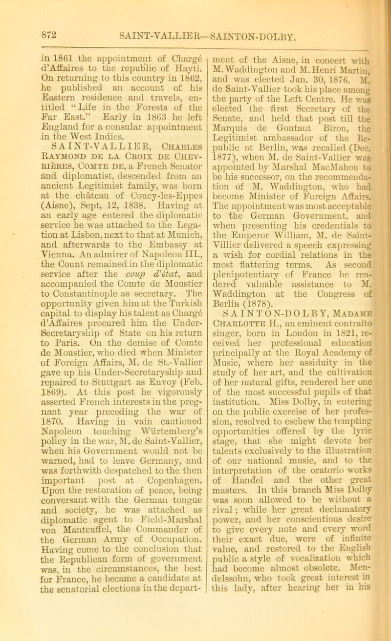 in 1861 the appointment of Charge d’Affaires to the repulilic of Hayti. On returning to this country in 1862. he published an account of his Eastern residence and travels, en- titled “Life in the Forests of the Far East.” Early in 1863 he left England for a consular appointment in the West Indies. SAINT-VALLIER, Charles Raymond de la Croix de Chev- rieres, Comte de, a French Senator and diplomatist, descended from air ancient Legitimist family, was born at the chateau of Coucy-les-Eppes (Aisne), Sept, 12, 1838. Having at an early age entered the diplomatic service he was attached to the Lega- tion at Lisbon, next to that at Munich, and afterwards to the Embassy at Vienna. An admirer of Napoleon III., the Count remained in the diplomatic service after the coup d'etat, and accompanied the Comte de Moustier to Constantinople as secretary. The opportunity given him at the Turkish capital to display his talent as Charge d’Affaires procured him the Under- Secretaryship of State on his return to Paris. On the demise of Comte de Moustier, who died when Minister of Foreign Affairs, M. de St.-VaUier gave up his Under-Secretarysliip and repaired to Stuttgart as Envoy (Feb. 1869). At this post he vigorously asserted French interests in the preg- nant year preceding the war of 1870. Having in vain cautioned Napoleon touching Wiirtemberg’s policy in the war, M. de Saint-Vallier, when his Government would not be warned, had to leave Germany, and was forthwith despatched to the then important post at Copenhagen. Upon the restoration of peace, being conversant with the German tongue and society, he was attached as diplomatic agent to Field-Marshal von Manteuffel, the Commander of the German Army of Occupation. Having come to the conclusion that the Republican form of government was, in the circumstances, the best for France, he became a candidate at the senatorial elections in the depart- ment of the Aisne, in concert with M. Waddington and M. Henri Martin, and was elected Jan. 30, 1876. M. de Saint-Vallier took his place among the party of the Left Centre. He was elected the first Secretary of the Senate, and held that post till the Marquis de Gontaut Biron, the Legitimist ambassador of the Re- public at Berlin, was recalled (Dec. 1877), when M. de Samt-Vallier was appointed by Marshal MacMahon to be his successor, on the recommenda- tion of M. Waddington, who had become Minister of Foreign Affairs The appointment was most acceptable to the German Government, and when presenting his credentials to the Emperor William, M. de Saint- Villier delivered a speech expressing a wish for cordial relations in the most flattering terms. As second plenipotentiary of France he ren- dered valuable assistance to M. Waddington at the Congress of Berlin (1878). SAINTON-D0LBY, Madame Charlotte H., an eminent contralto singer, born in London in 1821, re- ceived her professional education principally at the Royal Academy of Music, where her assiduity in the study of her art, and the cultivation of her natural gifts, rendered her one of the most successful pupils of that institution. Miss Dolby, in entering on the public exercise of her profes- sion, resolved to eschew the tempting opportunities offered by the lyric stage, that she might devote her talents exclusively to the illustration of our national music, and to the interpretation of the oratorio works of Handel and the other great masters. In this branch Miss Dolby was soon allowed to be without a rival; while her great declamatory power, and her conscientious desire to give eveiy note and every word their exact due, were of infinite value, and restored to the English public a style of vocalization which had become almost obsolete. Men- delssohn, who took great interest in this lady, after healing her in his