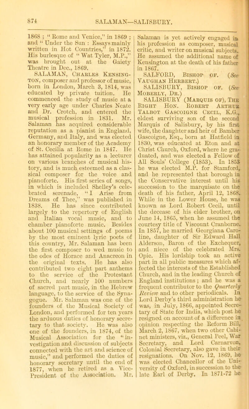 1868 ; “ Rome ancl Venice,” in 1869 ; and “ Under the Sun : Essays mainly written in Hot Countries,” in 1872. His burlesque of “ Wat Tyler, M.P.,” was brought out at the Gaiety Theatre in Dec., 1869. SALAMAN, Charles Kensing- ton, composer and professor of music, born in London, March 3, 1814, was educated by private tuition. He commenced the study of music at a very early age under Charles Neate and Dr. Crotch, and entered the musical profession in 1831. Mr. Salaman has acquired considerable reputation as a pianist in England, Germany, and Italy, and was elected an honorary member of the Academy of St. Cecilia at Rome in 1847. He has attained popularity as a lecturer on various branches of musical his- tory, and is much esteemed as a clas- sical composer for the voice and pianoforte. His first series of songs, in which is included Shelley’s cele- brated serenade, “ I Arise from Dreams of Thee,” was published in 1838. He has since contributed largely to the repertory of English and Italian vocal music, and to chamber pianoforte music. Besides about 100 musical settings of poems by the most eminent lyric poets of this country, Mr. Salaman has been the first composer to wed music to the odes of Horace and Anacreon in the original texts. He has also contributed two eight part anthems to the service of the Protestant ChiU'ch, and nearly 100 numbers of sacred part music, in the Hebrew language, to the service of the Syna- gogue. Mr. Salaman was one of the founders of the Musical Society of London, and performed for ten years the arduous duties of honorary secre- tary to that society. He was also one of the founders, in 1874, of the Musical Association for the “ in- vestigation and discussion of subjects connected with the art and science of music,” and performed the duties of honorary secretary until the end of 1877, when he retired as a Vice- President of the Association. Mr. Salaman is yet actively engaged in his profession as composer, musical critic, and writer on musical subjects.. He assumed the additional name of Kensington at the death of his father in 1867. SALFORD, Bishop of. (See Vaughan Herbert.) SALISBURY, Bishop of. (See Moberly, Dr.) SALISBURY (Marquis of), The Right Hon. Robert Arthur Talbot Gascoigne Cecil, K.G.,. eldest surviving son of the second Marquis of Salisbury, by his first wife, the daughter and heir of Bamber Gascoigne, Esq., born at Hatfield in 1830, was educated at Eton and at Christ Church, Oxford, where he gra- duated, and was elected a Fellow of All Souls’ College (1853). In 1853 he was elected M.P. for Stamford,, and he represented that borough in the Conservative interest until his succession to the marquisate on the death of his father, April 12, 1868- While in the Lower House, he was known as Lord Robert Cecil, until the decease of his elder brother, on June 14, 1865, when he assumed the courtesy title of Viscount Cranborne- In 1857, he married Georgiana Caro- line, daughter of Sir Edward Hall Alderson, Baron of the Exchequer, and niece of the celebrated Mrs. Opie. His lordship took an active part in all public measures which af- fected the interests of the Established Church, and in the leading Church of England institutions; and he was a frequent contributor to the Quarterly lleview and to other periodicals. In Lord Derby’s third administration he- was, in July, 1866, appointed Secre- tary of State for India, which post he resigned on account of a difference in opinion respecting the Reform Bill, March 2, 1867, when two other Cabi- net ministers, viz., General Peel, War Secretary, and Lord Carnarvon, Colonial Secretary, also gave in their resignations. On Nov. 12, 1869. he was elected Chancellor of the Uni- versity of Oxford, in succession to the late Earl of Derby. In 1871-72 he