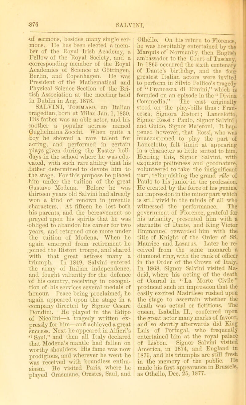 ■876 SALVINI. •of sermons, besides many single ser- mons. He has been elected a mem- ber of the Royal Irish Academy, a Fellow of the Royal Society, and a corresponding member of the Royal Academies of Science at Gottingen, Berlin, and Copenhagen. He was President of the Mathematical and Physical Science Section of the Bri- tish Association at the meeting held in Dublin in Aug. 1878. SALVINI, Tommaso, an Italian tragedian, born at Milan Jan. 1,1830. His father was an able actor, and his mother a popular actress named ■Guglielmina Zocchi. When quite a boy he showed a rare talent for acting, and performed in certain plays given during the Easter holi- days in the school where he was edu- cated, with such rare ability that his father determined to devote him to the stage. For this purpose he placed him under the tuition of the great Gustavo Modena. Before he was thirteen years old Salvini had already won a kind of renown in juvenile characters. At fifteen he lost both his parents, and the bereavement so preyed upon his spirits that he was mbliged to abandon his career for two years, and returned once more under the tuition of Modena. When he again emerged from retirement he joined the Ristori troupe, and shared with that great actress many a triumph. In 1819, Salvini entered the army of Italian independence, and fought valiantly for the defence of his country, receiving in recogni- tion of his services several medals of honour. Peace being proclaimed, he again appeared upon the stage in a company directed by Signor Cesare Dondini. He played in the Edipo of Nicolini—a tragedy written ex- pressly for him—and achieved a great success. Next lie appeared in Alficri’s ■“ Saul,” and then all Italy declared that Modena’s mantle had fallen on worthy shoulders. His fame was now prodigious, and wherever he went he was received with boundless enthu- siasm. He visited Paris, where he played Orasmane, Orestes, Saul, and Othello. On his return to Florence, he was hospitably entertained by the Marquis of Nonnanby, then English ambassador to the Court of Tuscany. In 1865 occurred the sixth centenary of Dante’s birthday, and the four greatest Italian actors were invited to perform in Silvio Pellico’s tragedy of “ Francesca di Rimini,” which is founded on an episode in the “ Divina Commedia.” The cast originally stood on the play-bills thus : Fran- cesca, Signora Ristori; Lancelotto, Signor Rossi : Paulo, Signor Salvini : and Guido, Signor Majeroni. It hap- pened however, that Rossi, who was unaccustomed to play the part of Lancelotto, felt timid at appearing in a character so little suited to him. Hearing this, Signor Salvini, with exquisite politeness and goodnature, volunteered to take the insignificant part, relinquishing the grand rule of Paulo to his junior in the profession. He created by the force of his genius, an impression in the minor part which is still vivid in the minds of all who witnessed the performance. The government of Florence, grateful for his urbanity, presented him with a statuette of Dante, and King Victor Emmanuel rewarded him with the title of Knight of the Order of SS. Maurice and Lazarus. Later he re- ceived from the same monarch a diamond ring, with the rank of officer in the Order of the Crown of Italy. In 1868, Signor Salvini visited Ma- drid, where his acting of the death of Conrad in “ La Morte Civile ’’ produced such an impression that the easily excited Madrilesc rushed upon the stage to ascertain whether the death was actual or fictitious. The queen, Isabella II., conferred upon the great actor many marks of favour, and so shortly afterwards did King Luis of Portugal, who frequently entertained him at the royal palace of Lisbon. Signor Salvini visited America, in 1874, and England in 1875, and his triumphs arc still fresh in the memory of the public. He made his first appearance in Brussels, as Othello, Dec. 25, 1S77.