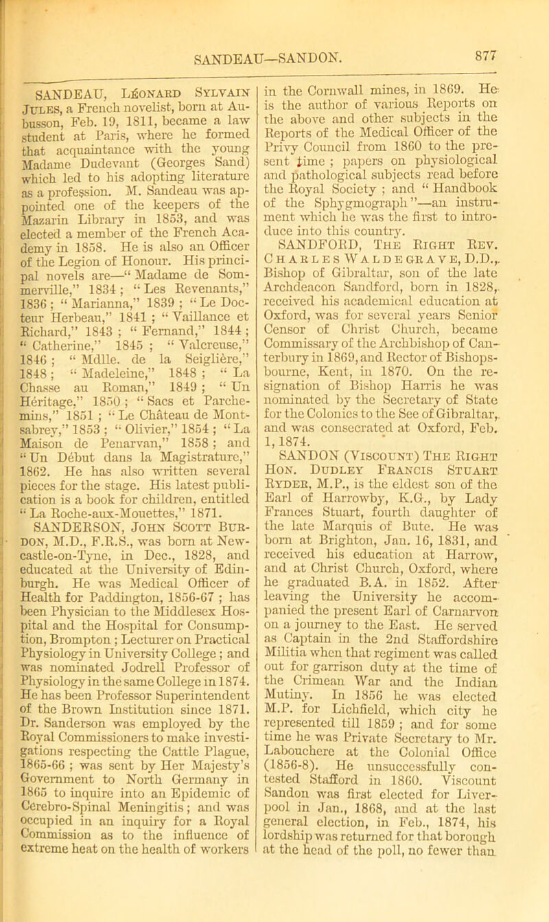 SANDEAU—SANDON. SANDEAU, Leonard Sylvain Jules, a French novelist, bom at Au- busson, Feb. 19, 1811, became a law student at Paris, where he formed that acquaintance with the young Madame Dudevant (Georges Sand) which led to his adopting literature as a profession. M. Sandeau was ap- pointed one of the keepers of the Mazarin Library in 1853, and was elected a member of the French Aca- demy in 1858. He is also an Officer of the Legion of Honour. His princi- pal novels are—“ Madame de Som- merville,” 1834 ; “ Les Revenants,” 1836 ; “ Marianna,” 1839 ; t; Lc Doc- teur Herbeau,” 1841 ; “ Vaillance et Richard,” 1843 ; “ Fernand,” 1844 ; “ Catherine,” 1845 ; “ Yalcreuse,” 1846 ; “ MdUe. de la Seigliere,” 1848; “ Madeleine,” 1848 ; “ La Chasse au Roman,” 1849 ; “ Un Heritage,” 1850 ; “ Sacs et Parclie- mins,” 1851 ; “ Le Chateau de Mont- sabrev,” 1853 ; “ Olivier,” 1854 ; “ La Maison de Penarvan,” 1858 ; and “Un Debut dans la Magistraturc,” 1862. He has also written several pieces for the stage. His latest publi- cation is a book for children, entitled “ La Roche-aux-Mouettes,” 1871. SANDERSON, John Scott Bur- don, M.D., F.R.S., was born at New- castle-on-Tyne, in Dec., 1828, and educated at the University of Edin- burgh. He was Medical Officer of Health for Paddington, 1856-67 ; has been Physician to the Middlesex Hos- pital and the Hospital for Consump- tion, Brompton ; Lecturer on Practical Physiology in University College; and was nominated Jodrell Professor of Physiology in the same College m 1874. He has been Professor Superintendent of the Brown Institution since 1871. Dr. Sanderson was employed by the Royal Commissioners to make investi- gations respecting the Cattle Plague, 1865-66 ; was sent by Her Majesty’s Government to North Germany in 1865 to inquire into an Epidemic of Cerebro-Spinal Meningitis; and was occupied in an inquiry for a Royal Commission as to the influence of extreme heat on the health of workers in the Cornwall mines, in 1869. He is the author of various Reports on the above and other subjects in the Reports of the Medical Officer of the Privy Council from 1860 to the pre- sent time ; papers on physiological and pathological subjects read before the Royal Society ; and “ Handbook of the Sphygmograpli ”—an instru- ment which he was the first to intro- duce into this country. SANDFORD, The Right Rev. C H A R L E S W A L D E GR A V E, D.D.,. Bishop of Gibraltar, son of the late Archdeacon Sandford, born in 1828,. received his academical education at Oxford, was for several years Senior Censor of Christ Church, became Commissary of the Archbishop of Can- terbury in 1869, and Rector of Bishops- bourne, Kent, in 1870. On the re- signation of Bishop Harris he was nominated by the Secretary of State for the Colonies to the See of Gibraltar,, and was consecrated at Oxford, Feb. 1,1874. SANDON (Viscount) The Right Hon. Dudley Francis Stuart Ryder, M.P., is the eldest son of the Earl of Harrowby, K.G., by Lady Frances Stuart, fourth daughter of the late Marquis of Bute. He was born at Brighton, Jan. 16, 1831, and received his education at Harrow, and at Christ Church, Oxford, where he graduated B.A. in 1852. After leaving the University he accom- panied the present Earl of Carnarvon on a journey to the East. He served as Captain in the 2nd Staffordshire Militia when that regiment was called out for garrison duty at the time of the Crimean War and the Indian Mutiny. In 1856 he was elected M.P. for Lichfield, which city he represented till 1859 ; and for some time he was Private Secretary to Mr. Labouchere at the Colonial Office (1856-8). He unsuccessfully con- tested Stafford in 1860. Viscount Sandon was first elected for Liver- pool in Jan., 1868, and at the last general election, in Feb., 1874, his lordship was returned for that borough at the head of the poll, no fewer than