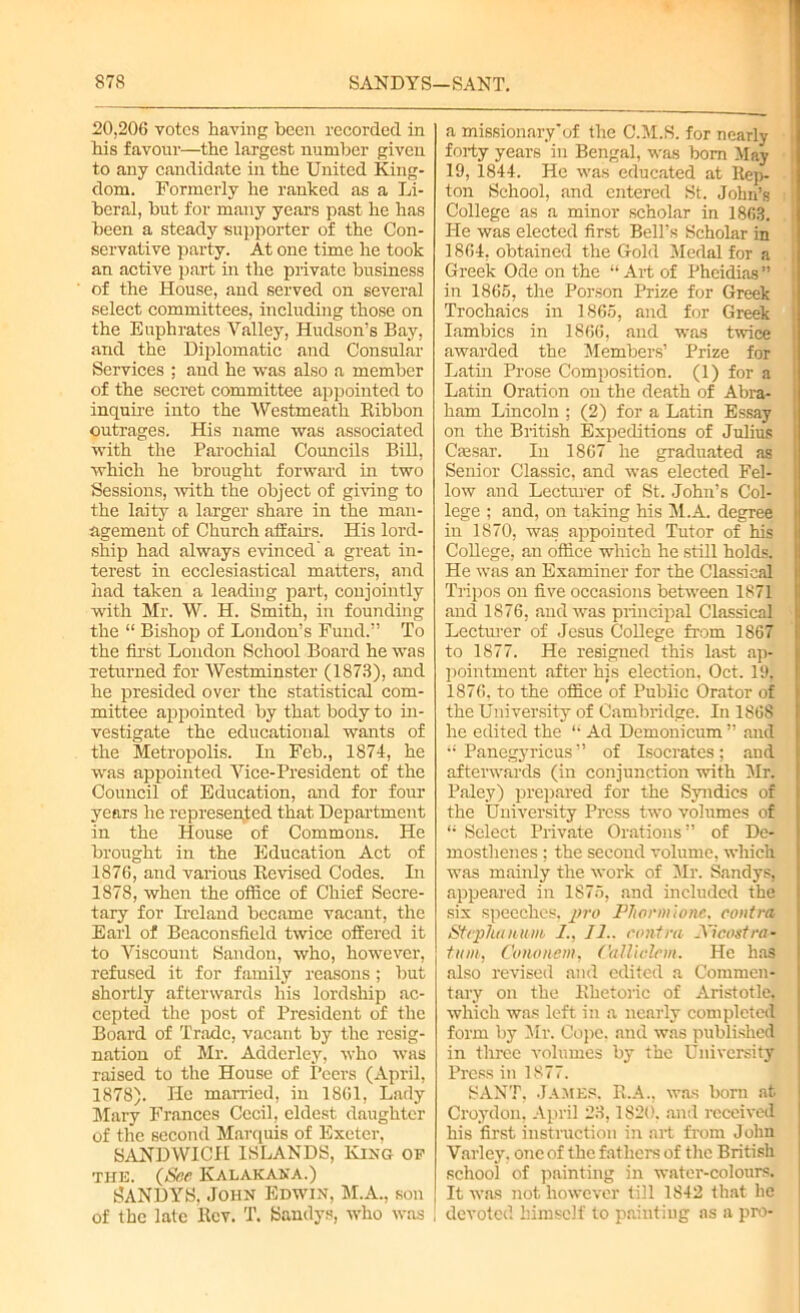 20,206 votes having been recorded in Ms favour—the largest number given to any candidate in the United King- dom. Formerly he ranked as a Li- beral, but for many years past he has been a steady supporter of the Con- servative party. At one time he took an active part in the private business of the House, and served on several select committees, including those on the Euphrates Valley, Hudson’s Bay, and the Diplomatic and Consular Services ; aud he was also a member of the secret committee appointed to inquire into the Westmeath Ribbon outrages. His name was associated with the Parochial Councils Bill, which he brought forward in two Sessions, with the object of giving to the laity a larger share in the man- agement of Church affairs. His lord- ship had always evinced a great in- terest in ecclesiastical matters, and had taken a leading part, conjointly -with Mr. W. H. Smith, in founding the “ Bishop of London’s Fund.” To the first London School Board he was returned for Westminster (1873), and he presided over the statistical com- mittee appointed by that body to in- vestigate the educational wants of the Metropolis. In Feb., 1874, he was appointed Vice-President of the Council of Education, and for four years he represented that Department in the House of Commons. He brought in the Education Act of 1876, and various Revised Codes. In 1878, when the office of Chief Secre- tary for Ireland became vacant, the Earl of Beaconsfield twice offered it to Viscount Sandon, who, however, refused it for family reasons; but shortly afterwards his lordship ac- cepted the post of President of the Board of Trade, vacant by the resig- nation of Mr. Adderley, who was raised to the House of Peers (April, 1878). He married, in 1861, Lady Mary Frances Cecil, eldest daughter of the second Marquis of Exeter, SANDWICH ISLANDS, King of the. (See Kalakana.) SANDYS, John Edwin, M.A., son of the late Rev. T. Sandys, who was a missionary’of the C.M.S. for nearly forty years in Bengal, was bom May 19, 1844. He was educated at Rep- ton School, and entered St. John’s College as a minor scholar in 1863. He was elected first Bell’s Scholar in 1864, obtained the Gold Medal for a Greek Ode on the “Art of Pheidias” in 1865, the Porson Prize for Greek Trochaics in 1865, and for Greek Iambics in 1866, and was twice awarded the Members’ Prize for Latin Prose Composition. (1) for a Latin Oration on the death of Abra- ham Lincoln ; (2) for a Latin Essay on the British Expeditions of Julius Ctesar. In 1867 he graduated as Senior Classic, and was elected Fel- low and Lecturer of St. John’s Col- lege ; and, on taking his M.A. degree in 1870, was appointed Tutor of Ms College, an office which he still holds. He was an Examiner for the Classical Tripos on five occasions between 1871 and 1876, and was principal Classical Lectiner of Jesus College from 1867 to 1877. He resigued this last ap- pointment after his election, Oct. 19, 1S76, to the office of Public Orator of the University of Cambridge. In 186S he edited the “ Ad Demonicum ” and “ Panegyricus ” of Isocrates; and afterwards (in conjunction with Mr. Paley) prepared for the Syndics of the University Press two volumes of “ Select Private Orations” of De- mosthenes ; the second volume, which was mamly the work of Mr. Sandys, appeared in 1875, and included the six speeches, pro Pltorntlone, contra, Stephanum I.. 11.. contra .Vicostra- ttan, Co no item, Calliclcm. He has also revised and edited a Commen- tary on the Rhetoric of Aristotle, which was left in a nearly completed form by Mr. Cope, and was published in three volumes by the University Press in 1877. SANT, James. R.A., was born at Croydon, April 23,1820. and received his first instruction in art from John Varley. one of the fathers of the British school of painting in water-colours. It was not however till 1842 that lie , devoted himself to painting as a pro-