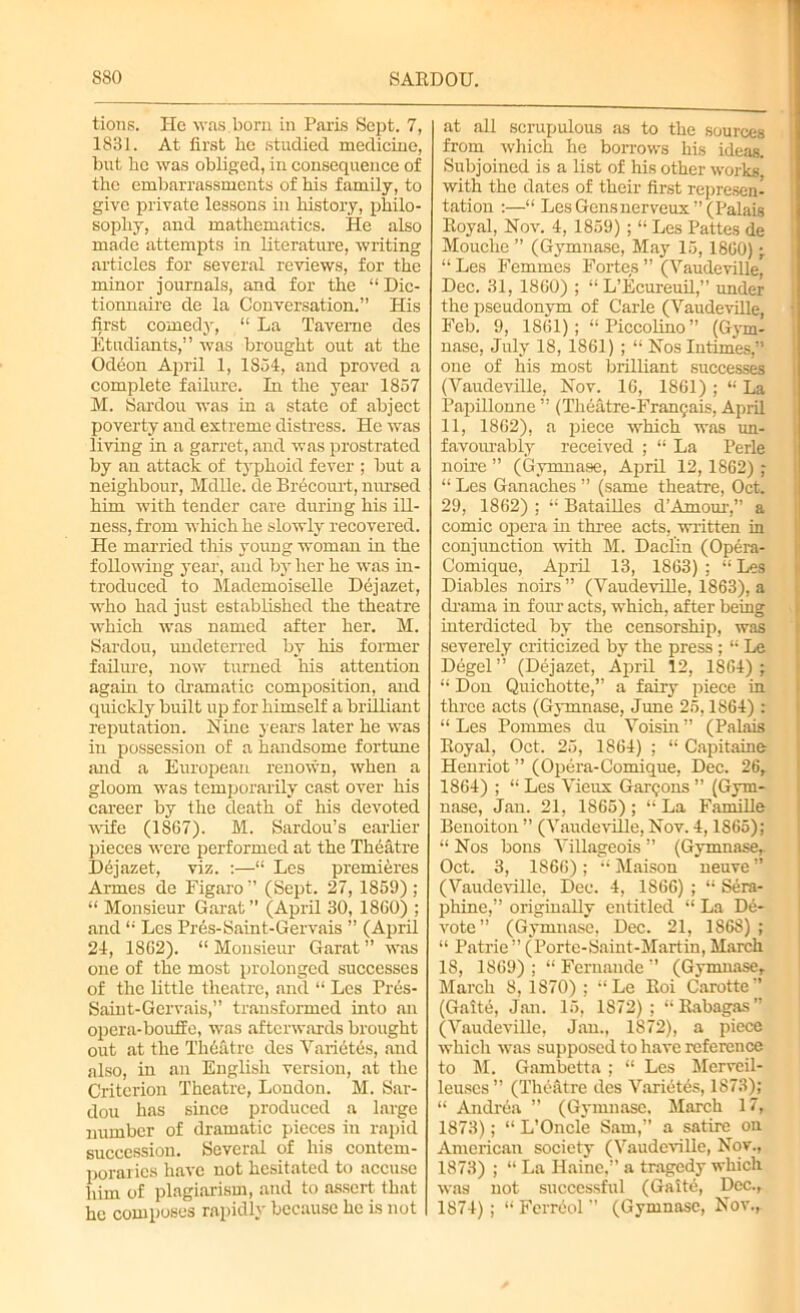 tions. He was born in Paris Sept. 7, 1831. At first lie studied medicine, but he was obliged, in consequence of the embarrassments of his family, to give private lessons in history, philo- sophy, and mathematics. He also made attempts in literature, writing articles for several reviews, for the minor journals, and for the “ Dic- tionnaire de la Conversation.” His first comedy, “ La Taverne des Etudiants,” was brought out at the Odeon April 1, 1854, and proved a complete failure. In the year 1857 M. Sardou was in a state of abject poverty and extreme distress. He was living in a garret, and was prostrated by an attack of typhoid fever ; but a neighbour, Mdlle. de Brecourt, nursed him with tender care during his ill- ness, from which he slowly recovered. He married this young woman in the following year, and by her he was in- troduced to Mademoiselle Dejazet, who had just established the theatre which was named after her. M. Sardou, undeterred by his former failure, now turned his attention again to dramatic composition, and quickly built up for himself a brilliant reputation. Nine years later he was in possession of a handsome fortune and a European renown, when a gloom was temporarily cast over his career by the death of his devoted wife (1867). M. Sardou’s earlier pieces were performed at the Theatre Dejazet, viz. :—“ Les premieres Aimes de Figaro” (Sept. 27, 1859) ; “ Monsieur Garat” (April 30, I860) ; and “ Les Pres-Saint-Gervais ” (April 24, 1862). “ Monsieur Garat ” was one of the most prolonged successes of the little theatre, and “ Les Pres- Saint-Gervais, transformed into an opera-bouife, was afterwards brought out at the Theatre des Variates, and also, in an English version, at the Criterion Theatre, London. M. Sar- dou has since produced a large number of dramatic pieces in rapid succession. Several of his contem- poraries have not hesitated to accuse him of plagiarism, and to assert that he composes rapidly because he is not I at all scrupulous as to the sources from which he borrows his ideas. Subjoined is a list of his other works' with the dates of their first represen- tation :—“ Les Gens nerveux” (Palais Royal, Nov. 4, 1859) ;I; Les Pattes de Mouche ” (Gymnase, May 15, 1860) ; “ Les Femmes Fortes ” (Vaudeville* Dec. 31, 1860) ; “ L’Ecureuil,” under the pseudonym of Carle (Vaudeville, Feb. 9, 1861); “Piccolino” (Gym- nase, July 18, 1861) ; “ Nos Intimes,” one of his most brilliant successes (Vaudeville, Nov. 16, 1861) ; “ La Papillonne ” (Theatre-Franr;ais, April 11, 1862), a piece which was un- favourably received ; “ La Perle noire ” (Gymnase, April 12,1862) ; “ Les Ganaches ” (same theatre, Oct. 29, 1862) : “ Batailles d’Amour,” a comic opera in three acts, written in conjunction with M. Daclin (Opera- Comique, April 13, 1863) ; “ Les Diables noirs ” (Vaudeville, 1863), a drama in four acts, which, after being interdicted by the censorship, was severely criticized by the press; “ Le Degel” (Dejazet, April 12, 1864); “ Don Quichotte,” a fairy piece in three acts (Gymnase, June 25,1864) : “Les Pommes du Voisin” (Palais Royal, Oct. 25, 1864) ; “ Capitaine Henriot ” (Opera-Comique, Dec. 26, 1864) ; “ Les Vieux Garmons ” (Gym- nase, Jan. 21, 1865); “ La Famille Benoiton ” (Vaudeville, Nov. 4,1865); “ Nos bons Villageois ” (Gymnase,. Oct. 3, 1S66) ; “ Maison neuve ” (Vaudeville, Dec. 4, 1866) ; “ Sera- phine,” originaRy entitled “ La De- vote ” (Gymnase, Dec. 21, 1868); “ Patrie” (Porte-Saint-Martin, March 18, 1869) ; “ Fernande ” (Gymnase, March 8, 1S70) ; “Le Roi Carotte” (Gait6, Jan. 15, 1872); “Rabagas” (Vaudeville, Jan., 1872), a piece which was supposed to have reference to M. Gambetta ; “ Les Mervcil- leuses” (Thefitre des Varietcs, 1873); “ Andrea ” (Gymnase, March 17, 1873); “ L’Oncle Sam,” a satire on American society (Vaudeville, Nov., 1873) ; “ La Haine,” a tragedy which was not successful (Gaite, Dec., 1874) ; “ Ferrdol ” (Gymnase, Nov.,