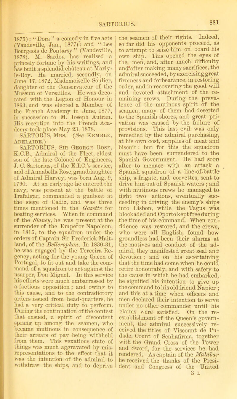 SARTORIUS. 1875) ; “ Dora ” a comedy in five acts (Vaudeville, Jan., 1877); and “ Les Bourgeois de Pontarsy ” (Vaudeville, 1878). M. Sardou has realised a princely fortune by his writings, and has built a splendid chateau at Marly - le-Roy. He married, secondly, on June 17, 1872, Mademoiselle Soulier, daughter of the Conservateur of the Museum of Versailles. He was deco- rated with the Legion of Honour in 1863, and was elected a Member of the French Academy in June, 1877, in succession to M. Joseph Autran. His reception into the French Aca- demy took place May 23, 1878. SARTORIS, Mbs. (See Kemble, Adelaide.) SARTORIUS, Sib Geoege Rose, K.C.B., Admiral of the Fleet, eldest son of the late Colonel of Engineers, J. C. Sartorius, of the E.I.C.’s service, and of Aunabella Rose, granddaughter of Admiral Harvey, was born Aug. 9, 1790. At an early age he entered the navy, was present at the battle of Trafalgar, commanded a gunboat at the siege of Cadiz, and was three times mentioned in the Gazette for boating services. When in command of the Sla/ney, he was present at the surrender of the Emperor Napoleon, in 1815, to the squadron under the orders of Captain Sir Frederick Mait- land, of the Belleroplion. In 1830-31, he was engaged by the Terceira Re- gency, acting for the young Queen of Portugal, to fit out and take the com- mand of a squadron to act against the usurper, Don Miguel. In this service his efforts were much embarrassed by a factious opposition ; and owing to this cause, and to the contradictory orders issued from head-quarters, he had a very critical duty to perform. During the continuation of the contest that ensued, a spirit of discontent sprang up among the seamen, who became mutinous in consequence of their arrears of pay being withheld from them. This vexatious state of things was much aggravated by mis- representations to the effect that it was the intention of the admiral to withdraw the ships, and to deprive the seamen of their rights. Indeed, so far did his opponents proceed, as to attempt to seize him on board his own ship. This opened the eyes of the men, and, after much difficulty and'after making many sacrifices, the admiral succeeded, by exercising great firmness and forbearance, in restoring order, and hi recovering the good will and devoted attachment of the re- maining crews. During the preva- lence of the mutinous spirit of the seamen, many of them had deserted to the Spanish shores, and great pri- vation was caused by the failure of provisions. This last evil- was only remedied by the admiral purchasing, at his own cost, supplies of meat and biscuit; but for this the squadron must have been surrendered to the Spanish Government. He had soon after to menace with an attack a Spanish squadron of a line-of-battle ship, a frigate, and corvettes, sent to drive him out of Spanish waters ; and with mutinous crews he managed to fight two actions, eventually suc- ceeding in driving the enemy’s ships into Lisbon, while the Tagus was blockaded and Oporto kept free during the time of his command. When con - fidence was restored, and the crews, who were all English, found how groundless had been their alarms at the motives and conduct of the ad- miral, they manifested great zeal and devotion; and on his ascertaining that the time had come when he could retire honourably, and with safety to the cause in which he had embarked, he signified his intention to give up the command to his old friend Napier ; and this at a time when officers and men declared their intention to serve under no other commander until his claims were satisfied. On the re- establishment of the Queen’s govern- ment, the admiral successively re- ceived the titles of Viscount de Pu- dade, Count of Senhafirma, together with the Grand Cross of the Tower and Sword, for the services he had rendered. As captain of the Malabar he received the thanks of the Presi- dent and Congress of the United 3 L