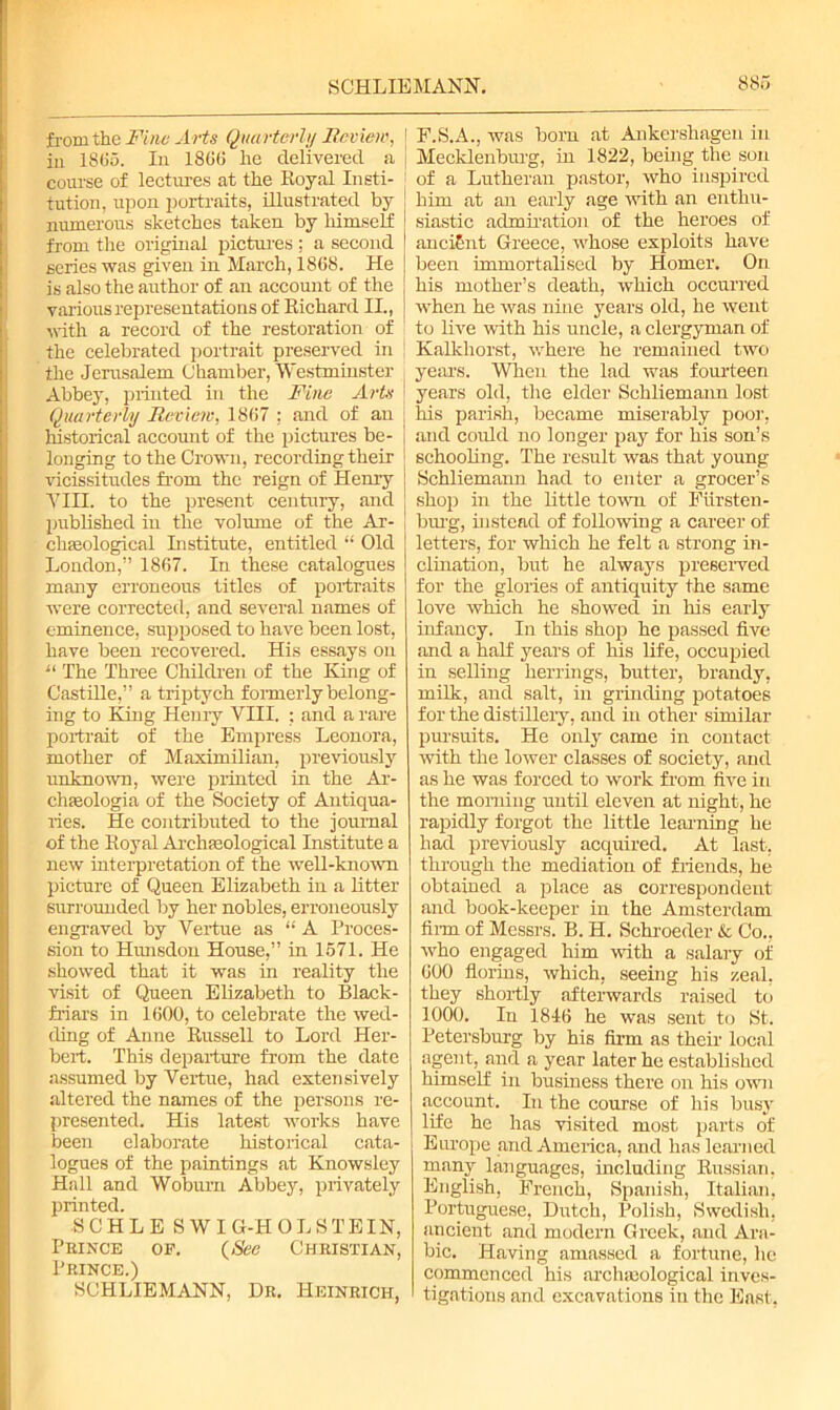 from the Fine Arts Quarterly Review, in 1865. In 1866 he delivered a course of lectures at the Royal Insti- tution, upon portraits, illustrated by numerous sketches taken by himself from the original pictures ; a second series was given in March, 1868. He is also the author of an account of the various representations of Richard II., with a record of the restoration of the celebrated portrait preserved in the Jerusalem Chamber, Westminster Abbey, printed in the Fine Arts Quarterly Review, 1867 : and of an historical account of the pictures be- longing to the Crown, recording their vicissitudes from the reign of Henry A7III. to the present century, and published in the volume of the Ar- chaeological Institute, entitled “ Old London,” 1867. In these catalogues many erroneous titles of portraits were corrected, and several names of eminence, supposed to have been lost, have been recovered. His essays on “ The Three Children of the King of Castille,” a triptych formerly belong- ing to King Henry VIII. ; and a rare portrait of the Empress Leonora, mother of Maximilian, previously unknown, were printed in the Ar- chaeologia of the Society of Antiqua- ries. He contributed to the journal of the Royal Archaeological Institute a new interpretation of the well-known picture of Queen Elizabeth in a litter surrounded by her nobles, erroneously engraved by Vertue as “A Proces- sion to Hunsdon House,” in 1571. He showed that it was in reality the visit of Queen Elizabeth to Black- friars in 1600, to celebrate the wed- ding of Anne Russell to Lord Her- bert. This departure from the date assumed by Vertue, had extensively altered the names of the persons re- presented. His latest works have been elaborate historical cata- logues of the paintings at Knowsley Hall and Woburn Abbey, privately printed. SCHLE SWIG-HOLSTEIN, Prince of. (See Christian, Prince.) SCHLIEMANN, Dr. Heinrich, ! F.S.A., was born at Ankershagen in Mecklenburg, in 1822, being the son 1 of a Lutheran pastor, who inspired him at an early age -with an enthu- siastic admiration of the heroes of ancient Greece, whose exploits have been immortalised by Homer. On his mother’s death, which occurred when he was nine years old, he went to live with his uncle, a clergyman of Kalkhorst, where he remained two years. When the lad was fourteen | years old, the elder Schliemann lost J his parish, became miserably poor, j and could no longer pay for his son’s schooling. The result was that young Schliemann had to enter a grocer’s shop in the little town of Fiirsten- burg, instead of following a career of letters, for which he felt a strong in- clination, but he always preserved for the glories of antiquity the same love which he showed in his early infancy. In this shop he passed five and a half years of his life, occupied in selling herrings, butter, brandy, milk, and salt, in grinding potatoes for the distillery, and in other similar pursuits. He only came in contact with the lower classes of society, and as he was forced to work from five in the morning until eleven at night, he rapidly forgot the little learning he had previously acquired. At last-, through the mediation of friends, he obtained a place as correspondent and book-keeper in the Amsterdam film of Messrs. B. H. Schroeder & Co., who engaged him with a salary of 000 florins, which, seeing his zeal, they shortly afterwards raised to 1000. In 1816 he was sent to St. Petersburg by his firm as then- local agent, and a year later he established himself in business there on his own account. In the course of his busy life he has visited most parts of Europe and America, and has learned many languages, including Russian, English, French, Spanish, Italian, Portuguese, Dutch, Polish, Swedish, ancient and modern Greek, and Ara- bic. Having amassed a fortune, he commenced his archaeological inves- tigations and excavations in the East,