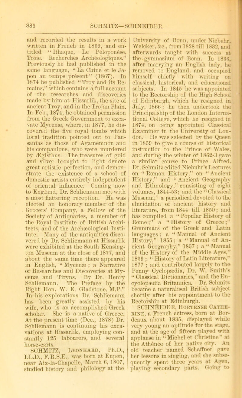 SCHMITZ—SCHNEIDER. S86 and recorded the results in a work written in French in 18(59, and en- titled “ Ithaque, Le Peloponese, Troie. Recherches Archeologiques.” Previously he had published in the same language, “La Chine et le Ja- pon an temps present” (18(57). In 1874 he published “ Troy and its Re- mains,” which contains a.full account of the researches and discoveries made by him at Hissarlik, the site of ancient Troy, and in the Trojan Plain. In Feb., 1874, he obtained permission from the Greek Government to exca- vate Mycenae, where, in 1877, he dis- covered the live royal tombs which local tradition pointed out to Pau- sanias as those of Agamemnon and his companions, who were murdered by JBgisthus. The treasures of gold and silver brought to light denote great artistic perfection, and demon- strate the existence of a school of domestic artists entirely independent of oriental influence. Coming now to England, Dr. Schliemann met with a most flattering reception. He was elected an honorary member of the Grocers’ Company, a Fellow of the Society of Antiquaries, a member of the Royal Institute of British Archi- tects, and of the Archaeological Insti- tute. Many of the antiquities disco- vered by Dr. Schliemann at Hissarlik were exhibited at the South Kensing- ton Museum at the close of 1877, and about the same time there appeared in English, “ Mycente ; a Narrative of Researches and Discoveries at My- cena?, and Tiryns. By Dr. Henry Schliemann. The Preface by the Right Hon. W. E. Gladstone. M.P.” In his explorations Dr. Schliemann has been greatly assisted by his wife, who is an accomplished Greek scholar. She is a native of Greece. At the present time (Dec., 1878) Dr. Schliemann is continuing his exca- vations at Hissarlik, employing con- stantly 125 labourers, and several horse-carts. University of Bonn, under Niebuhr, Welcker, &c., from 1828 till 1832, and afterwards taught with success at the gymnasium of Bonn. In 183fir after marrying an English lady, he removed to England, and occupied himself chiefly with writing on classical, historical, and educational subjects. In 1845 he was appointed to the Rectorship of the High School of Edinburgh, which he resigned in July, 1866 ; he then undertook the Principalship of the London Interna- tional College, which he resigned in 1874, on being appointed Classical Examiner in the University of Lon- don. He was selected by the Queen in 1859 to give a course of historical instruction to the Prince of Wales, and during the winter of 1862-3 gave a similar course to Prince Alfred. Dr. Schmitz edited Niebuhrs Lectures on “Roman History,” on “Ancient History,” and “Ancient Geography and Ethnology,” consisting of eight volumes, 1844-53; and the “Classical Museum,” a periodical devoted to the elucidation of ancient history and literature, from 1844 till 1850; and has compiled a “ Popular Histoiy of Romea “ History of Greece Grammars of the Greek and Latin languages : a “ Manual of Ancient History,” 1855 ; a “ Manual of An- cient Geography,” 1857 ; a “ Manual of the Histoiy of the Middle Ages,” 1859 ; “ Histoiy of Latin Literature.” 1877 ; and contributed largely to the Penny Cyclopaedia, Dr. W. Smith’s “ Classical Dictionaries,” and the En- cyclopaedia Britannica. Dr. Schmitz became a naturalised British subject shortly after his appointment to the Rectorship at Edinburgh. SCHNEIDER, Hortense Cathe- rine, a French actress, born at Bor- deaux about 1835. displayed while very young an aptitude for the stage, and n't the age of fifteen played with applause in “ Michel ct Christine” at the A thence of her native city. An old teacher named Schaffner gave her lessons in singing, and she subse- SCHMITZ, Leonhard. Ph.D., LL.D., F.R.S.E., was born at Eupen, near Aix-la-Chapclle, March (5, 1807, | qucntly spent three years at Agen,