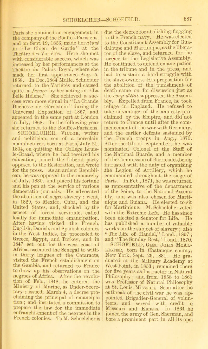 Paris she obtained an engagement in the company of the Bouft'es-Parisiens, and on Sept. 19, 1856, made her debut in “ Le Chien de Garde ” at the Theatre des Varietes. Here she met with considerable success, which was increased by her performances at the Theatre dn Palais Royal, where she made her first appearance Aug. 5, 1858. In Dec. 1864 Mdlle. Schneider returned to the Varietes and caused quite a furore by her acting in “ La Belle Hbl6ne.” She achieved a suc- cess even more signal in “ La Grande Duchesse de Gerolstein ” during the Universal Exposition of 1867, and appeared in the same part at London in July, 1868. In the following year she returned to the Bouffes-Parisiens. SCHOELCHER, Victor, writer and politician, son of a porcelain manufacturer, born at Paris, July 21, 1804, on quitting the College Louis- le-Grand, where he had received his education, joined the Liberal party opposed to the Restoration, and wrote for the press. As an ardent Republi- can, he was opposed to the monarchy of July, 1830, and placed his fortune and his pen at the service of various democratic journals. He advocated the abolition of negro slavery ; went, in 1829, to Mexico, Cuba, and the United States, and, shocked by the aspect of forced servitude, called loudly for immediate emancipation. After having visited the French, English, Danish, and Spanish colonies in the West Indies, he proceeded to Greece, Egypt, and Turkey, and in 1847 set out for the west coast of Africa, ascended the Senegal to with- in thirty leagues of the Cataracts, visited the French establishment on the Gambia, and returned to France to draw up his observations on the negroes of Africa. After the revolu- tion of Feb., 1848, he entered the Ministry of Marine, as Under-Secre- tary ; issued, March 4, a decree pro- claiming the principal of emancipa- tion ; and instituted a commission to prepare the law for the immediate enfranchisement of the negroes in the French colonies. To M. Schoelcher is due the decree for abolishing flogging in the French navy. He was elected to the Constituent Assembly for Gua- deloupe and Martinique, as the libera- tor of the slave, and returned for the former to the Legislative Assembly. He continued to defend emancipation in the tribune and in the press, and had to sustain a hard struggle with the slave-owners. His proposition for the abolition of the punishment of death came on for discussion just as the coup d’itat suppressed the Assem- bly. Expelled from France, he took refuge in England. He refused to I take advantage of the amnesty pro- claimed by the Empire, and did not return to France until after the com- mencement of the war with Germany, and the earlier defeats sustained by the French troops in Aug., 1870. After the 4th of September, he was nominated Colonel of the Staff of the National Guards, and a member of the Commission of Barricades,being intrusted with the duty of organising .the Legion of Artillery, which he commanded throughout the siege of Paris. In Feb., 1871, he was returned as representative of the department of the Seine, to the National Assem- bly, and was also chosen for Marti- nique and Guiana. He elected to sit for Martinique. M. Schoelcher voted with the Extreme Left. He has since been elected a Senator for Life. He has published a number of valuable works on the subject of slavery ; also “ The Life of Handel,” Lond., 1857 ; and “ The Sunday Rest,” Lond., 1870. SCHOFIELD, Gen. John McAl- lister, born in Chatauque county, New York, Sept. 29, 1831. He gra- duated at the Military Academy at West Point, in 1853 ; remained there for five years as Instructor in Natural Philosophy ; and from 1858 to 1861 was Professor of Natural Philosophy at St. Louis, Missouri. Soon after the outbreak of the civil war he was ap- pointed Brigadier-General of volun- teers, and served with credit in Missouri and Kansas. In 1864 he joined the army of Gen. Sherman, and i bore a prominent part in all its ope-