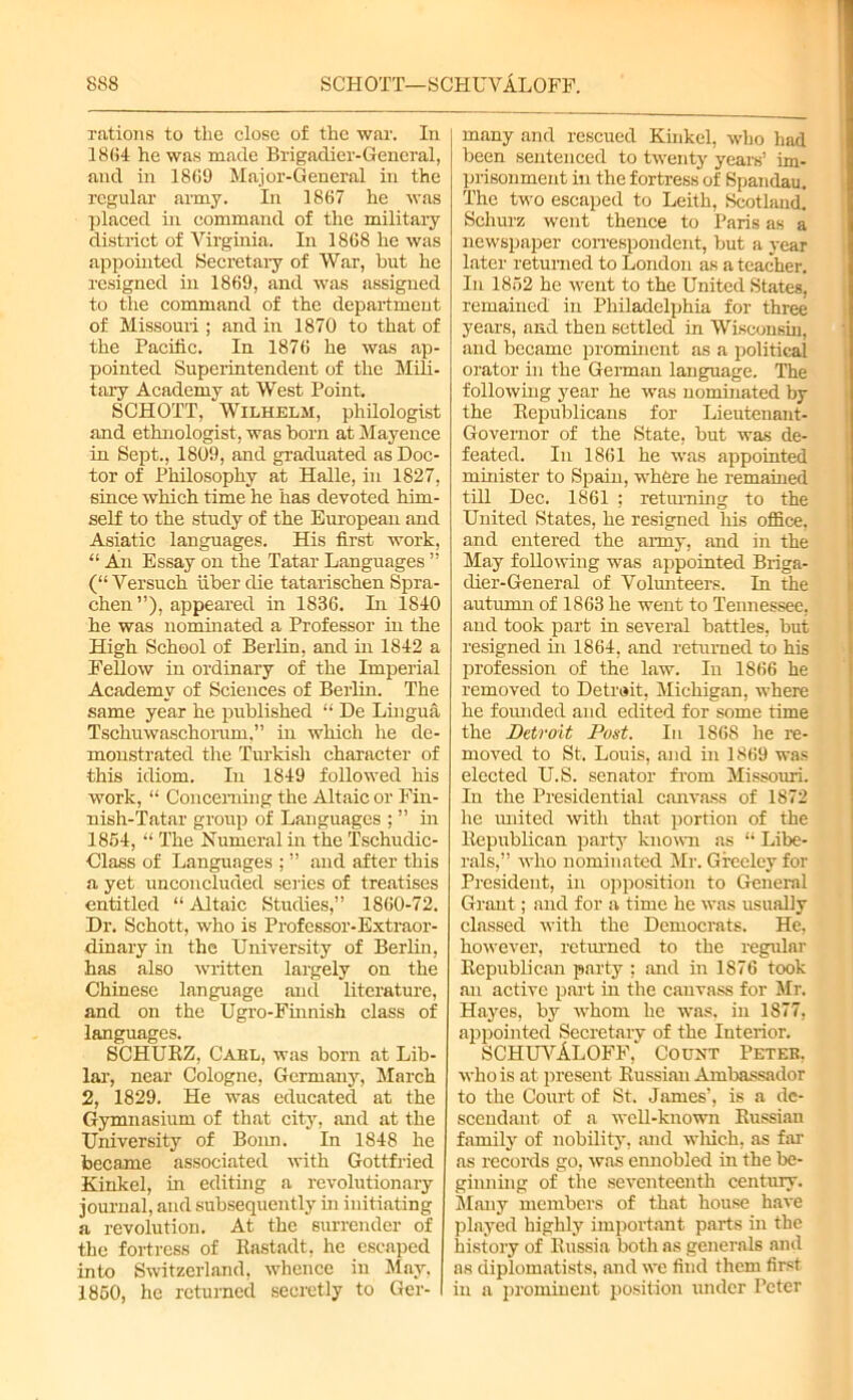 rations to the close of the war. In 1864 he was made Brigadier-General, and in 18G9 Major-General in the regular army. In 1867 he was placed in command of the military district of Virginia. In 1868 he was appointed Secretary of War, hut he resigned hi 1869, and was assigned to the command of the department of Missouri; and in 1870 to that of the Pacific. In 1876 he was ap- pointed Superintendent of the Mili- tary Academy at West Point. SCHOTT, Wilhelm, philologist and ethnologist, was born at Mayence in Sept., 1809, and graduated as Doc- tor of Philosophy at Halle, in 1827, since which time he has devoted him- self to the study of the European and Asiatic languages. His first work, “ An Essay on the Tatar Languages ” (“ Versuch fiber die tutarischen Spra- chen ”), appeared in 1836. In 1840 he was nominated a Professor in the High School of Berlin, and in 1842 a Fellow in ordinary of the Imperial Academy of Sciences of Berlin. The same year he published “ De Lingua Tschuwaschorum,” in which he de- monstrated the Turkish character of this idiom. In 1S49 followed his work, “ Concerning the Altaic or Fin- nish-Tatar group of Languages ; ” in 1864, “ The Numeral in the Tschudic- Class of Languages ; ” and after this a yet unconcluded series of treatises entitled “ Altaic Studies,” 1S60-72. Dr. Schott, who is Professor-Extraor- dinary in the University of Berlin, has also written largely on the Chinese language and literature, and on the Ugro-Finnish class of languages. SCHURZ, Cael, was born at Lib- lar, near Cologne, Germany, March 2, 1829. He was educated at the Gymnasium of that city, and at the University of Bonn. In 1848 he became associated with Gottfried Kinkel, in editing a revolutionary journal, and subsequently in initiating a revolution. At the surrender of the fortress of Rastadt, he escaped into Switzerland, whence in May, 1860, he returned secretly to Ger- many and rescued Kinkel, who had been sentenced to twenty years’ im- prisonment in the fortress of Spandau. The two escaped to Leith, Scotland. Schurz went thence to Paris as a newspaper correspondent, but a year later returned to London as a teacher. In 1862 he went to the United States, remained in Philadelphia for three years, and then settled in Wisconsin, and became prominent as a political orator in the German language. The following year he was nominated by the Republicans for Lieutenant- Governor of the State, but was de- feated. In 1861 he was appointed minister to Spain, where he remained till Dec. 1861 ; returning to the United States, he resigned liis office, and entered the army, and in the May following was appointed Briga- dier-General of Volunteers. In the autumn of 1863 he went to Tennessee, and took part in several battles, but resigned in 1864, and returned to his profession of the law. In 1866 he removed to Detrait, Michigan, where he founded and edited for some time the Detroit Post. In 1868 he re- moved to St. Louis, and in 1869 was elected U.S. senator from Missouri. In the Presidential canvass of 1872 he united with that portion of the Republican party known as “ Libe- rals,” who nominated Mr. Greeley for President, in opposition to General Grant; and for a time he was usually classed with the Democrats. He, however, returned to the regular Republican party : and in IS76 took an active part in the canvass for Mr. Hayes, by whom he was, in 1877, appointed Secretary of the Interior. SCHUVAloff,' Count Peter, who is at present Russian Ambassador to the Court of St. James’, is a de- scendant of a well-known Russian family of nobility, and which, as far as records go, was ennobled in the be- ginning of the seventeenth century. Many members of that house have played highly important parts in the history of Russia both as generals and as diplomatists, and we find them first in a prominent position under Peter