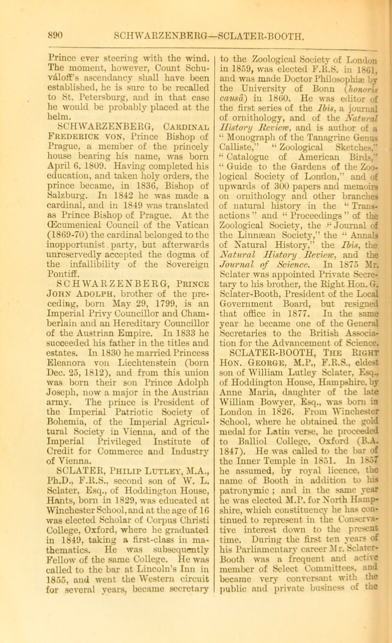 Prince ever steering with the wind. The moment, however, Count Schu- valoff’s ascendancy shall have been established, he is sure to be recalled to St. Petersburg, and in that case he would be probably placed at the helm. SCHWARZENBERG, Cardinal Frederick von, Prince Bishop of Prague, a member of the princely house bearing his name, was born April 6. 1809. Having completed his education, and taken holy orders, the prince became, in 1836, Bishop of Salzburg. In 1842 he was made a cardinal, and in 1849 was translated as Prince Bishop of Prague. At the CEcumenical Council of the Vatican (1869-70) the cardinal belonged to the inopportunist party, but afterwards unreservedly accepted the dogma of the mfallibility of the Sovereign Pontiff. SCHWARZENBERG, Prince John Adolph, brother of the pre- ceding, born May 29, 1799, is an Imperial Privy Councillor and Cham- berlain and an Hereditary Councillor of the Austrian Empire. In 1833 he succeeded his father in the titles and estates. In 1830 he married Princess Eleanora von Liechtenstein (born Dec. 25, 1812), and from this union was born their son Prince Adolph Joseph, now a major in the Austrian army. The prince is President of the Imperial Patriotic Society of Bohemia, of the Imperial Agricul- tural Society in Vienna, and of the Imperial Privileged Institute of Credit for Commerce aud Industry of Vienna. SCLATER, Philip Lutley, M.A., Ph.D., F.R.S., second son of W. L. Sclater, Esq., of Hoddington House, Hants, born in 1829, was educated at Winchester School, and .at the age of 16 was elected Scholar of Corpus Christ! College, Oxford, where he graduated in 1849, taking a first-class in ma- thematics. He was subsequently Fellow of the same College. He was called to the bar at Lincoln’s Inn in 1855, and went the Western circuit for several years, became secretary to the Zoological Society of London in 1859, was elected F.R.S. in 1861, and was made Doctor Philosophise by the University of Bonn (honorix causa) in 1860. He was editor of the first series of the Ibis, a journal of ornithology, and of the Natural History Review, and is author of a “ Monograph of the Tanagrine Genus Calliste,” “ Zoological Sketches,” “ Catalogue of American Birds,” “ Guide to the Gardens of the Zoo- logical Society of London,” and of upwards of 300 papers and memoirs on ornithology and other branches of natural history in the “ Trans- actions ” and “ Proceedings ” of the Zoological Society, the “Journal of the Liumean Society,” the “ Annals of Natural History,” the Ibis, the Natural History Review, and the Journal of Science. In 1875 Mr. Sclater was appointed Private Secre- tary to his brother, the Right Hon. G. Sclater-Booth, President of the Local Government Board, but resigned that office in 1877. In the same year he became one of the General Secretaries to the British Associa- tion for the Advancement of Science. SCLATER-BOOTH, The Right Hon. George, M.P., F.R.S., eldest son of William Lutley Sclater, Esq., of Hoddington House. Hampshire, by Anne Maria, daughter of the late William Bowyer, Esq., was bom in Loudon hi 1826. From Winchester School, where he obtained the gold medal for Lathi verse, he proceeded to Balliol College, Oxford (B.A. 1847). He was called to the bar of the Inner Temple in 1851. In 1857 he assumed, by royal licence, the name of Booth in addition to his patronymic ; aud in the same year he was elected M.P. for North Hamp- shire, which constituency he has con- tinued to represent in the Conserva- tive interest down to the present time. During the first ten years of his Parliamentary career M r. Sclater- Booth was a frequent and active member of Select Committees, and became very conversant with the public and private business of the