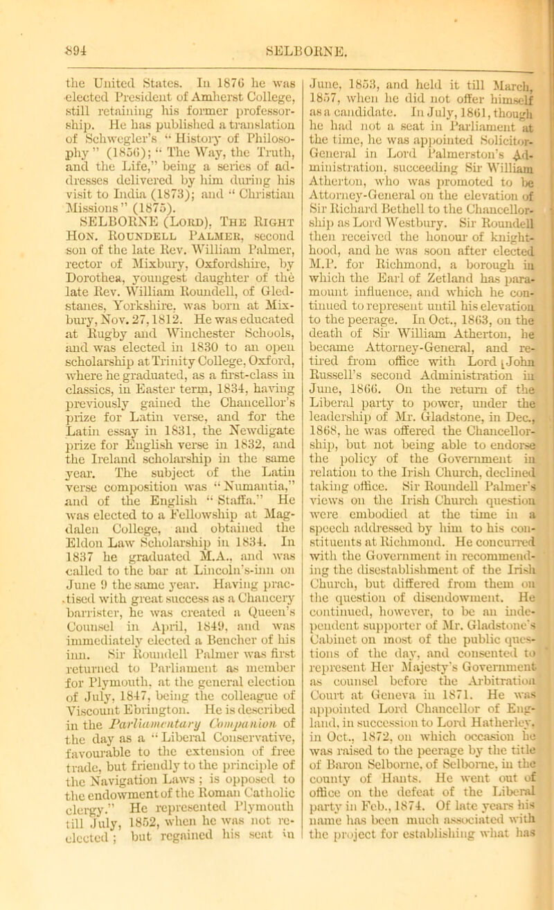 the United States. In 1876 he was ■elected President of Amherst College, still retaining his former professor- ship. He has published a translation of Schwegler’s “ History of Philoso- phy ” (1856); “ The Way, the Truth, and the Life,” being a series of ad- dresses delivered by him during his visit to India (1873); and “ Christian Missions” (1875). SELBORNE (Lord), The Right Hon. Roundell Palmer, second son of the late Rev. William Palmer, rector of Mixbury, Oxfordshire, by Dorothea, youngest daughter of the late Rev. William Roundell, of Gled- stanes, Yorkshire, was born at Mix- bury, Nov. 27,1812. He was educated at Rugby and Winchester Schools, and was elected in 1830 to an open scholarship at Trinity College, Oxford, where he graduated, as a first-class in classics, in Easter term, 1834, having previously gained the Chancellor’s prize for Latin verse, and for the Latin essay in 1831, the Newdigate prize for English verse in 1832, and the Ireland scholarship in the same year. The subject of the Latin verse composition was “ Numantia,” and of the English “ Staffa.” He was elected to a Fellowship at Mag- dalen College, and obtained the Eldon Law Scholarship in 1834. In 1837 he graduated M.A., and was called to the bar at Lincoln’s-inn on June 9 the same year. Having prac- .tiscd with great success as a Chancery barrister, he was created a Queen’s Counsel in April, 1849, and was immediately elected a Bencher of his inn. Sir Roundell Palmer was first returned to Parliament as member for Plymouth, at the general election of July, 1847, being the colleague of Viscount Ebrington. He is described in the Parliamentary Companion of the day as a “ Liberal Conservative, favourable to the extension of free trade, but friendly to the principle of the Navigation Laws ; is opposed to the endowmentof the Roman Catholic clergy.” He represented Plymouth till July, 1852, when he was not re- elected ; but regained his sent in June, 1853, and held it till March, 1857, when he did not offer himself as a candidate. In July, 1861, though he had not a seat in Parliament at the time, he was appointed Solicitor- General in Lord Palmerston's Ad- ministration, succeeding Sir William Atherton, who was promoted to be Attorney-General on the elevation of Sir Richard Bethell to the Chancellor- ship as Lord Westbury. Sir Roundell then received the honour of knight- hood, and he was soon after elected M.P. for Richmond, a borough hi which the Earl of Zetland has para- mount influence, and which he con- tinued to represent until his elevation to the peerage. In Oct., 1863, on the death of Sir William Atherton, he became Attorney-General, and re- tired from office with Lord [John Russell’s second Administration in June, 1866. On the return of the Liberal party to power, under the leadership of Mr. Gladstone, in Dec., 1868, he was offered the Chancellor- ship, but not being able to endorse the policy of the Government in relation to the Irish Church, declined taking office. Sir Roundell Palmer's views on the Irish Church question were embodied at the time in a speech addressed by him to his con- stituents at Richmond. He concurred with the Government in recommend- ing the disestablishment of the Irish Church, but differed from them on the question of disendowment. He continued, however, to be an inde- pendent supporter of Mr. Gladstone’s Cabinet on most of the public ques- tions of the day, and consented to represent Her Majesty's Government as counsel before the Arbitration Court at Geneva in 1871. He was appointed Lord Chancellor of Eng- land, in succession to Lord Hatherlcy, in Oct., 1872, on which occasion ho was raised to the peerage by the title of Baron Selborne, of Selbome, in the county of Hants. He went out of office on the defeat of the Liberal party in Feb., 1874. Of late years his name has been much associated with the project for establishing what has