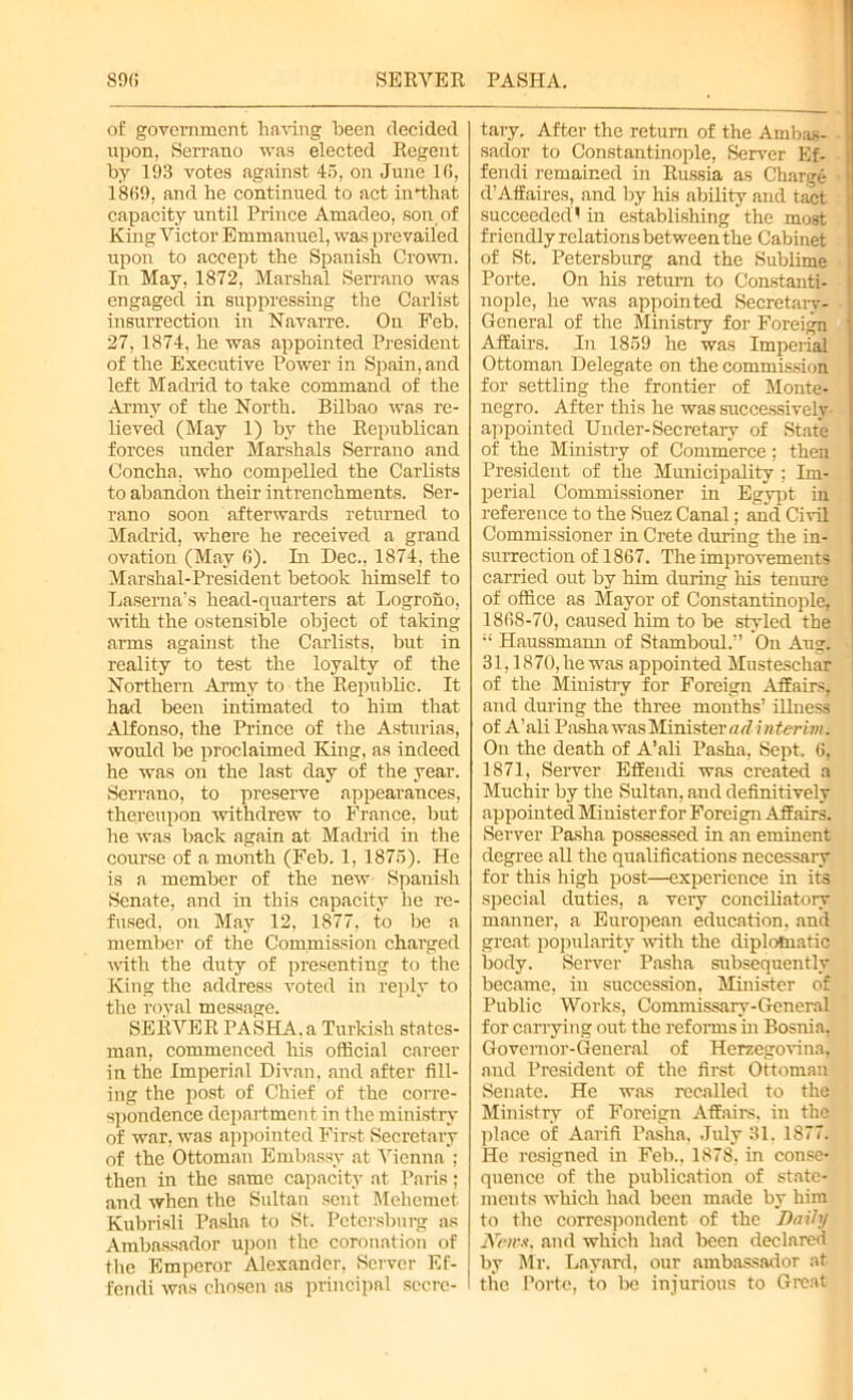 890 SERVER PASHA. of government having been decided upon, Serrano was elected Regent by 193 votes against 45, on June 16, 1869, and he continued to act in that capacity until Prince Amadeo, son of King Victor Emmanuel, was prevailed upon to accept the Spanish Crown. In May, 1872, Marshal Serrano was engaged in suppressing the Carlist insurrection in Navarre. On Feb. 27, 1874, he was appointed President of the Executive Power in Spain, and left Madrid to take command of the Army of the North. Bilbao was re- lieved (May 1) by the Republican forces under Marshals Serrano and Concha, who compelled the Carlists to abandon their intrenchments. Ser- rano soon afterwards returned to Madrid, where he received a grand ovation (May 6). In Dec., 1874, the Marshal-President betook himself to Laserna’s head-quarters at Logrono, with the ostensible object of taking arms against the Carlists, but in reality to test the loyalty of the Northern Army to the Republic. It had been intimated to him that Alfonso, the Prince of the Asturias, would be proclaimed King, as indeed he was on the last day of the year. Serrano, to preserve appearances, thereupon withdrew to France, but he was back again at Madrid in the course of a month (Feb. 1, 1875). He is a member of the new Spanish Senate, and in this capacity he re- fused, on May 12, 1877, to be a member of the Commission charged with the duty of presenting to the King the address voted in reply to the royal message. SERVER PASHA, a Turkish states- man, commenced his official career in the Imperial Divan, and after fill- ing the post of Chief of the corre- spondence department in the ministry of war, was appointed First Secretary of the Ottoman Embassy at Vienna ; then in the same capacity at Paris; and when the Sultan sent Mehemet Kubrisli Pasha to St. Petersburg as Ambassador upon the coronation of the Emperor Alexander, Server Ef- fendi was chosen as principal secre- tary. After the return of the Ambas- sador to Constantinople, Server Ef- fendi remained in Russia as Charge d’Affaires, and by his ability and tact succeeded! in establishing the most friendly relations between the Cabinet of St. Petersburg and the Sublime Porte. On his return to Constanti- nople, he was appointed Secretary- General of the Ministry for Foreign Affairs. In 1859 he was Imperial Ottoman Delegate on the commission for settling the frontier of Monte- negro. After this he was successively appointed Under-Secretary of State of the Ministry of Commerce; then President of the Municipality ; Im- perial Commissioner in Egypt in reference to the Suez Canal; and Civil Commissioner in Crete during the in- surrection of 1867. The improvements carried out by him during his tenure of office as Mayor of Constantinople, 1868-70, caused him to be styled the “ Haussmann of Stamboul.” On Aug. 31,1870, he was appointed Mustescliar of the Ministry for Foreign Affairs, and during the three months’ illness of A’ali Pasha was Minister ad i nterim. On the death of A’ali Pasha, Sept. 6, 1871, Server Effendi was created a Muchir by the Sultan, and definitively appointed Minister for Foreign Affairs. Server Pasha possessed in an eminent degree all the qualifications necessary for this high post—experience in its special duties, a very conciliatory manner, a European education, and great popularity with the diplomatic body. Server Pasha subsequently became, in succession, Minister of Public Works, Commissary-General for carrying out the reforms in Bosnia, Governor-General of Herzegovina, and President of the first Ottoman Senate. He was recalled to the Ministry of Foreign Affairs, in the place of Aarifi Pasha, July 31. 1877. He resigned in Feb.. 1878, in conse- quence of the publication of state- ments which had been made by him to the correspondent of the Daily iVcHW, and which had been declared by Mr. Layard, our ambassador at the Porte, to be injurious to Great