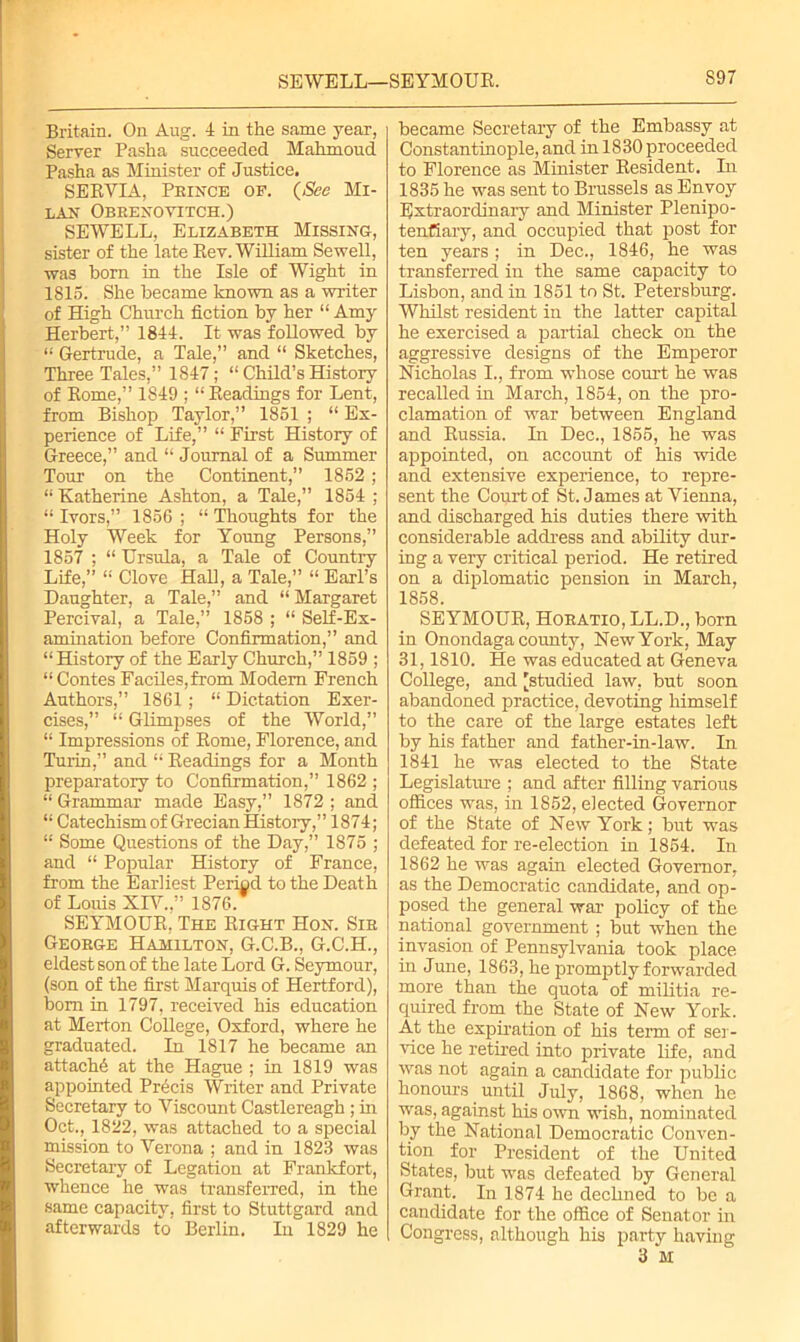 SEWELL—SEYMOUR. S97 Britain. On Aug. 4 in the same year, Server Pasha succeeded Mahmoud Pasha as Minister of Justice. SERVIA, Prince of. {See Mi- lan Obrenoyitch.) SEWELL, Elizabeth Missing, sister of the late Rev. William Sewell, was born in the Isle of Wight in 1815. She became known as a writer of High Church fiction by her “ Amy Herbert,” 1844. It was followed by “ Gertrude, a Tale,” and “ Sketches, Three Tales,” 1847; “ Child’s History of Rome,” 1849 ; “Readings for Lent, from Bishop Taylor,” 1851 ; “ Ex- perience of Life,” “ First History of Greece,” and “ Journal of a Summer Tour on the Continent,” 1852 ; “ Katherine Ashton, a Tale,” 1854 ; “ Ivors,” 1856 ; “ Thoughts for the Holy Week for Young Persons,” 1857 ; “ Ursula, a Tale of Country Life,” “ Clove Hall, a Tale,” “ Earl’s Daughter, a Tale,” and “ Margaret Percival, a Tale,” 1858 ; “ Self-Ex- amination before Confirmation,” and “History of the Early Church,” 1859 ; “ Contes FacileSjfrom Modem French Authors,” 1861; “ Dictation Exer- cises,” “ Glimpses of the World,” “ Impressions of Rome, Florence, and Turin,” and “ Readings for a Month preparatory to Confirmation,” 1862 ; “ Grammar made Easy,” 1872 : and “ Catechism of Grecian History,” 1874; “ Some Questions of the Day,” 1875 ; and “ Popular History of France, from the Earliest Period to the Death of Louis XIY.,” 1876. SEYMOUR, The Right Hon. Sir George Hamilton, G.C.B., G.C.H., eldest son of the late Lord G. Seymour, (son of the first Marquis of Hertford), bom in 1797, received his education at Merton College, Oxford, where he graduated. In 1817 he became an attache at the Hague ; in 1819 was appointed Precis Writer and Private Secretary to Viscount Castlereagh ; in Oct., 1822, was attached to a special mission to Verona ; and in 1823 was Secretary of Legation at Frankfort, whence he was transferred, in the same capacity, first to Stuttgard and afterwards to Berlin. In 1829 he became Secretary of the Embassy at Constantinople, and in 1830 proceeded to Florence as Minister Resident. In 1835 he was sent to Brussels as Envoy Extraordinary and Minister Plenipo- tentiary, and occupied that post for ten years ; in Dec., 1846, he was transferred in the same capacity to Lisbon, and in 1851 to St. Petersburg. Whilst resident in the latter capital he exercised a partial check on the aggressive designs of the Emperor Nicholas I., from whose court he was recalled in March, 1854, on the pro- clamation of war between England and Russia. In Dec., 1855, he was appointed, on account of his wide and extensive experience, to repre- sent the Court of St. James at Vienna, and discharged his duties there with considerable address and ability dur- ing a very critical period. He retired on a diplomatic pension in March, 1858. SEYMOUR, Horatio, LL.D., born in Onondaga county, New York, May 31,1810. He was educated at Geneva College, and ’studied law, but soon abandoned practice, devoting himself to the care of the large estates left by his father and father-in-law. In 1841 he was elected to the State Legislature ; and after filling various offices was, in 1852, elected Governor of the State of New York; but was defeated for re-election in 1854. In 1862 he was again elected Governor, as the Democratic candidate, and op- posed the general war policy of the national government ; but when the invasion of Pennsylvania took place in June, 1863, he promptly forwarded more than the quota of militia re- quired from the State of New York. At the expiration of his term of ser- vice he retired into private life, and was not again a candidate for public honours until July, 1868, when he was, against his own wish, nominated by the National Democratic Conven- tion for President of the United States, but was defeated by General Grant. In 1874 he declined to be a candidate for the office of Senator in Congress, although his party having 3 M