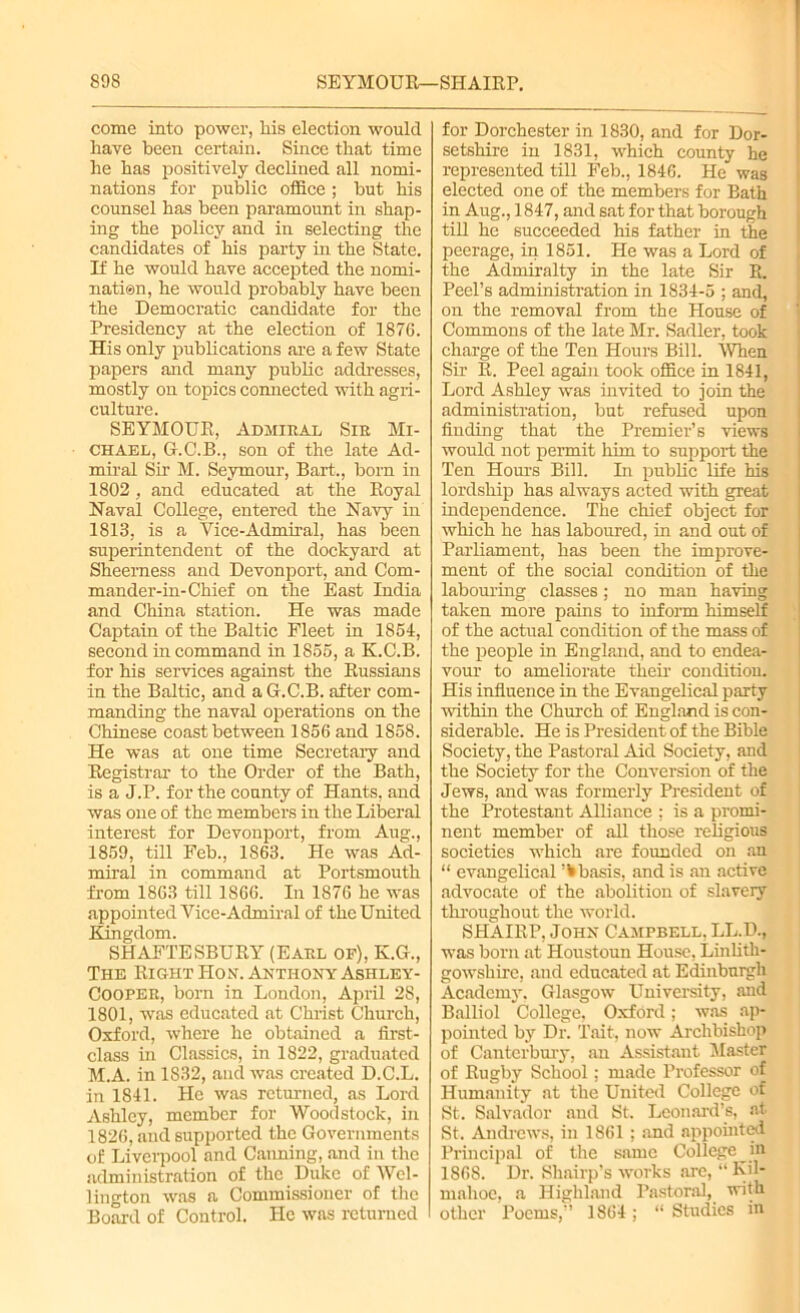 come into power, his election would have been certain. Since that time he has positively declined all nomi- nations for public office; but his counsel has been paramount in shap- ing the policy and in selecting the candidates of his party in the State. If he would have accepted the nomi- nation, he would probably have been the Democratic candidate for the Presidency at the election of 1876. His only publications are a few State papers and many public addresses, mostly on topics connected with agri- culture. SEYMOUR, Admiral Sir Mi- chael, G.C.B., son of the late Ad- miral Sir M. Seymour, Bart., born in 1802, and educated at the Royal Naval College, entered the Navy in 1813, is a Vice-Admiral, has been superintendent of the dockyard at Sheerness and Devonport, and Com- mander-in- Chief on the East India and China station. He was made Captain of the Baltic Fleet in 1854, second in command in 1855, a K.C.B. for his services against the Russians in the Baltic, and a G.C.B. after com- manding the naval operations on the Chinese coast between 1856 and 1S58. He was at one time Secretary and Registrar to the Order of the Bath, is a J.P. for the county of Hants, and was one of the members in the Liberal interest for Devonport, from Aug., 1859, till Feb., 1863. He was Ad- miral in command at Portsmouth from 1863 till 1866. In 1876 he was appointed Vice-Admiral of the United Kingdom. SHAFTESBURY (Earl of), K.G., The Right Hon. Anthony Ashley- Cooper, born in London, April 28, 1801, was educated at Christ Church, Oxford, where he obtained a first- class in Classics, in 1822, graduated M.A. in 1832, and was created D.C.L. in 1841. He was returned, as Lord Ashley, member for Woodstock, in 1826, and supported the Governments of Liverpool and Canning, and in the administration of the Duke of Wel- lington was a Commissioner of the Board of Control. He was returned for Dorchester in 1830, and for Dor- setshire in 1831, which county he represented till Feb., 1846. He was elected one of the members for Bath in Aug., 1847, and sat for that borough till he succeeded his father in the peerage, in 1851. He was a Lord of the Admiralty in the late Sir R. Peel’s administration in 1834-5 ; and, on the removal from the House of Commons of the late Mr. Sadler, took charge of the Ten Hours Bill. When Sir R. Peel again took office in 1841, Lord Ashley was invited to join the administration, but refused upon finding that the Premier’s views would not permit him to support the Ten Hours Bill. In public life his lordship has always acted with great independence. The chief object for which he has laboured, in and out of Parliament, has been the improve- ment of the social condition of the labouring classes; no man having taken more pains to inform himself of the actual condition of the mass of the people in England, and to endea- vour to ameliorate then1 condition. His influence in the Evangelical party within the Church of England is con- siderable. He is President of the Bible Society, the Pastoral Aid Society, and the Society for the Conversion of the Jews, and was formerly President of the Protestant Alliance : is a promi- nent member of all those religious societies which are founded on an “ evangelical ’k basis, and is an active advocate of the abolition of slavery throughout the world. SHAIRP, John Campbell, LL.D., was born at Houstoun House, Linlith- gowshire, and educated at Edinburgh Academy. Glasgow University, aud Balliol College, Oxford; was ap- pointed by Dr. Tait, now Archbishop of Canterbury, an Assistant Master of Rugby School ; made Professor of Humanity at the United College of St. Salvador and St. Leonard’s, at St. Andrews, in 1861 ; and appointed Principal of the same College in 1868. Dr. Shairp’s works are, “Kil- mahoe, a Highland Pastoral,, with other Poems,” 1864; “ Studies in
