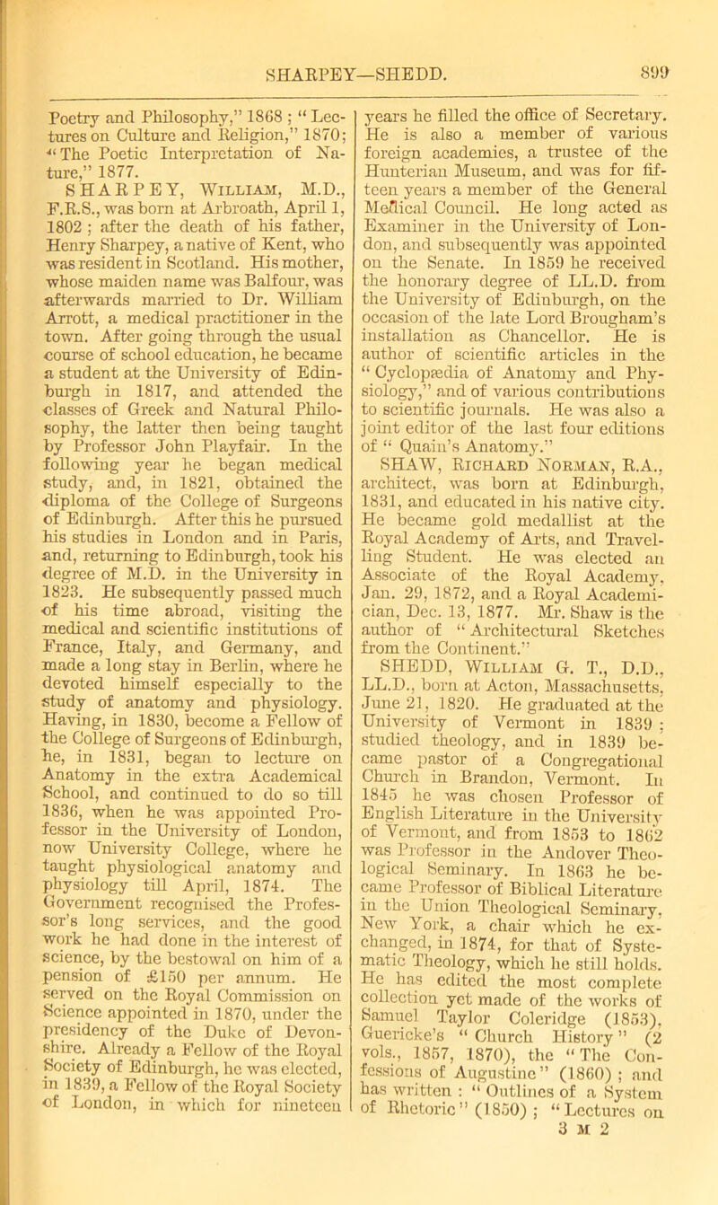 Poetry and Philosophy,” 1868 ; “ Lec- tures on Culture and Religion,” 1870; •“ The Poetic Interpretation of Na- ture,” 1877. SHARPEY, William, M.D., F.R.S., was born at Arbroath, April 1, 1802 ; after the death of his father, Henry Sharpey, a native of Kent, who was resident in Scotland. His mother, whose maiden name was Balfour, was afterwards married to Dr. William Arrott, a medical practitioner in the town. After going through the usual course of school education, he became a student at the University of Edin- burgh in 1817, and attended the classes of Greek and Natural Philo- sophy, the latter then being taught by Professor John Playfair. In the following year he began medical study, and, in 1821, obtained the ■diploma of the College of Surgeons of Edinburgh. After this he pursued his studies in London and in Paris, and, returning to Edinburgh, took his degree of M.D. in the University in 1823. He subsequently passed much of his time abroad, visiting the medical and scientific institutions of Prance, Italy, and Germany, and made a long stay in Berlin, where he devoted himself especially to the study of anatomy and physiology. Having, in 1830, become a Fellow of the College of Surgeons of Edinburgh, he, in 1831, began to lecture on Anatomy in the extra Academical School, and continued to do so till 1836, when he was appointed Pro- fessor in the University of London, now University College, where he taught physiological anatomy and physiology till April, 1871. The Government recognised the Profes- sor’s long services, and the good work he had done in the interest of science, by the bestowal on him of a pension of £150 per annum. He served on the Royal Commission on Science appointed in 1870, under the presidency of the Duke of Devon- shire. Already a Fellow of the Royal Society of Edinburgh, he was elected, in 1839, a Fellow of the Royal Society of London, in which for nineteen years he filled the office of Secretary. He is also a member of various foreign academies, a trustee of the Hunterian Museum, and was for fif- teen years a member of the General Medical Council. He long acted as Examiner in the University of Lon- don, and subsequently was appointed on the Senate. In 1859 he received the honorary degree of LL.D. from the University of Edinburgh, on the occasion of the late Lord Brougham’s installation as Chancellor. He is author of scientific articles in the “ Cyclopaedia of Anatomy and Phy- siology,” and of various contributions to scientific journals. He was also a joint editor of the last four editions of “ Quain’s Anatomy.” SHAW, Richard Norman, R.A., architect, was born at Edinburgh, 1831, and educated in his native city. He became gold medallist at the Royal Academy of Arts, and Travel- ling Student. He was elected an Associate of the Royal Academy, Jan. 29, 1872, and a Royal Academi- cian, Dec. 13, 1877. Mr. Shaw is the author of “ Architectural Sketches from the Continent.” SHEDD, William G. T., D.D., LL.D., born at Acton, Massachusetts, June 21, 1820. He graduated at the University of Vermont in 1839 : studied theology, and in 1839 be- came pastor of a Congregational Church in Brandon, Vermont. In 1845 he was chosen Professor of English Literature in the University of Vermont, and from 1853 to 1862 was Professor in the Andover Theo- logical Seminary. In 1863 he be- came Professor of Biblical Literature in the Union Theological Seminary. New York, a chair which he ex- changed, in 1874, for that of Syste- matic Theology, which he still holds. He has edited the most complete collection yet made of the works of Samuel Taylor Coleridge (1853), Guericke’s “ Church History ” (2 vols., 1857, 1870), the “The Con- fessions of Augustine” (1860) ; and has written : “ Outlines of a System of Rhetoric” (1850) ; “Lectures on 3 M 2