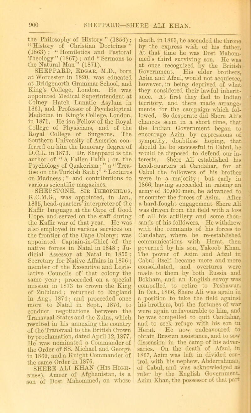 the Philosophy of History ” (1856) ; “ History of Christian Doctrines ” (1863) ; “ Homiletics and Pastoral Theology ” (1867) ; arid “ Sermons to the Natural Man” (1871). SHEPPAED, Edgar. M.D., bom at Worcester in 1820, was educated at Bridgenorth Grammar School, and King’s College, London. He was appointed Medical Superintendent at Colney Hatch Lunatic Asylum in 1861, and Professor of Psychological Medicine in King’s College, London, in 1871. He is a Fellow of the Koyal College of Physicians, and of the Eoyal College of Surgeons. The Southern University of America con- ferred on him the honorary degree of D.C.L. in 1873. Dr. Sheppard is the author of “ A Fallen Faith ; or, the Psychology of Quakerism ; ” a “ Trea- tise on the Turkish Bath “ Lectures on Madness ; ” and contributions to various scientific magazines. SHEPSTONE, Sir Theophilus, K.C.M.G., was appointed, in Jan., 1835, head-quarters’ interpreter of the Kaffir language at the Cape of Good Hope, and served on the staff during the Kaffir war of that year. He was also employed in various services on the frontier of the Cape Colony; was appointed Captain-in-Chief of the native forces in Natal in 1848 ; Ju- dicial Assessor at Natal in 1855 ; Secretary for Native Affairs in 1856 ; member of the Executive and Legis- lative Councils of' that colony the same year; proceeded on a special mission in 1873 to crown the King of Zululand ; returned to England in Aug., 1874; and proceeded once more to Natal in Sept., 1876, to conduct negotiations between the Transvaal States and the Zulus, which resulted in his annexing the country of the Transvaal to the British Crown by proclamation, dated April 12,1877. He was nominated a Commander of the Order of SS. Michael and George in 1869, and a Knight Commander of the same Order in 1876. SHEEE ALI KHAN (His High- ness), Ameer of Afghanistan, is a son of Dost Mahommed, on whose death, in 1863, he ascended the throne by the express wish of his father. At that time he was Dost Mahom- med’s third surviving son. He was at once recognized by the British Government. His elder brothers, Azim and Afzul, would not acquiesce, however, in being deprived of what they considered their lawful inherit- ance. At first they fled to Indian territory, and there made arrange- ments for the campaign- which fol- lowed. So desperate did Shere Adi’s chances seem in a short time, that the Indian Government began to encourage Azim by expressions of sympathy, doubtless hoping, that should he be successful in Cabul, he would be disposed to defend our in- terests. Shere Adi established his head-quarters at Candahar, for at Cabul the followers of his brother were in a majority; but early in 1866, having succeeded in raising an army of 30,000 men, he advanced to encounter the forces of Azim. After a hard-fought engagement Shere Ali was driven from the field with a loss of all his artiUery and some thou- sands of his followers. He withdrew with the remnants of his forces to Candahar, where he re-established communications with Herat, then governed by his son, Takoob Khan. The power of Azim and Afzul in Cabul itself became more and more consolidated, and overtures were made to them by both Kussia and Bokhara, and an English envoy was compelled to retire to Peshawur. In Oct., 1866, Shere Ali was again in a position to take the field against his brothers, but the fortunes of war were again unfavourable to him, and he was compelled to quit Candahar, and to seek refuge with Ins son in Herat. He now endeavoured to obtain Kussian assistance, and to sow dissension in the camp of his adver- saries. On the death of Afzul, in 1867, Azim was left in divided con- trol, with his nephew, Abderrahman, of Cabul, and was acknowledged as ruler by the English Government. Azim Khan, the possessor of that part