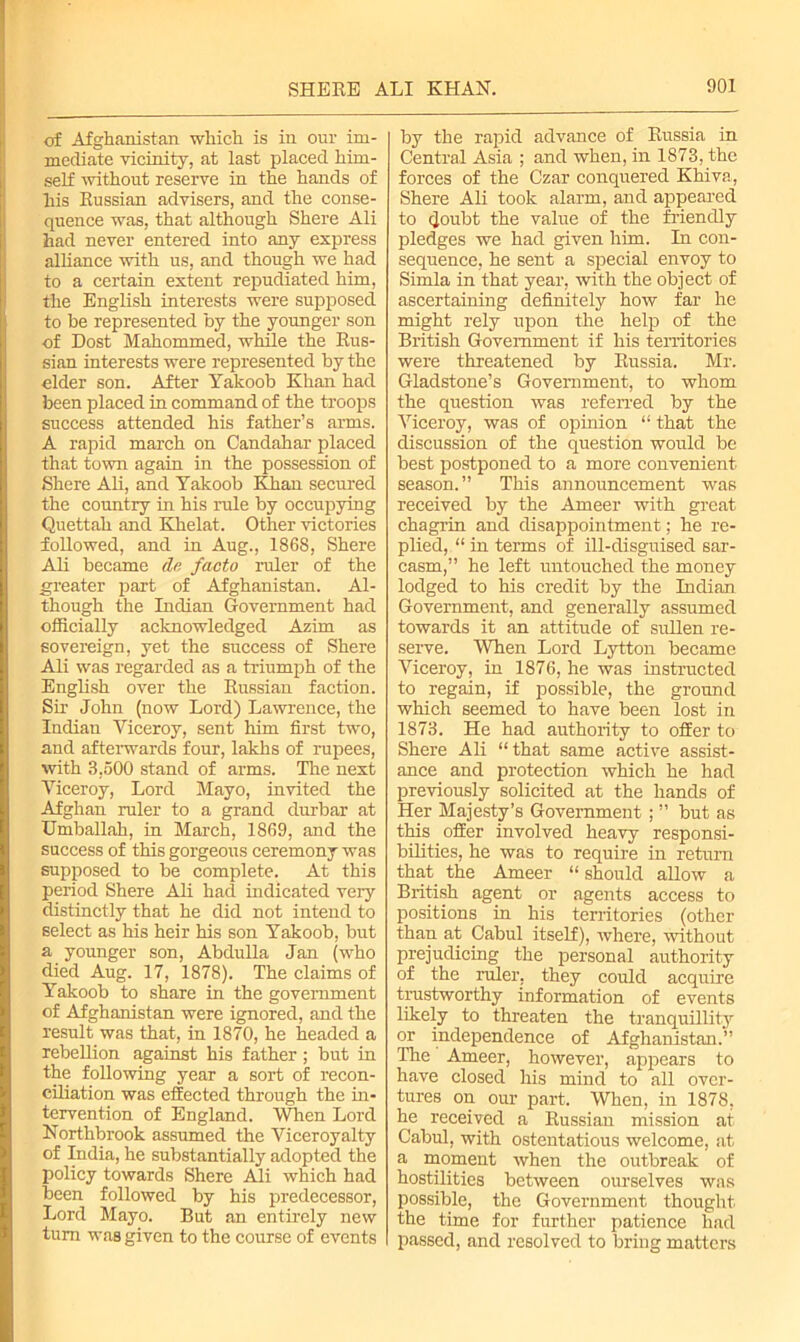 of Afghanistan which, is in our im- mediate vicinity, at last placed him- self without reserve in the hands of his Russian advisers, and the conse- quence was, that although Shere Ali had never entered into any express alliance with us, and though we had to a certain extent repudiated him, the English interests were supposed to be represented by the younger son of Dost Mahommed, while the Rus- sian interests were represented by the elder son. After Yakoob Khan had been placed in command of the troops success attended his father’s arms. A rapid march on Candahar placed that town again in the possession of Shere Ali, and Yakoob Khan secured the country in his rule by occupying Quettah and Khelat. Other victories foUowed, and in Aug., 1868, Shere Ali became de facto ruler of the greater part of Afghanistan. Al- though the Indian Government had officially acknowledged Azim as sovereign, yet the success of Shere Ali was regarded as a triumph of the English over the Russian faction. Sir John (now Lord) Lawrence, the Indian Viceroy, sent him first two, and afterwards four, lakhs of rupees, with 3,500 stand of arms. The next Viceroy, Lord Mayo, invited the Afghan ruler to a grand durbar at Umballah, in March, 1869, and the success of this gorgeous ceremony was supposed to be complete. At this period Shere Ali had indicated very distinctly that he did not intend to select as his heir his son Yakoob, but a younger son, Abdulla Jan (who died Aug. 17, 1878). The claims of Yakoob to share in the government of Afghanistan were ignored, and the result was that, in 1870, he headed a rebellion against his father; but in the following year a sort of recon- ciliation was effected through the in- tervention of England. When Lord Northbrook assumed the Viceroyalty of India, he substantially adopted the policy towards Shere Ali which had been followed by his predecessor, Lord Mayo. But an entirely new turn was given to the course of events by the rapid advance of Russia in Central Asia ; and when, in 1873, the forces of the Czar conquered Khiva, Shere Ali took alarm, and appeared to (Joubt the value of the friendly pledges we had given him. In con- sequence, he sent a special envoy to Simla in that year, with the object of ascertaining definitely how far he might rely upon the help of the British Government if his territories were threatened by Russia. Mr. Gladstone’s Government, to whom the question was referred by the Viceroy, was of opinion “ that the discussion of the question would be best postponed to a more convenient season.” This announcement was received by the Ameer with great chagrin and disappointment; he re- plied, “ in terms of ill-disguised sar- casm,” he left untouched the money lodged to his credit by the Indian Government, and generally assumed towards it an attitude of sullen re- serve. When Lord Lytton became Viceroy, in 1876, he was instructed to regain, if possible, the ground which seemed to have been lost in 1873. He had authority to offer to Shere Ali “that same active assist- ance and protection which he had previously solicited at the hands of Her Majesty’s Government; ” but as this offer involved heavy responsi- bilities, he was to require in return that the Ameer “ should allow a British agent or agents access to positions in his territories (other than at Cabul itself), where, without prejudicing the personal authority of the ruler, they could acquire trustworthy information of events likely to threaten the tranquillity or independence of Afghanistan.” The Ameer, however, appears to have closed his mind to all over- tures on our part. When, in 1878, he received a Russian mission at Cabul, with ostentatious welcome, at a moment when the outbreak of hostilities between ourselves was possible, the Government thought the time for further patience had passed, and resolved to bring matters