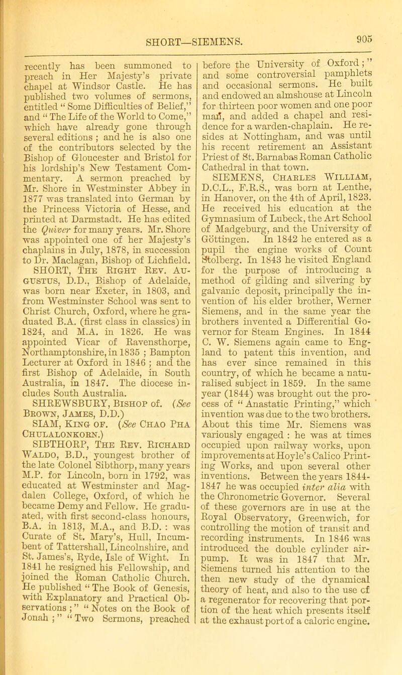 SHORT—SIEMENS. recently has been, summoned to preach in Her Majesty’s private chapel at Windsor Castle. He has published two volumes of sermons, entitled “ Some Difficulties of Belief,” and “ The Life of the World to Come,” which have already gone through several editions ; and he is also one of the contributors selected by the Bishop of Gloucester and Bristol for his lordship’s New Testament Com- mentary. A sermon preached by Mr. Shore in Westminster Abbey in 1877 was translated into German by the Princess Victoria of Hesse, and printed at Darmstadt. He has edited the Quiver for many years. Mr. Shore was appointed one of her Majesty’s chaplains in July, 1878, in succession to Dr. Maclagan, Bishop of Lichfield. SHORT, The Right Rev. Au- gustus, D.D., Bishop of Adelaide, was born near Exeter, in 1803, and from Westminster School was sent to Christ Church, Oxford, where he gra- duated B.A. (first class in classics) in 1824, and M.A. in 1826. He was appointed Vicar of Ravensthorpe, Northamptonshire, in 1835 ; Bampton Lecturer at Oxford in 1846 ; and the first Bishop of Adelaide, in South Australia, in 1847. The diocese in- cludes South Australia. SHREWSBURY, Bishop of. (See Brown, James, D.D.) SIAM, King of. (See Chao Pha Chulalonkorn.) SIBTHORP, The Rev. Richard Waldo, B.D., youngest brother of the late Colonel Sibthorp, many years M.P. for Lincoln, born in 1792, was educated at Westminster and Mag- dalen College, Oxford, of which he became Demy and Fellow. He gradu- ated. with first second-class honours, B.A. in 1813, M.A., and B.D. : was Curate of St. Mary’s, Hull, Incum- bent of Tattershall, Lincolnshire, and St. James’s, Ryde, Isle of Wight. In 1841 he resigned his Fellowship, and joined the Roman Catholic Church. He published “ The Book of Genesis, with Explanatory and Practical Ob- servations ; ” “ Notes on the Book of Jonah;” “Two Sermons, preached before the University of Oxford; and some controversial pamphlets and occasional sermons. He built and endowed an almshouse at Lincoln for thirteen poor women and one poor mad, and added a chapel and resi- dence for a warden-chaplain. He re- sides at Nottingham, and was until his recent retirement an Assistant Priest of St. Barnabas Roman Catholic Cathedral in that town. SIEMENS, Charles William, D.C.L., F.R.S., was born at Lenthe, in Hanover, on the 4th of April, 1823. He received his education at the Gymnasium of Lubeck, the Art School of Madgeburg, and the University of Gottingen. In 1842 he entered as a pupil the engine works of Count Stolberg. In 1843 he visited England for the purpose of introducing a method of gilding and silvering by galvanic deposit, principally the in- vention of his elder brother, Werner Siemens, and in the same year the brothers invented a Differential Go- vernor for Steam Engines. In 1844 C. W. Siemens again came to Eng- land to patent this invention, and has ever since remained in this country, of which he became a natu- ralised subject in 1859. In the same year (1844) was brought out the pro- cess of “ Anastatic Printing,” which invention was due to the two brothers. About this time Mr. Siemens was variously engaged : he was at times occupied upon railway works, upon improvements at Hoyle’s Calico Print- ing Works, and upon several other inventions. Between the years 1844- 1847 he was occupied inter alia with the Chronometric Governor. Several of these governors are in use at the Royal Observatory, Greenwich, for controlling the motion of transit and recording instruments. In 1846 was introduced the double cylinder air- pump. It was in 1847 that Mr. Siemens turned his attention to the then new study of the dynamical theory of heat, and also to the use cf a regenerator for recovering that por- tion of the heat which presents itself at the exhaust port of a caloric engine.