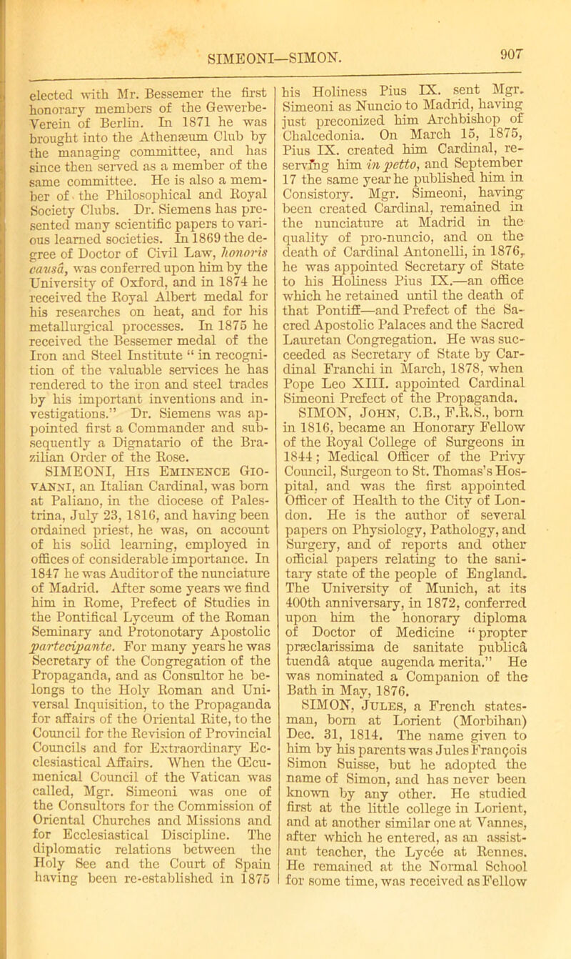 SIME ONI—SIMON. elected with Mr. Bessemer the first honorary members of the Gewerbe- Verein of Berlin. In 1871 he was brought into the Athenaeum Club by the managing committee, and has since then served as a member of the same committee. He is also a mem- ber of • the Philosophical and Boyal Society Clubs. Dr. Siemens has pre- sented many scientific papers to vari- ous learned societies. In 1869 the de- gree of Doctor of Civil Law, honoris oavsa, was conferred upon him by the University of Oxford, and in 1871 he received the Boyal Albert medal for his researches on heat, and for his metallurgical processes. In 1875 he received the Bessemer medal of the Iron and Steel Institute “ in recogni- tion of the valuable services he has rendered to the iron and steel trades by his important inventions and in- vestigations.” Dr. Siemens was ap- pointed first a Commander and sub- sequently a Dignatario of the Bra- zilian Order of the Bose. SIME ONI, His Eminence Gio- vanni, an Italian Cardinal, was bom at Paliano, in the diocese of Pales- trina, July 23, 1816, and having been ordained priest, he was, on account of his solid learning, employed in offices of considerable importance. In 1847 he was Auditor of the nunciature of Madrid. After some years we find him in Borne, Prefect of Studies in the Pontifical Lyceum of the Boman Seminary and Protonotary Apostolic partecipante. For many years he was Secretary of the Congregation of the Propaganda, and as Consultor he be- longs to the Holy Boman and Uni- versal Inquisition, to the Propaganda for affairs of the Oriental Bite, to the Council for the Bevision of Provincial Councils and for Extraordinary Ec- clesiastical Affairs. When the OEcu- menical Council of the Vatican was called, Mgr. Simeoni was one of the Consultors for the Commission of Oriental Churches and Missions and for Ecclesiastical Discipline. The diplomatic relations between the Holy See and the Court of Spain having been re-established in 1875 his Holiness Pius IX. sent Mgr. Simeoni as Nuncio to Madrid, having just preconized him Archbishop of Chalcedonia. On March 15, 1875, Pius IX. created him Cardinal, re- serving him m pefto, and September 17 the same year he published him in Consistory. Mgr. Simeoni, having been created Cardinal, remained in the nunciature at Madrid in the quality of pro-nuncio, and on the death of Cardinal Antonelli, in 1876r he was appointed Secretary of State to his Holiness Pius IX.—an office which he retained until the death of that Pontiff—and Prefect of the Sa- cred Apostolic Palaces and the Sacred Lauretan Congregation. He was suc- ceeded as Secretary of State by Car- dinal Franchi in March, 1878, when Pope Leo XIII. appointed Cardinal Simeoni Prefect of the Propaganda. SIMON, John, C.B., F.B.S., bom in 1816, became an Honorary Fellow of the Boyal College of Surgeons in 1844; Medical Officer of the Privy Council, Surgeon to St. Thomas’s Hos- pital, and was the first appointed Officer of Health to the City of Lon- don. He is the author of several papers on Physiology, Pathology, and Surgery, and of reports and other official papers relating to the sani- tary state of the people of England. The University of Munich, at its 400th anniversary, in 1872, conferred upon him the honorary diploma of Doctor of Medicine “ propter prseclarissima de sanitate publica tuenda atque augenda merita.” He was nominated a Companion of the Bath in May, 1876. SIMON, Jules, a French states- man, bom at Lorient (Morbihan) Dec. 31, 1814. The name given to him by his parents was Jules Francois Simon Suisse, but he adopted the name of Simon, and has never been known by any other. He studied first at the little college in Lorient, and at another similar one at Vannes, after which he entered, as an assist- ant teacher, the Lycde at Bennes. He remained at the Normal School for some time, was received as Fellow