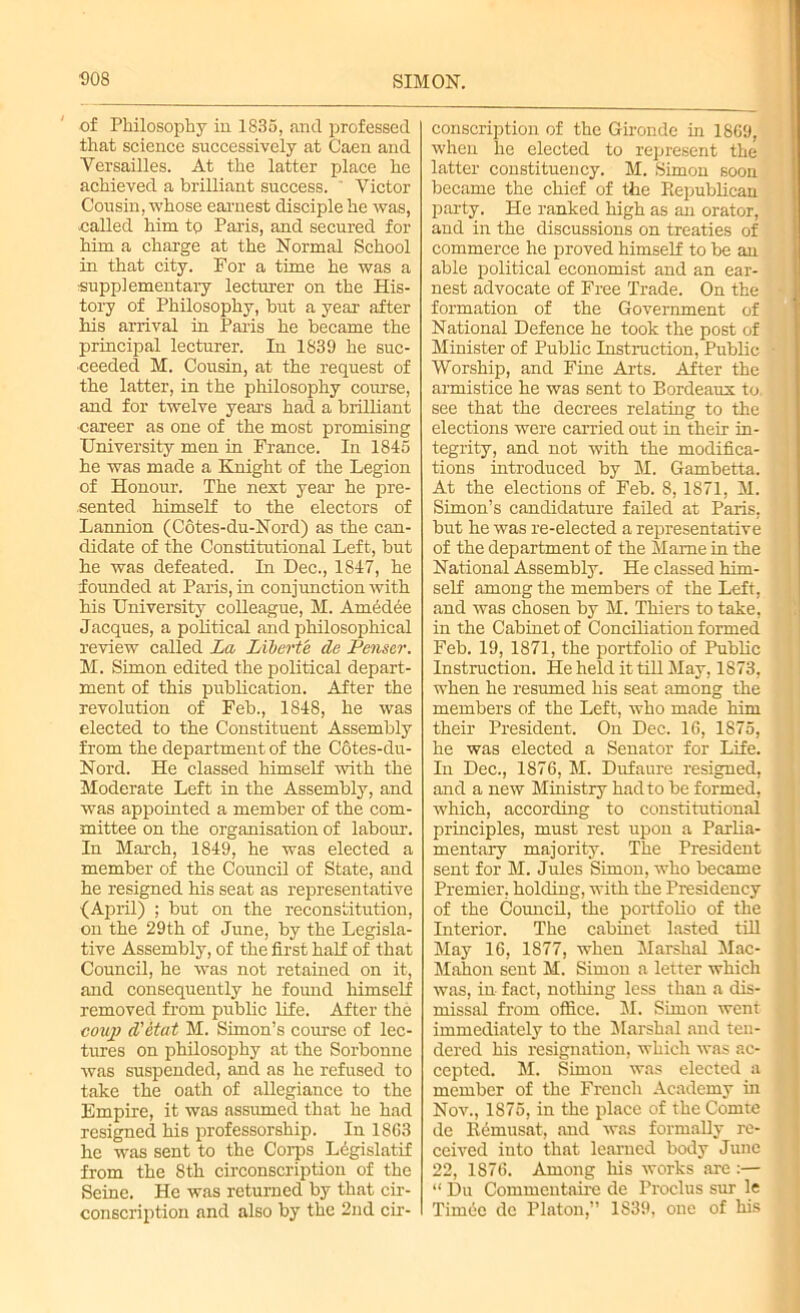 of Philosophy in 1835, ancl professed that science successively at Caen and Versailles. At the latter place he achieved a brilliant success. ' Victor Cousin, whose earnest disciple he was, -called him to Paris, and secured for him a charge at the Normal School in that city. For a time he was a supplementary lecturer on the His- tory of Philosophy, but a year after his arrival in Paris he became the principal lecturer. Li 1839 he suc- ceeded M. Cousin, at the request of the latter, in the philosophy course, and for twelve years had a brilliant career as one of the most promising University men in France. In 1845 he was made a Knight of the Legion of Honour. The next year he pre- sented himself to the electors of Lannion (Cotes-du-Nord) as the can- didate of the Constitutional Left, but he was defeated. In Dec., 1847, he founded at Paris, in conjunction with his University colleague, M. Amedee Jacques, a political and philosophical review called La Liberte de Penser. M. Simon edited the political depart- ment of this publication. After the revolution of Feb., 1848, he was elected to the Constituent Assembly from the department of the Cotes-du- Nord. He classed himself with the Moderate Left in the Assembly, and was appointed a member of the com- mittee on the organisation of labour. In March, 1849, he was elected a member of the Council of State, and he resigned his seat as representative {April) ; but on the reconstitution, on the 29th of June, by the Legisla- tive Assembly, of the first half of that Council, he was not retained on it, and consequently he found himself removed from public life. After the coup d'etat M. Simon’s course of lec- tures on philosophy at the Sorbonne was suspended, and as he refused to take the oath of allegiance to the Empire, it was assumed that he had resigned his professorship. In 1863 he was sent to the Corps Legislatif from the 8th circonscription of the Seine. He was returned by that cir- conscription and also by the 2nd cir- conscription of the Gironde in 1869, when he elected to represent the latter constituency. M. Simon soon became the chief of the Piepublican party. He ranked high as an orator, and in the discussions on treaties of commerce he proved himself to be an able political economist and an ear- nest advocate of Free Trade. On the formation of the Government of National Defence he took the post of Minister of Public Instruction, Public Worship, and Fine Arts. After the armistice he was sent to Bordeaux to, see that the decrees relating to the elections were carried out in their in- tegrity, and not with the modifica- tions introduced by M. Gambetta. At the elections of Feb. 8, 1871, M. Simon’s candidature failed at Paris, but he was re-elected a representative of the department of the Marne in the National Assembly. He classed him- self among the members of the Left, and was chosen by M. Thiers to take, in the Cabinet of Conciliation formed Feb. 19, 1871, the portfolio of Public Instruction. He held it till May, 1873, when he resumed his seat among the members of the Left, who made him their President. On Dec. 16, 1875, he was elected a Senator for Life. In Dec., 1S76, M. Dufaure resigned, and a new Ministry had to he formed, which, according to constitutional principles, must rest upon a Parlia- mentary majority. The President sent for M. Jules Simon, who became Premier, holding, with the Presidency of the Council, the portfolio of the Interior. The cabinet lasted till May 16, 1S77, when Marshal Mac- Mahon sent M. Simon a letter which was, in fact, nothing less than a dis- missal from office. M. Simon went immediately to the Marshal and ten- dered his resignation, which was ac- cepted. M. Simon was elected a member of the French Academy in Nov., 1875, in the place of the Comte de Kemusat, and was formally re- ceived into that learned body June 22, 1876. Among his works are :— “ Du Commentaire de Proclus sur le Timec de Platon,” 1S39, one of his