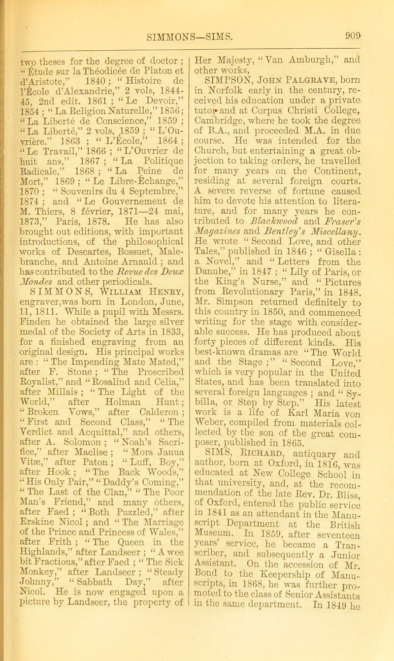 two theses for the degree of doctor ; “ Etude sur la Theodic^e de Platon et d’Aristote,” 1S40 ; “ Histoire de l’Ecole d’Alexandrie,” 2 yols, 1844- 45, 2nd edit. 1861 ; “ Le Devoir,” 1854 ; “La Religion Naturelle,” 1856; “La Liberte de Conscience,” 1859 ; “ La Liberte,” 2 vols, ,1859 ; “ L’Ou- vriere.” 1863 ; “ L’Ecole,” 1864 ; “Le Travail,” 1866 ; “L’Ouvrier de huit ans,” 1867 ; “ La Politique Eadicale,” 1868 ; “ La Peine de Mort,” 1869 ; “ Le Libre-Echange,” 1870 ; “ Souvenirs du 4 Septembre,” 1874; and “Le Gouvernement de M. Thiers, 8 fdvrier, 1871—24 mai, 1873,” Paris, 1878. He has also brought out editions, with important introductions, of the philosophical works of Descartes, Bossuet, Male- branche, and Antoine Amauld ; and has contributed to the Revue des Deux Mondes and other periodicals. SIMMONS, William Henry, engraver,was bom in London, June, 11, 1811. While a pupil with Messrs. Finden he obtained the large silver medal of the Society of Arts in 1833, for a finished engraving from an original design. His principal works are : “ The impending Mate Mated,” after F. Stone; “ The Proscribed Eoyalist,” and “ Rosalind and Celia,” after Millais; “ The Light of the World,” after Holman Hunt; “ Broken Yows,” after Calderon; “ First and Second Class,” “ The Verdict and Acquittal,” and others, after A. Solomon ; “ Noah’s Sacri- fice,” after Maclise ; “ Mors Janua Vita,” after Paton; “ Luff, Boy,” after Hook ; “ The Back Woods,” “ His Only Pair,” “ Daddy’s Coming,” “ The Last of the Clan,” “ The Poor Man’s Friend,” and many others, after Faed ; “Both Puzzled,” after Erskine Nicol; and “ The Marriage of the Prince and Princess of Wales,” after Frith ; “ The Queen in the Highlands,” after Landseer ; “A wee bit Fractious,” after Faed ; “ The Sick Monkey,” after Landseer ; “ Steady Johnny,” “ Sabbath Day,” after Nicol. He is now engaged upon a picture by Landseer, the property of Her Majesty, “Van Amburgh,” and other works, SIMPSON, John Palgrave, born in Norfolk early in the century, re- ceived his education under a private tutoi»and at Corpus Christi College, Cambridge, where he took the degree of B.A., and proceeded M.A. in due course. He was intended for the Church, but entertaining a great ob- jection to taking orders, he travelled for many years on the Continent, residing at several foreign courts. A severe reverse of fortune caused him to devote his attention to litera- ture, and for many years he con- tributed to Blaclireood and Fraser's Magazines and Bentley's Miscellany. He wrote “ Second Love, and other Tales,” published in 1846 ; “ Gisella: a Novel,” and “ Letters from the Danube,” in 1847 ; “ Lily of Paris, or the King’s Nurse,” and “ Pictures from Eevolutionary Paris,” in 1848. Mr. Simpson returned definitely to this country in 1850, and commenced writing for the stage with consider- able success. He has produced about forty pieces of different kinds. His best-known dramas are “ The World and the Stage;” “Second Love,” which is very popular in the United States, and has been translated into several foreign languages ; and “ Sy- billa, or Step by Step.” His latest work is a life of Karl Maria von Weber, compiled from materials col- lected by the son of the great com- poser, published in 1865. SIMS, Bichard, antiquary and author, born at Oxford, hi 1816, was educated at New College School in that university, and, at the recom- mendation of the late Rev. Dr. Bliss, of Oxford, entered the public service in 1841 as an attendant in the Manu- script Department at the British Museum. In 1859, after seventeen years’ sendee, he became a Tran- scriber, and subsequently a Junior Assistant. On the accession of Mr. Bond to the Keepership of Manu- scripts, in 1868, he was further pro- moted to the class of Senior Assistants in the same department. In 1849 he