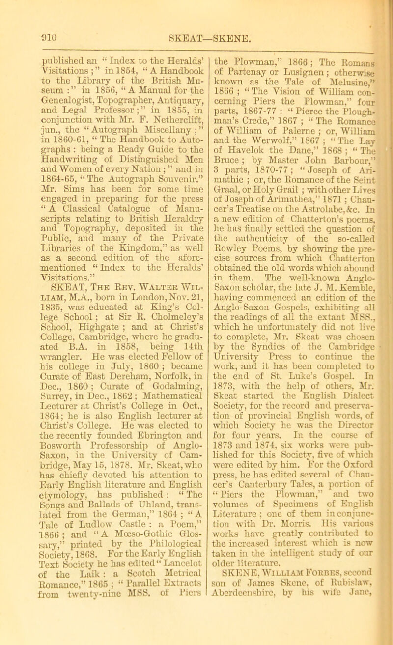 DIO SKEAT—SKENE. published an “ Index to the Heralds’ Visitations;” in 1854, “A Handbook to the Library of the British Mu- seum in 1856, “ A Manual for the Genealogist, Topographer, Antiquary, and Legal Professor; ” in 1855, in conjunction with Mr. F. Netherclift, jun., the “ Autograph Miscellany ; ” in 1860-61, “ The Handbook to Auto- graphs : being a Ready Guide to the Handwriting of Distinguished Men and Women of every Nation; ” and in 1864-65, “ The Autograph Souvenir.” Mr. Sims has been for some time engaged in preparing for the press “ A Classical Catalogue of Manu- scripts relating to British Heraldry and Topography, deposited in the Public, and many of the Private Libraries of the Kingdom,” as well as a second edition of the afore- mentioned “ Index to the Heralds’ Visitations.” SKEAT, The Rev. Walter Wil- liam, M.A., born in London, Nov. 21, 1835, was educated at King’s Col- lege School; at Sir R. Cholmeley’s School, Highgate ; and at Christ’s College, Cambridge, where he gradu- ated B.A. in 1858, being 14 th wrangler. He was elected Fellow of his college in July, 1860 ; became Curate of East Dereham, Norfolk, in Dec., 1860; Curate of Godaiming, Surrey, in Dec., 1862 ; Mathematical Lecturer at Christ’s College in Oct., 1864; he is also English lecturer at Christ’s College. He was elected to the recently founded Ebrington and Bosworth Professorship of Anglo- Saxon, in the University of Cam- bridge, May 15, 1878. Mr. Skeat,who has chiefly devoted his attention to Early English literature and English etymology, has published : “ The Songs and Ballads of Uhland, trans- lated from the German,” 1864 ; “A Tale of Ludlow Castle : a Poem,” 1866 ; and “ A Moeso-Gothic Glos- sary,” printed by the Philological Society, 1868. For the Early English Text Society he has edited11 Lancelot of the Laik: a Scotch Metrical Romance,” 1865 ; “ Parallel Extracts from twenty-nine MSS. of Piers the Plowman,” 1866; The Romans of Partenay or Lusignen; otherwise known as the Tale of Mclusine,” 1866 ; “ The Vision of William con- cerning Piers the Plowman,” four parts, 1867-77 : “ Pierce the Plough- man’s Crede,” 1867 ; “ The Romance of William of Palerne ; or, William and the Werwolf,” 1867 ; “ The Lay of Havelok the Dane,” 1868 ; “ The Bruce; by Master John Barbour,” 3 parts, 1870-77; “ Joseph of Ari- mathie ; or, the Romance of the Seint Graal, or Holy Grail ; with other Lives of Joseph of Arimathea,” 1871 ; Chau- cer’s Treatise on the Astrolabe, &c. In a new edition of Chatterton’s poems, he has finally settled the question of the authenticity of the so-called Rowley Poems, by showing the pre- cise sources from which Chatterton obtained the old words which abound in them. The well-known Anglo- Saxon scholar, the late J. M. Kemble, having commenced an edition of the Anglo-Saxon Gospels, exhibiting all the readings of all the extant MSS., which he unfortunately did not live to complete, Mr. Skeat was chosen by the Syndics of the Cambridge University Press to continue the work, and it has been completed to the end of St. Luke’s Gospel. In 1873, with the help of others, Mr. Skeat started the English Dialect Society, for the record and preserva- tion of provincial English words, of which Society he was the Director for four years. In the course of 1873 and 1874, six works were pub- lished for this Society, five of which were edited by him. For the Oxford press, he has edited several of Chau- cer’s Canterbury Tales, a portion of “ Piers the Plowman,” and two volumes of Specimens of English Literature; one of them in conjunc- tion with Dr. Morris. His various works have greatly contributed to the increased interest which is now taken in the intelligent study of our older literature. SKENE. William Forbes, second son of James Skene, of llubislaw, Aberdeenshire, by his wife Jane,