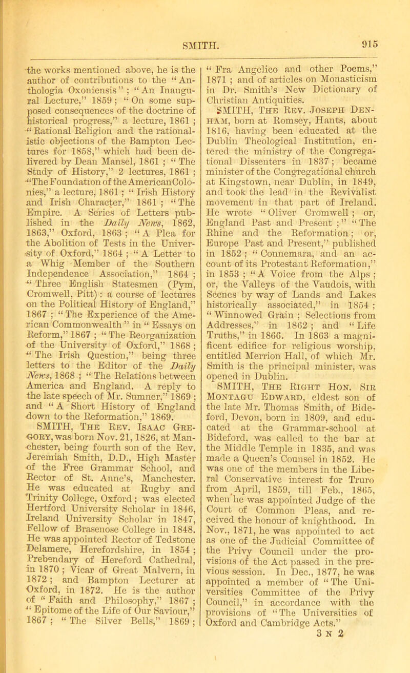 the works mentioned above, he is the author of contributions to the “An- thologia Oxoniensis ” ; “ An Inaugu- ral Lecture.” 1859 ; “ On some sup- posed consequences of the doctrine of historical progress,” a lecture, 1861 ; Rational Religion and the rational- istic objections of the Bampton Lec- tures for 1858,” which had been de- livered by Dean Mansel, 1861 ; “ The Study of History,” 2 lectures, 1861 ; “The Foundation of the American Colo- nies,” a lecture, 1861 ; “ Irish History and Irish Character,” 1861 ; “ The Empire. A Series of Letters pub- lished in the Daily News, 1862, 1863,” Oxford, 1863 ; “ A Plea for the Abolition of Tests in the Univer- sity of Oxford,” 1864 ; “ A Letter to a Whig Member of the Southern Independence Association,” 1864 ; “ Three English Statesmen (Pym, Cromwell, Pitt): a course of lectures on the Political History of England,” 1867 ; “ The Experience of the Ame- rican Commonwealth ” in “ Essays on Reform,” 1867 ; “ The Reorganization of the University of Oxford,” 1868 ; “ The Irish Question,” being three letters to the Editor of the Daily News, 1868 ; “ The Relations between America and England. A reply to the late speech of Mr. Sumner,” 1869 ; and “ A Short History of England down to the Reformation,” 1869. SMITH, The Rev. Isaac Gee- gory, was born Nov. 21,1826, at Man- chester, being fourth son of the Rev. Jeremiah Smith, D.D., High Master of the Free Grammar School, and Rector of St. Anne’s, Manchester. He was educated at Rugby and Trinity College, Oxford; was elected Hertford University Scholar in 1846, Ireland University Scholar in 1847, Fellow of Brasenose College in 1848. He was appointed Rector of Tedstone Delamere, Herefordshire, in 1854; Prebendary of Hereford Cathedral, in 1870 ; Vicar of Great Malvern, in 1872; and Bampton Lecturer at Oxford, in 1872. He is the author of “ Faith and Philosophy,” 1867 ; “ Epitome of the Life of Our Saviour,” 1867 ; “ The Silver Bells,” 1869 ; “ Fra Angelico and other Poems,” 1871 ; and of articles on Monasticism in Dr. Smith’s New Dictionary of Christian Antiquities. SMITH, The Rev. Joseph Den- ham, born at Romsey, Hants, about 1816, having been educated at the Dublin Theological Institution, en- tered the ministry of the Congrega- tional Dissenters in 1837; became minister of the Congregational church at Kingstown, near Dublin, in 1849, and took the lead in the Revivalist movement in that part of Ireland. He wrote “ Oliver Cromwell ; or, England Past and Present ; ” “ The Rhine and the Reformation; or, Europe Past and Present,” published in 1852; “ Connemara, and an ac- count of its Protestant Reformation,” in 1853 ; “ A Voice from the Alps ; or, the Valleys of the Vaudois, with Scenes by way of Lands and Lakes historically associated,” in 1854 : “Winnowed Grain; Selections from Addresses,” in 1862; and “ Life Truths,” in 1866. In 1863 a magni- ficent edifice for religious worship, entitled Merrion Hall, of which Mr. Smith is the principal minister, was opened in Dublin. SMITH, The Right Hon. Sir Montagu Edward, eldest son of the late Mr. Thomas Smith, of Bide- ford, Devon, born in 1809, and edu- cated at the Grammar-school at Bidcford, was called to the bar at the Middle Temple in 1835, and was made a Queen’s Counsel in 1852. He was one of the members in the Libe- ral Conservative interest for Truro from April, 1859, till Feb., 1865, when he was appointed Judge of the Court of Common Pleas, and re- ceived the honour of knighthood. In Nov., 1871, he was appointed to act as one of the Judicial Committee of the Privy Council under the pro- visions of the Act passed in the pre- vious session. In Dec., 1877, he was appointed a member of “ The Uni- versities Committee of the Privy Council,” in accordance with the provisions of “The Universities of Oxford and Cambridge Acts.” 3 n 2