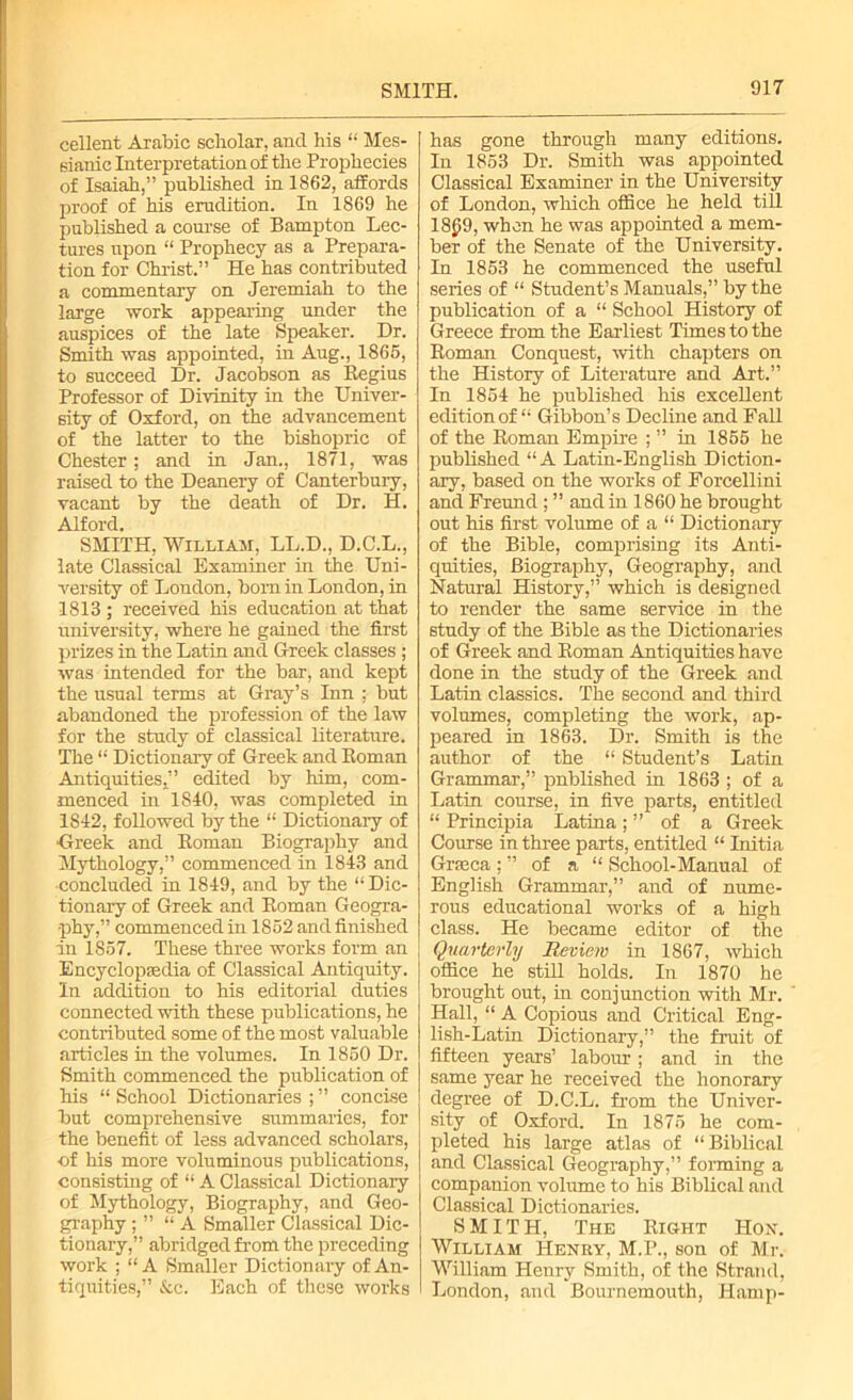 cellent Arabic scholar, and his “ Mes- sianic Interpretation of the Prophecies of Isaiah,” published in 1862, affords proof of his erudition. In 1869 he published a course of Bampton Lec- tures upon “ Prophecy as a Prepara- tion for Christ.” He has contributed a commentary on Jeremiah to the large work appearing under the auspices of the late Speaker. Dr. Smith was appointed, in Aug., 1865, to succeed Dr. Jacobson as Regius Professor of Divinity in the Univer- sity of Oxford, on the advancement of the latter to the bishopric of Chester; and in Jan., 1871, was raised to the Deanery of Canterbury, vacant by the death of Dr. H. Alford. SMITH, William, LL.D., D.C.L., late Classical Examiner in the Uni- versity of London, bom in London, in 1813 ; received his education at that university, where he gained the first prizes in the Latin and Greek classes ; was intended for the bar, and kept the usual terms at Gray’s Inn ; but abandoned the profession of the law for the study of classical literature. The “ Dictionary of Greek and Roman Antiquities,” edited by him, com- menced in 1840, was completed in 1S42, followed by the “ Dictionary of ■Greek and Roman Biography and Mythology,” commenced in 1843 and ■concluded in 1849, and by the “ Dic- tionary of Greek and Roman Geogra- phy,” commenced in 1852 and finished in 1857. These three works form an Encyclopedia of Classical Antiquity. In addition to his editorial duties connected with these publications, he contributed some of the most valuable articles in the volumes. In 1850 Dr. Smith commenced the publication of his “ School Dictionaries ; ” concise but comprehensive summaries, for the benefit of less advanced scholars, ■of his more voluminous publications, consisting of “ A Classical Dictionary of Mythology, Biography, and Geo- graphy ; ” “A Smaller Classical Dic- tionary,” abridged from the preceding work ; “ A Smaller Dictionary of An- tiquities,” &c. Each of these works has gone through many editions. In 1853 Dr. Smith was appointed Classical Examiner in the University of London, which office he held till 18£!9, when he was appointed a mem- ber of the Senate of the University. In 1853 he commenced the useful series of “ Student’s Manuals,” by the publication of a “ School History of Greece from the Earliest Times to the Roman Conquest, with chapters on the History of Literature and Art.” In 1854 he published his exceRent edition of “ Gibbon’s Decline and Fall of the Roman Empire ; ” in 1855 he published “A Latin-English Diction- ary, based on the works of Forcellini and Freund; ” and in 1860 he brought out his first volume of a “ Dictionary of the Bible, comprising its Anti- quities, Biography, Geography, and Natural History,” which is designed to render the same service in the study of the Bible as the Dictionaries of Greek and Roman Antiquities have done in the study of the Greek and Latin classics. The second and third volumes, completing the work, ap- peared in 1863. Dr. Smith is the author of the “ Student’s Latin Grammar,” published in 1863 ; of a Latin course, in five parts, entitled “ Principia Latina; ” of a Greek Course in three parts, entitled “ Initia Grreca ; ” of a “ School-Manual of English Grammar,” and of nume- rous educational works of a high class. He became editor of the Quarterly Review in 1867, which office he still holds. In 1870 he brought out, in conjunction with Mr. Hall, “ A Copious and Critical Eng- lish-Latin Dictionary,” the fruit of fifteen years’ labour; and in the same year he received, the honorary degree of D.C.L. from the Univer- sity of Oxford. In 1875 he com- pleted his large atlas of “ Biblical and Classical Geography,” forming a companion volume to his Biblical and Classical Dictionaries. SMITH, The Right Hon. William Henry, M.P., son of Mr. William Henry Smith, of the Strand, London, and Bournemouth, Hamp-