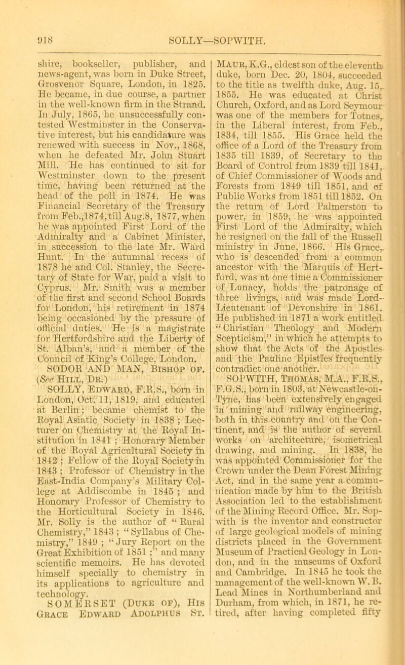 018 SOLLY—SOPWITH. shire, bookseller, publisher, and news-agent, was born in Duke Street, Grosvenor Square, London, in 1825. He became, in due course, a partner in the well-known firm in the Strand. In July, 1865, he unsuccessfully con- tested Westminster in the Conserva- tive interest, but his candidature was renewed with success in Nov., 1868, when he defeated Mr. John Stuart Mill. He has continued to sit for Westminster down to the present time, having been returned at the head of the poll in 1874. He was Financial Secretary of the Treasury from Feb.,1874,till Aug.8, 1877, when he was appointed First Lord of the Admiralty and a Cabinet Minister, in succession to the late Mr. Ward Hunt. In the autumnal recess of 1878 he and Col. Stanley, the Secre- tary of State for War, paid a visit to Cyprus. Mr. Smith was a member of the first and second School Boards for London, his retirement in 1874 being occasioned by the pressure of official duties. He is a magistrate fOr Hertfordshire and the Liberty of St: Alban's, and a member of the Council of King’s College. London. SODOR AND MAN, Bishop op. (See Hill, Dr.) SOLLY, Edward, F.R.S., bom in London, Oct: 11, 1819, and educated at Berlin; became chemist to the Royal Asiatic. Society in 1838 ; Lec- turer on Chemistry at the Royal In- stitution in 1841 ; Honorary Member of the Royal Agricultural Society in 1842 ; Fellow of the Royal Society in 1843 ; Professor of Chemistry in the East-India Company’s Military Col- lege at Addiscombe in 1845 ; and Honorary Professor of Chemistry to the Horticultural Society in 1846. Mr. Solly is the author of “ Rural Chemistry,” 1843 ; “Syllabus of Che- mistry,” 1849 ; “ Jury Report on the Great Exhibition of 1851 and many scientific memoirs. He has devoted himself specially to chemistry in its applications to agriculture and technology. SOMERSET (Duke of), His Grace Edward Adolphus St. Maur, K.G., eldest son of the eleventh duke, bom Dec. 20, 1804, succeeded to the title as twelfth duke, Aug. 15,. 1855. He was educated at Christ Church, Oxford, and as Lord Seymour was one of the members for Totnes,. in the Liberal interest, from Feb., 1834, till 1855. His Grace held the office of a Lord of the Treasury from 1835 till 1839, of Secretary to the Board of Control from 1839 till 1841, of Chief Commissioner of Woods and Forests from 1849 till 1851, and of Public Works from 1851 till 1852. On the return of Lord Palmerston to power, in 1859, he was appointed First Lord of the Admiralty, which he resigned on the fall of the RusseR ministry in June, 1866. His Grace,, who is descended from a common ancestor with the Marquis of Hert- ford, was at one time a Commissioner of Lunacy, holds the patronage of three livings, and was made Lord- Lieutenant of Devonshire in 1861. He published in 1871 a work entitled “ Christian Theology and Modem Scepticism,” in which he attempts to show that the Acts of the Apostles and the Pauline Epistles frequently Contradict one another. SOPWITH, Thomas, M.A., F.K.S., F.G.S.; bom in 1803, at Newcastle-oh- Tyne, lias been extensively engaged in mining and railway engineering, both in this ebuntry and on the Con- tinent, and is the author of several works on architecture, isometrical drawing, and mining. In 1838, he was appointed Commissioner for the Crown under the Dean Forest Mining Act, and in the same year a commu- nication made by him to the British Association led to the establishment of the Mining Record Office. Mr. Sop- with is the inventor and constructor of large geological models of mining districts placed in the Government Museum of Practical Geology in Lon- don, and in the museums of Oxford and Cambridge. In 1845 he took the management of the well-known W. B. Lead Mines in Northumberland and Durham, from which, in 1871, he re- tired, after hating completed fifty