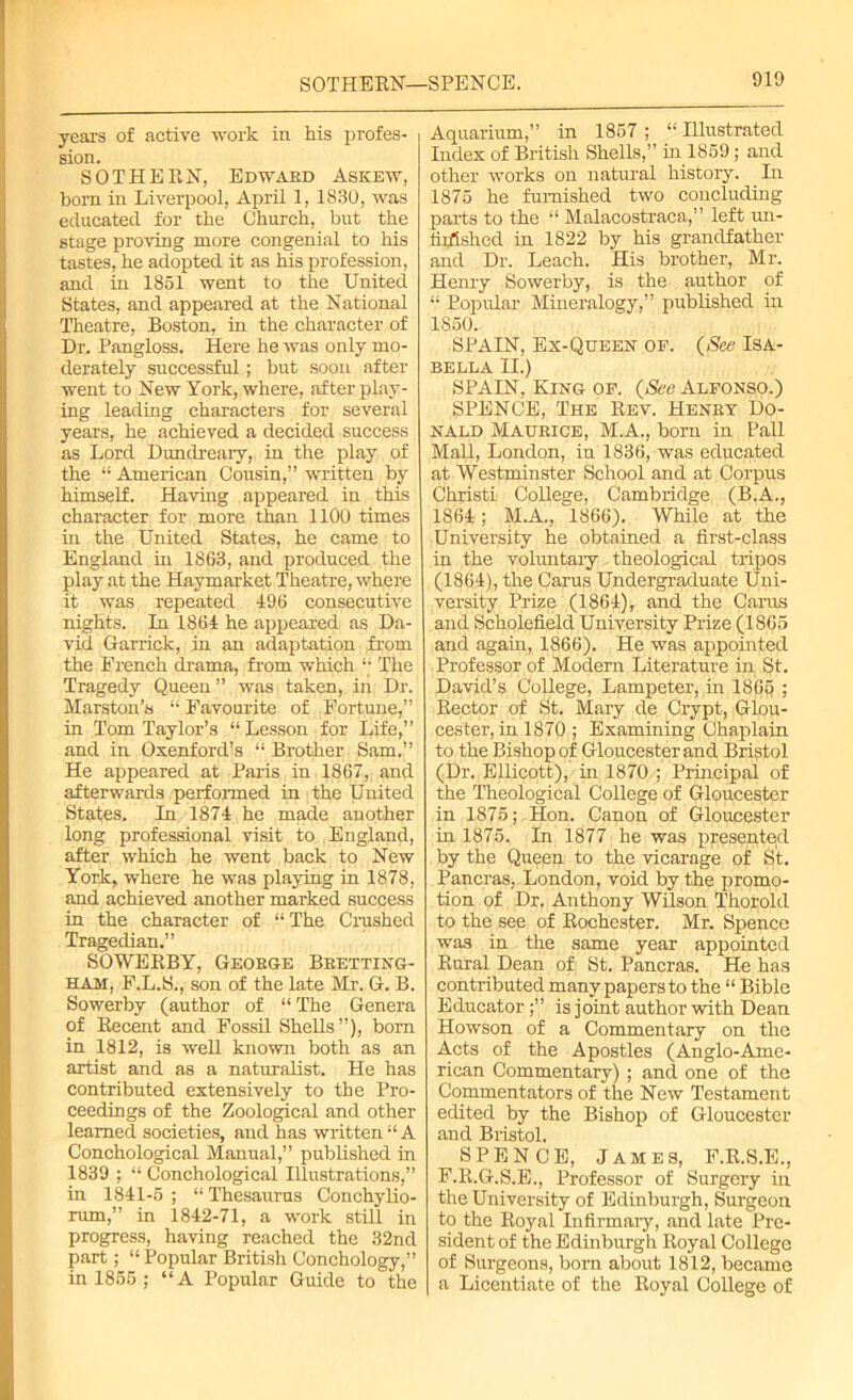 SOTHERN— SPENCE. years of active work in his profes- sion. SOTHERN, Edward Askew, born in Liverpool, April 1, 1830, was educated for the Church, but the stage proving more congenial to his tastes, he adopted it as his profession, and in 1851 went to the United States, and appeared at the National Theatre, Boston, in the character of Dr. Pangloss. Here he was only mo- derately successful; but soon after went to New York, where, after play- ing leading characters for several years, he achieved a decided success as Lord Dundreary, in the play of the “ American Cousin,” written by himself. Having appeared in this character for more than 1100 times in the United States, he came to England in 1863, and produced the play at the Haymarket Theatre, where it was repeated 496 consecutive nights. In 1864 he appeared as Da- vid Garrick, in an adaptation from the French drama, from which “ The Tragedy Queen” was taken, in Dr. Marston’s “ Favourite of Fortune,” in Tom Taylor’s “Lesson for Life,” and in Oxenford’s “ Brother Sam.” He appeared at Paris in 1867, and afterwards performed in the United States. In 1874 he made another long professional visit to England, after which he went back to New York, where he was playing in 1878, and achieved another marked success in the character of “ The Crushed Tragedian.” SOWEBBY, George Bretting- HAM, F.L.S., son of the late Mr. G. B. Sowerby (author of “ The Genera of Recent and Fossil Shells”), bom in 1812, is well known both as an artist and as a naturalist. He has contributed extensively to the Pro- ceedings of the Zoological and other learned societies, and has written “ A Conchological Manual,” published in 1839 ; “ Conchological Illustrations,” in 1841-5 ; “ Thesaurus Conchylio- rum,” in 1842-71, a work still in progress, having reached the 32nd part; “ Popular British Conchology,” in 1855 ; “A Popular Guide to the Aquarium,” in 1857 ; “ Illustrated Index of British Shells,” in 1859; and other works on natural history. In 1875 he furnished two concluding parts to the “ Malacostraca,” left un- lidished in 1822 by his grandfather and Dr. Leach. His brother, Mr. Henry Sowerby, is the author of “ Popular Mineralogy,” published hi 1850. SPAIN, Ex-Queen of. (See Isa- bella II.) SPAIN, King of. (See Alfonso.) SPENCE, The Rev. Henry Do- nald Maurice, M.A., born in Pall Mall, London, in 1836, was educated at Westminster School and at Corpus Chxisti College, Cambridge (B.A., 1864 ; M.A., 1866). While at the University he obtained a first-class in the voluntary theological tripos (1864), the Carus Undergraduate Uni- versity Prize (1864), and the Caras and Scholefield University Prize (1865 and again, 1866). He was appointed Professor of Modern Literature in St. David’s College, Lampeter, in 1865 > Rector of St. Mary de Crypt, Glou- cester, in 1870 ; Examining Chaplain to the Bishop of Gloucester and Bristol (Dr. Ellicott), in 1870 ; Principal of the Theological College of Gloucester in 1875; Hon. Canon of Gloucester in 1875, In 1877 he was presented by the Queen to the vicarage of St. Pancras, London, void by the promo- tion of Dr. Anthony Wilson Thorold to the see of Rochester. Mr. Spence was in the same year appointed Rural Dean of St. Pancras. He has contributed many papers to the “ Bible Educator is joint author with Dean Howson of a Commentary on the Acts of the Apostles (Anglo-Ame- rican Commentary) ; and one of the Commentators of the New Testament edited by the Bishop of Gloucester and Bristol. SPENCE, James, F.R.S.E., F.R.G.S.E., Professor of Surgery in the University of Edinburgh, Surgeon to the Royal Infirmary, and late Pre- sident of the Edinburgh Royal College of Surgeons, born about 1812, became a Licentiate of the Royal College of