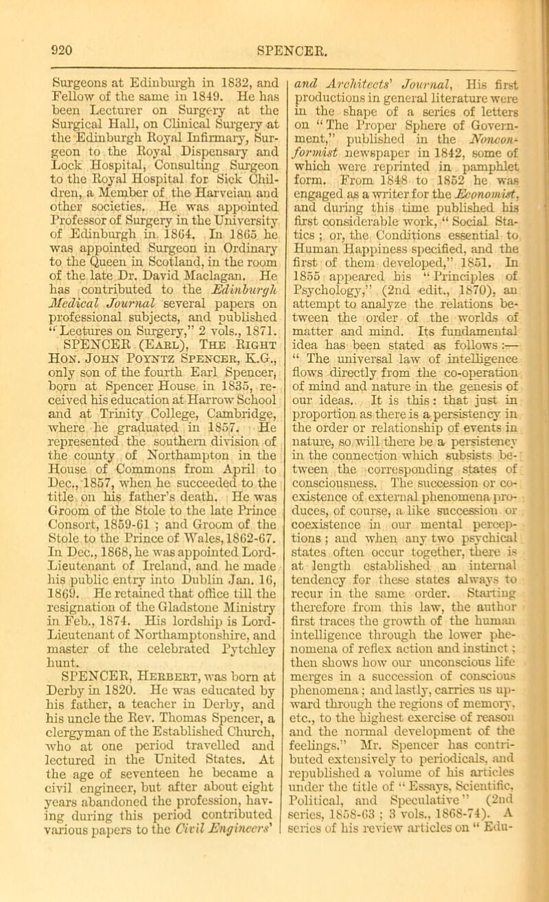 Surgeons at Edinburgh in 1832, and Fellow of the same in 1849. He has been Lecturer on Surgery at the Surgical Hall, on Clinical Surgery at the Edinburgh Eoyal Infirmary, Sur- geon to the Eoyal Dispensary and Lock Hospital, Consulting Surgeon to the Eoyal Hospital for Sick Chil- dren, a Member of the Harveian and other societies. He was appointed Professor of Surgery in the University of Edinburgh in 1S64. In 1865 he was appointed Surgeon in Ordinary to the Queen in Scotland, in the room of the late Dr. David Maclagan. He has contributed to the Edinburgh Medical Journal several papers on professional subjects, and published “'Lectures on Surgery,” 2 vols., 1871. SPENCEE (Earl), The Eight Hon. John Poyntz Spencer, K.G., only son of the fourth Earl Spencer, born at Spencer House in 1835, re- ceived his education at Harrow School and at Trinity College, Cambridge, where he graduated in 1857. He represented the southern division of the county of Northampton in the House of Commons from April to Dec., 1857, when he succeeded to the title on his father’s death. He was Groom of the Stole to the late Prince Consort, 1859-61 ; and Groom of the Stole to the Prince of Wales, 1862-67. In Dec., 1868, he was appointed Lord- Lieutenant of Ireland, and he made his public entry into Dublin Jan. 16, 1869. He retained that office till the resignation of the Gladstone Ministry in Feb., 1874. His lordship is Lord- Lieutenant of Northamptonshire, and master of the celebrated Pytchley hunt. SPENCEE, Herbert, was born at Derby in 1820. He was educated by his father, a teacher in Derby, and his uncle the Eev. Thomas Spencer, a clergyman of the Established Church, who at one period travelled and lectured in the United States. At the age of seventeen he became a civil engineer, but after about eight years abandoned the profession, hav- ing during this period contributed various papers to the Civil Engineers' and Architects' Journal, His first productions in general literature were in the shape of a series of letters on “The Proper Sphere of Govern- ment,” published in the Noncon- formist newspaper in 1842, some of which were reprinted in pamphlet form. From 1848 to 1852 he was engaged as a writer for the Economist, and during this time published hi3 first considerable work, “ Social Sta- tics ; or, the Conditions essential to Human Happiness specified, and the first of them developed,” 1851. In 1855 appeared his “ Principles of Psychology,” (2nd edit., 1870), an attempt to analyze the relations be- tween the order of the worlds of matter and mind. Its fundamental idea has been stated as follows :— “ The universal law of intelligence flows directly from the co-operation of mind and nature in the genesis of our ideas. It is this: that just in proportion as there is a persistency in the order or relationship of events in nature, so will there be a persistency in the connection which subsists be- tween the corresponding states of consciousness. The succession or co- existence of external phenomena pro- duces, of course, a like succession or coexistence in our mental percep- tions ; and when any two psychical states often occur together, there is at length established an internal tendency for these states always to recur in the same order. Starting therefore from this law, the author first traces the growth of the human intelligence through the lower phe- nomena of reflex action and instinct: then shows how our unconscious life merges in a succession of conscious phenomena; and lastly, carries us up- ward through the regions of memory, etc., to the highest exercise of reason and the normal development of the feelings.” Mr. Spencer has contri- buted extensively to periodicals, and republished a volume of his articles under the title of “ Essays, Scientific, Political, and Speculative” (2nd series, 1S58-63 ; 3 vols., 1868-74). A series of his review articles on “ Edu-