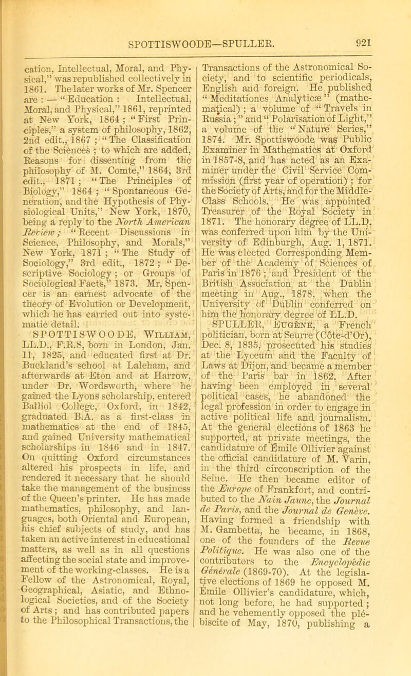 cation, Intellectual, Moral, and Phy- sical,” was republished collectively in 1861. The later works of Mr. Spencer are : — “ Education : Intellectual, Moral, and Physical,” 1861, reprinted at New York, 1864 ; “ First Prin- ciples,” a system of philosophy, 1862, 2nd edit., 1867 ; “ The Classification of the Sciences ; to which are added, Reasons for dissenting from the philosophy of M. Comte,” 1864, 3rd edit., 1871 ; “ The Principles of Biology,” 1864 ; “ Spontaneous Ge- neration, and the Hypothesis of Phy- siological Units,” New York, 1870, being a reply to the North American Review; “ Recent Discussions in Science, Philosophy, and Morals,” New York, 1871 ; “ The Study of Sociology,” 3rd edit., 1872 ; “ De- scriptive Sociology; or Groups of Sociological Facts,” 1873. Mr. Spen- cer is an earnest advocate of the theory of Evolution or Development, which he has carried out into syste- matic detail. SPOTTISWOODE, William, LL.D., F.R.S, bom in London, Jan. 11, 1825, and educated first at Dr. Buckland’s school at Laleham, and afterwards at Eton and at Harrow, under Dr. Wordsworth, where he gained the Lyons scholarship, entered Balliol College, Oxford, in 1842, graduated B.A. as a first-class in mathematics at the end of 1845, and gained University mathematical scholarships in 1846 and in 1847. On quitting Oxford circum stances altered his prospects in life, and rendered it necessary that he should take the management of the business of the Queen’s printer. He has made mathematics, philosophy, and lan- guages, both Oriental and European, his chief subjects of study, and has taken an active interest in educational matters, as well as in all questions affecting the social state and improve- ment of the working-classes. He is a Fellow of the Astronomical, Royal, Geographical, Asiatic, and Ethno- logical Societies, and of the Society of Arts ; and has contributed papers to the Philosophical Transactions, the Transactions of the Astronomical So- ciety, and to scientific periodicals, English and foreign. He published “ Meditationes Analytics” (mathe- matical) ; a volume of “ Travels in Russia; ” and“ Polarisation of Light,” a volume of the “ Nature Series,” 1874. Mr. Spottiswoode was Public Examiner in Mathematics at Oxford in 1857-8, and has acted as an Exa- miner under the Civil Sendee Com- mission (first year of operation) ; for the Society of Arts, and for the Middle- Class Schools. He' was appointed Treasurer of the Royal Society in 1871. The honorary degree of LL.D. was conferred upon him by the Uni- versity of Edinburgh, Aug. 1, 1871. He was elected Corresponding Mem- ber of the Academy of Sciences of Paris in 1876 ; and President of the British Association at the Dublin meeting in Aug., 1878, .when the University df Dublin conferred on him the honorary degree of LL.D. SPULLER, Eugene, a French politician, born at Seurre (Cote-d'Or), Dec. 8, 1835, prosecuted his studies at the Lyceum and the Faculty of Laws at Dijon, and became a member of the Paris bar in 1862. After having been employed in several political cases, he abandoned the legal profession in order to engage in active political life and journalism. At the general elections of 1863 he supported, at piivate meetings, the candidature of Emile Ollivier against the official candidature of M. Varin, in _ the third cii'conscription of the Seine. He then became editor of the Europe of Frankfort, and contri- buted to the Nain Jaune, the Journal dc Pans, and the Journal de Geneve. Having formed a friendship with M. Gambetta, he became, in 1868, one of the founders of the Revue Politique. He was also one of the contributors to the Encyclopedic Generale (1869-70). At the legisla- tive elections of 1869 he opposed M. Emile Ollivier’s candidature, which, not long before, he had supported; and he vehemently opposed the ple- biscite of May, 1870, publishing a