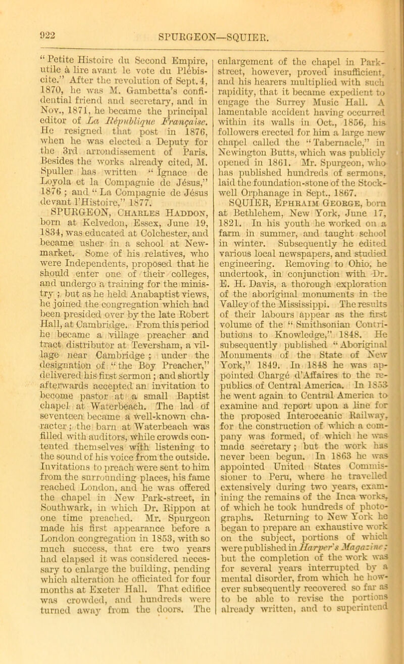 SPURGEON—SQUIER “ Petite Histoire clu Second Empire, utile h lire avant le vote du Plebis- cite.” After the revolution of Sept. 4, 1870, he was M. Gambetta’s confi- dential friend and secretary, and in Nov., 1871, he became the principal editor of La Hipuiliqiie Frangaise, He resigned that post in 1876, when he was elected a Deputy for the 3rd arrondissement of Paris. Besides the works already cited, M. Spuller has written “ Ignace de Loyola et la Compagnie de JAsus,” 1876 ; and “ La Compagnie de Jesus devant l’Histoire,” 1877. SPURGEON, Charles Haddon, born at Kelvedon, Essex, June 19, 1834, was educated at Colchester, and became usher in a school at New- market. Some of his relatives, who were Independents, proposed that he should enter one of their colleges, and undergo a training for the minis- try ; but as he held Anabaptist views, he joined the congregation which had been presided over by the late Robert Hall, at Cambridge. From this period he became a village preacher and tract distributor at Teversham, a vil- lage near Cambridge ; under the designation of “the Boy Preacher,” delivered his first sermon; and shortly afterwards accepted an invitation to become pastor at a small Baptist chapel at Waterbeach. The lad of seventeen became a well-known cha- racter; the barn at Waterbeach was filled with auditors, while crowds con- tented themselves with listening to the sound of his voice from the outside. Invitations to preach were sent to him from the surrounding places, his fame reached London, and he was offered the chapel in New Park-street, in Southwark, in which Dr. Rippon at one time preached. Mr. Spurgeon made his first appearance before a London congregation in 1853, with so much success, that ere two years had elapsed it was considered neces- sary to enlarge the building, pending which alteration he officiated for four months at Exeter Hall. That edifice was crowded, and hundreds were turned away from the doors. The enlargement of the chapel in Park- street, however, proved insufficient, and his hearers multiplied with such rapidity, that it became expedient to engage the Surrey Music Hall. A lamentable accident having occurred within its walls in Oct., 1856, his followers erected for him a large new chapel called the “Tabernacle,” in Newington Butts, which was publicly opened in 1861. Mr. Spurgeon, who has published hundreds of sermons, laid the foundation-stone of the Stock- well Orphanage in Sept., 1867. SQUIER, Ephraiji George, bora at Bethlehem, New York, June 17, 1821. In his youth he worked on a farm in summer, and taught school in winter. Subsequently he edited various local newspapers, and studied engineering. Removing to Ohio, he undertook, in conjunction with Dr, E. H. Davis, a thorough exploration of the aboriginal monuments in the Valley of the Mississippi. The results of their labours appear as the first volume of the “ Smithsonian Contri- butions to Knowledge, 1848. He subsequently published “ Aboriginal Monuments of the State of New York,” 1849. In 1S48 he was ap- pointed Charge d’Affaires to the re- publics of Central America. In 1853 he went again to Central America to examine and report upon a line for the proposed Interoceanic Railway, for the construction of which a com- pany was formed, of which he was made secretary; but the work has never been begun. In 1863 be was appointed United States Commis- sioner to Peru, where he travelled extensively during two years, exam- ining the remains of the Inca works, of which he took hundreds of photo- graphs. Returning to New York he began to prepare an exhaustive work on the subject, portions of which were published in Harpers Hugo:ine; but the completion of the work was for several years interrupted by a mental disorder, from which he how- ever subsequently recovered so far as to be able to revise the portions already written, and to superintend