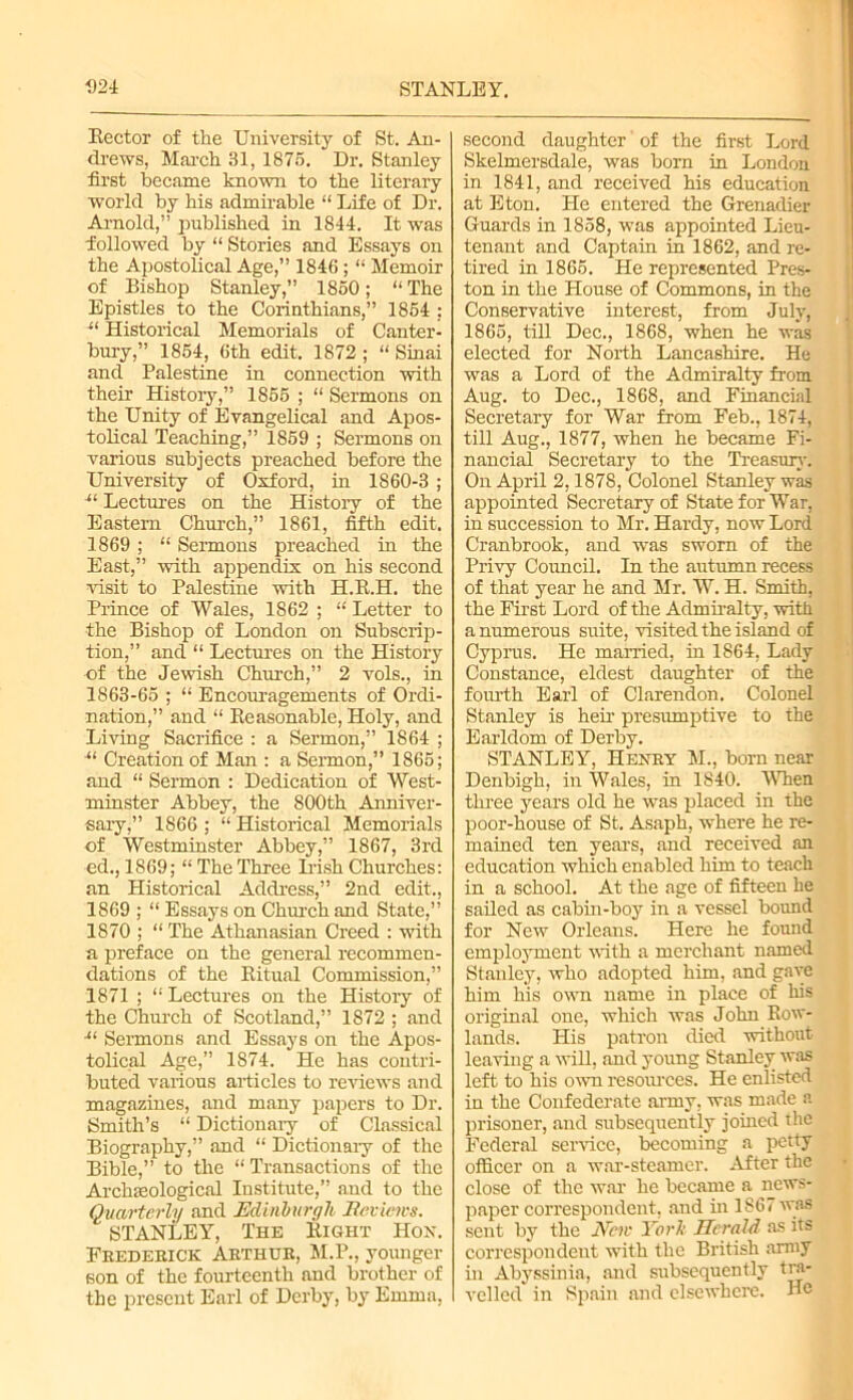 Kector of the University of St. An- drews, March 31, 1875. Dr. Stanley first became known to the literary world by his admirable “ Life of Dr. Arnold,” published in 1844. It was followed by “ Stories and Essays on the Apostolical Age,” 1846 ; “ Memoir of Bishop Stanley,” 1850; “ The Epistles to the Corinthians,” 1854 : u Historical Memorials of Canter- bury,” 1854, 6th edit. 1872 ; “ Sinai and Palestine in connection with their History,” 1855 ; “ Sermons on the Unity of Evangelical and Apos- tolical Teaching,” 1859 ; Sermons on various subjects preached before the University of Oxford, in 1860-3 ; Lectures on the History of the Eastern Church,” 1861, fifth edit. 1869 ; “ Sermons preached in the East,” with appendix on his second visit to Palestine with H.B.H. the Prince of Wales, 1862 ; “ Letter to the Bishop of London on Subscrip- tion,” and “ Lectures on the History of the Jewish Church,” 2 vols., in 1863-65 ; “ Encouragements of Ordi- nation,” and “ Reasonable, Holy, and Living Sacrifice : a Sermon,” 1864 ; •“ Creation of Man : a Sermon,” 1865; and “ Sermon : Dedication of West- minster Abbey, the 800th Anniver- sary,” 1866; “Historical Memorials of Westminster Abbey,” 1867, 3rd ed., 1869; “ The Three Irish Churches: an Historical Address,” 2nd edit., 1869 ; “ Essays on Church and State,” 1870 ; “ The Athanasian Creed : with a preface on the general recommen- dations of the Ritual Commission,” 1871 ; “ Lectures on the History of the Church of Scotland,” 1872 ; and Sermons and Essays on the Apos- tolical Age,” 1874. He has contri- buted various articles to reviews and magazines, and many papers to Dr. Smith’s “ Dictionary of Classical Biography,” and “ Dictionary of the Bible,” to the “ Transactions of the Archaeological Institute,” and to the Quarterly and Edinburgh Reviews. STANLEY, The Right Hon. Frederick Arthur, M.P., younger son of the fourteenth and brother of the present Earl of Derby, by Emma, second daughter' of the first Lord Skelmersdale, was born in London in 1841, and received his education at Eton. He entered the Grenadier Guards in 1858, was appointed Lieu- tenant and Captain in 1862, and re- tired in 1865. He represented Pres- ton in the House of Commons, in the Conservative interest, from July, 1865, till Dec., 1868, when he was elected for North Lancashire. He was a Lord of the Admiralty from Aug. to Dec., 1868, and Financial Secretary for War from Feb., 1874, till Aug., 1877, when he became Fi- nancial Secretary to the Treasury. On April 2,1878, Colonel Stanley was appointed Secretary of State for War, in succession to Mr. Hardy, now Lord Cranbrook, and was sworn of the Privy Council. In the autumn recess of that year he and Mr. W. H. Smith, the First Lord of the Admiralty, with a numerous suite, visited the island of Cyprus. He married, in 1864, Lady Constance, eldest daughter of the fourth Earl of Clarendon. Colonel Stanley is heir presumptive to the Earldom of Derby. STANLEY, Henry M., born near Denbigh, in Wales, in 1840. When three years old he was placed in the poor-house of St. Asaph, where he re- mained ten years, and received an education which enabled him to teach in a school. At the age of fifteen he sailed as cabin-boy in a vessel bound for New Orleans. Here he formd employment with a merchant named Stanley, who adopted him, and gave him his own name in place of his original one, which was John Row- lands. His patron died without leaving a will, and young Stanley was left to his own resources. He enlisted in the Confederate army, was made a prisoner, and subsequently joined the Federal service, becoming a petty officer on a war-steamer. After the close of the war he became a news- paper correspondent, and in 1S67 was sent by the Nen York Herald as its correspondent with the British army in Abyssinia, and subsequently tra- velled in Spain and elsewhere. He