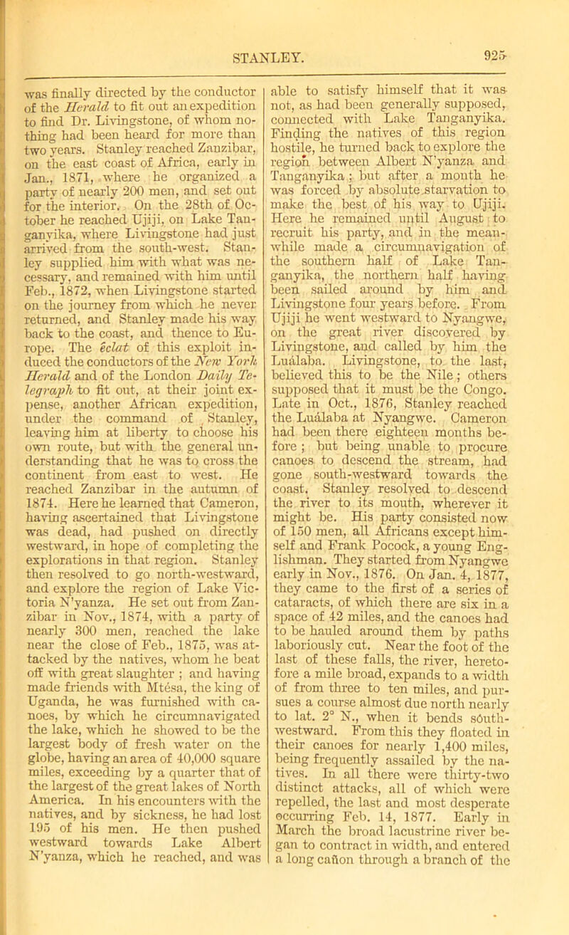 Swas finally directed by the conductor of the Herald to fit out an expedition I to find Dr. Livingstone, of whom no- thing had been heard for more than two years. Stanley reached Zanzibar, on the east coast of Africa, early hi Jan., 1871, where he organized a I party of nearly 200 men, and set out for the interior. On the 28th of Oc- tober he reached Ujiji, on Lake Tan- ganyika, where Livingstone had just ! arrived from the south-west. Stan- ley supplied him with what was ne- cessary, and remained with him until Feb., 1872, when Livingstone started on the journey from which he never returned, and Stanley made his way back to the coast, and thence to Eu- rope. The eclat of this exploit in- duced the conductors of the New York Herald and of the London Daily Te- legraph, to fit out, at their joint ex- pense, another African expedition, under the command of Stanley, leaving him at liberty to choose his own route, but with the general un- derstanding that he was to cross the continent from east to west. He reached Zanzibar in the autumn of 1874. Here he learned that Cameron, having ascertained that Livingstone was dead, had pushed on directly westward, in hope of completing the explorations in that region. Stanley then resolved to go north-westward, and explore the region of Lake Vic- toria N’yanza. He set out from Zan- zibar in Nov., 1874, with a party of nearly 300 men, reached the lake near the close of Feb., 1875, was at- tacked by the natives, whom he beat off with great slaughter ; and having made friends with Mtesa, the king of Uganda, he was furnished with ca- noes, by which he circumnavigated the lake, which he showed to be the largest body of fresh water on the globe, having an area of 40,000 square miles, exceeding by a quarter that of the largest of the great lakes of North America. In his encounters with the natives, and by sickness, he had lost 195 of his men. He then pushed westward towards Lake Albert N’yanza, which he reached, and was able to satisfy himself that it was- not, as had been generally supposed, connected with Lake Tanganyika. Finding the natives of this region hostile, he turned back to explore the region between Albert N’yanza and Tanganyika ; but after a month he was forced by absolute.starvation to make the best of his way to Ujiji. Here he remained until August to recruit his party, and in the mean- while made a circumnavigation of the southern half of Lake Tan- ganyika, the northern half having been sailed around by him and. Livingstone four years before. From Ujiji he went westward to Nyangwe, on the great river discovered by Livingstone, and called by him the Lualaba. Livingstone, to the last* believed this to be the Nile; others supposed that it must be the Congo. Late in Oct., 1876, Stanley reached the Lualaba at Nyangwe. Cameron had been there eighteen months be- fore ; but being unable to procure canoes to descend the stream, had gone south-westward towards the coast. Stanley resolved to descend the river to its mouth, wherever it might be. His party consisted now of 150 men, all Africans except him- self and Frank Pocock, a young Eng- lishman. They started from Nyangwe early in Nov., 1876. On Jan. 4, 1877, they came to the first of a series of cataracts, of which there are six in a space of 42 miles, and the canoes had to be hauled around them by paths laboriously cut. Near the foot of the last of these falls, the river, hereto- fore a mile broad, expands to a width of from three to ten miles, and pur- sues a course almost due north nearly to lat. 2° N., when it bends sOuth- westward. From this they floated in their canoes for nearly 1,400 miles, being frequently assailed by the na- tives. In all there were thirty-two distinct attacks, all of which were repelled, the last and most desperate occurring Feb. 14, 1877. Early in March the broad lacustrine river be- gan to contract in width, and entered a long cation through a branch of the