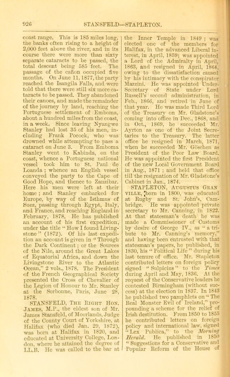 coast range. This is 185 miles long, the banks often rising to a height of 2,000 feet above the river, and in its course there were more than sixty- separate cataracts to be passed, the total descent being 585 feet. The passage of the canon occupied five months. On June 11,1877, the party reached the Isangila Falls, and were told that there were still six more ca- taracts to be passed. They abandoned then- canoes, and made the remainder of the journey by land, reaching the Portuguese settlement of Emboma, about a hundred miles from the coast, in a week. Since leaving Nyangwe Stanley had lost 35 of his men, in- cluding Frank Pocock, who was drowned while attempting to pass a cataract on June 3. From Emboma Stanley went to Kabinda, on the coast, whence a Portuguese national vessel took him to St. Paul de Loanda ; whence an English vessel conveyed the party to the Cape of Good Hope, and thence to Zanzibar. Here his men were left at their home ; and Stanley embarked for Europe, by way of the Isthmus of Suez, passing through Egypt, Italy, and France, and reaching England in February, 1878. He has published an account of his first expedition, under the title “ How I found Living- stone ” (1872). Of his last expedi- tion an account is given in “ Through the Dark Continent; or the Sources of the Nile, around the Great Lakes of Equatorial Africa, and down the Livingstone River to the Atlantic Ocean,” 2 vols., 1878. The President of the French Geographical Society presented the Cross of Chevalier of the Legion of Honour to Mr. Stanley at the Sorbonne, Paris, June 28, 1878. STANSFELD, The Right Hon. James, M.P., the eldest son of Mr. James Stansfeld, of Moorlands, Judge of the County Court of Yorkshire, at Halifax (who died Jan. 29, 1872), was born at Halifax in 1820, and educated at University College, Lon- don, where he attained the degree of LL.B. He was called to the bar at the Inner Temple in 1849 ; was elected one of the members for Halifax, in the advanced Liberal in- terest, in April, 1859; was appointed a Lord of the Admiralty in April, 1863, and resigned in April, 1864, owing to the dissatisfaction caused by his intimacy with the conspirator Mazzini. He was appointed Under- secretary of State under Lord Russell’s second administration, in Feb., 1866, and retired in June of that year. He was made Third Lord of the Treasury on Mr. Gladstone’s coming into office in Dec., 1868, and in Oct., 1869, he succeeded Mr. Ayrton as one of the Joint Secre- taries to the Treasury. The latter office he resigned in March, 1871, when he succeeded Mr. Goschen as President of the Poor Law Board. He was appointed the first President of the new Local Government Board in Aug., 1871 ; and held that office till the resignation of Mr. Gladstone’s Cabinet in Jan., 1874. STAPLETON, Augustus Gran- ville, [born in 1800, was educated at Rugby and St. John’s, Cam- bridge. He was appointed private secretary to Mr. Canning, in 1822. At that statesman’s death he was made a Commissioner of Customs by desire of George IV., as “ a tri- bute to Mr. Canning’s memory,” and having been entrusted with that statesman’s papers, he published, in 1S30, his “ Political Life ” during his last tenure of office. Mr. Stapleton contributed letters on foreign policy signed “ Snlpicius ” to the Times during April and May, 1836. At the request of the Conservative leaders he contested Birmingham (without suc- cess) at the election in 1S37. In 1843 he published two pamphlets on “ The Real Monster Evil of Ireland,” pro- pounding a scheme for the relief of Irish destitution. From 1850 to 1855 he contributed letters on foreign policy and international law, signed •‘Lex Publica,” to the Morning Herald. He published in I860 “ Suggestions for a Conservative and Popular Reform of the House of