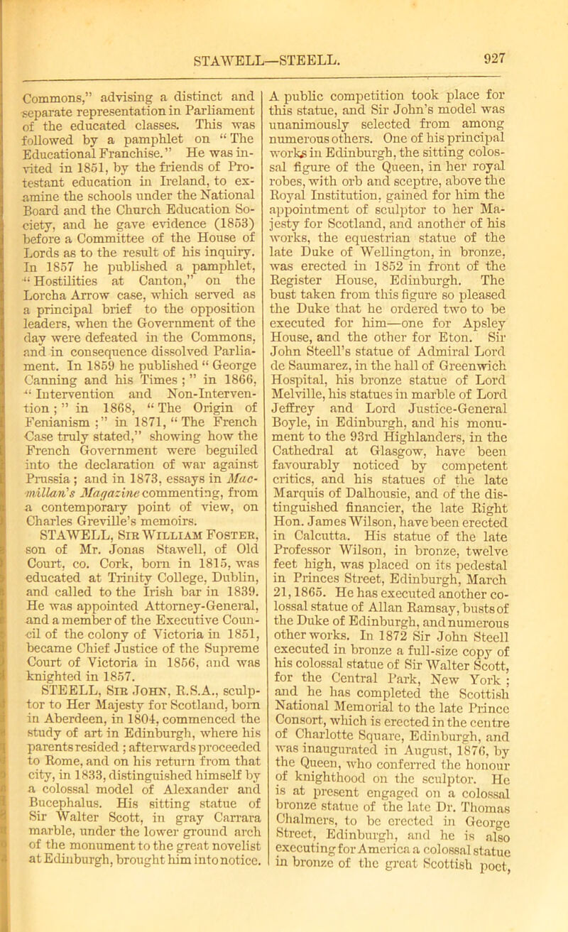 Commons,” advising a distinct and separate representation in Parliament of the educated classes. This was followed by a pamphlet on “ The Educational Franchise. ” He was in- vited in 1851, by the Mends of Pro- testant education in Ireland, to ex- amine the schools under the National Board and the Church Education So- ciety, and he gave evidence (1853) before a Committee of the House of Lords as to the result of his inquiry. In 1857 he published a pamphlet, “ Hostilities at Canton,” on the Lorcha Arrow case, which served as a principal brief to the opposition leaders, when the Government of the day were defeated in the Commons, and in consequence dissolved Parlia- ment. In 1859 he published “ George Canning and his Times ; ” in 1866, ■“ Intervention and Non-Interven- tion ; ” in 1868, “ The Origin of Fenianism;” in 1871, “The French Case truly stated,” showing how the French Government were beguiled into the declaration of war against Prussia; and in 1873, essays in 1Mac- millan's Magazine commenting, from a contemporary point of view, on Charles Greville’s memoirs. STAWELL, Sir William Foster, son of Mr. Jonas Stawell, of Old Court, co. Cork, born in 1815, was educated at Trinity College, Dublin, and called to the Irish bar in 1839. He was appointed Attorney-General, and a member of the Executive Coun- cil of the colony of Victoria in 1851, became Chief Justice of the Supreme Court of Victoria in 1856, and was knighted in 1857. STEELL, Sir John, R.S.A., sculp- tor to Her Majesty for Scotland, bom in Aberdeen, in 1804, commenced the study of art in Edinburgh, where his parents resided ; afterwards proceeded to Rome, and on his return from that city, in 1833, distinguished himself by a colossal model of Alexander and Bucephalus. His sitting statue of Sir Walter Scott, in gray Carrara marble, under the lower ground arch of the monument to the great novelist at Edinburgh, brought him into notice. A public competition took place for this statue, and Sir John’s model was unanimously selected from among numerous others. One of his principal works in Edinburgh, the sitting colos- sal figure of the Queen, in her royal robes, with orb and sceptre, above the Royal Institution, gamed for him the appointment of sculptor to her Ma- jesty for Scotland, and another of his works, the equestrian statue of the late Duke of Wellington, in bronze, was erected in 1852 in front of the Register House, Edinburgh. The bust taken from this figure so pleased the Duke that he ordered two to be executed for him—one for Apsley House, and the other for Eton. Sir John Steell’s statue of Admiral Lord de Saumarez, in the hall of Greenwich Hospital, his bronze statue of Lord Melville, his statues in marble of Lord Jeffrey and Lord Justice-General Boyle, in Edinburgh, and his monu- ment to the 93rd Highlanders, in the Cathedral at Glasgow, have been favourably noticed by competent critics, and his statues of the late Marquis of Dalhousie, and of the dis- tinguished financier, the late Right Hon. James Wilson, have been erected in Calcutta. His statue of the late Professor Wilson, in bronze, twelve feet high, was placed on its pedestal in Princes Street, Edinburgh, March 21,1865. He has executed another co- lossal statue of Allan Ramsay, busts of the Duke of Edinburgh, and numerous other works. In 1872 Sir John Steell executed in bronze a full-size copy of his colossal statue of Sir Walter Scott, for the Central Park, New York ; and. he has completed the Scottish National Memorial to the late Prince Consort, wluch is erected in the centre of Charlotte Square, Edinburgh, and was inaugurated in August, 1876, by the Queen, who conferred the honour of knighthood on the sculptor. He is at present engaged on a colossal bronze statue of the late Dr. Thomas Chalmers, to be erected in George Street, Edinburgh, and he is also exccuti ng for A mcriea a colossal statue in bronze of the great Scottish poet