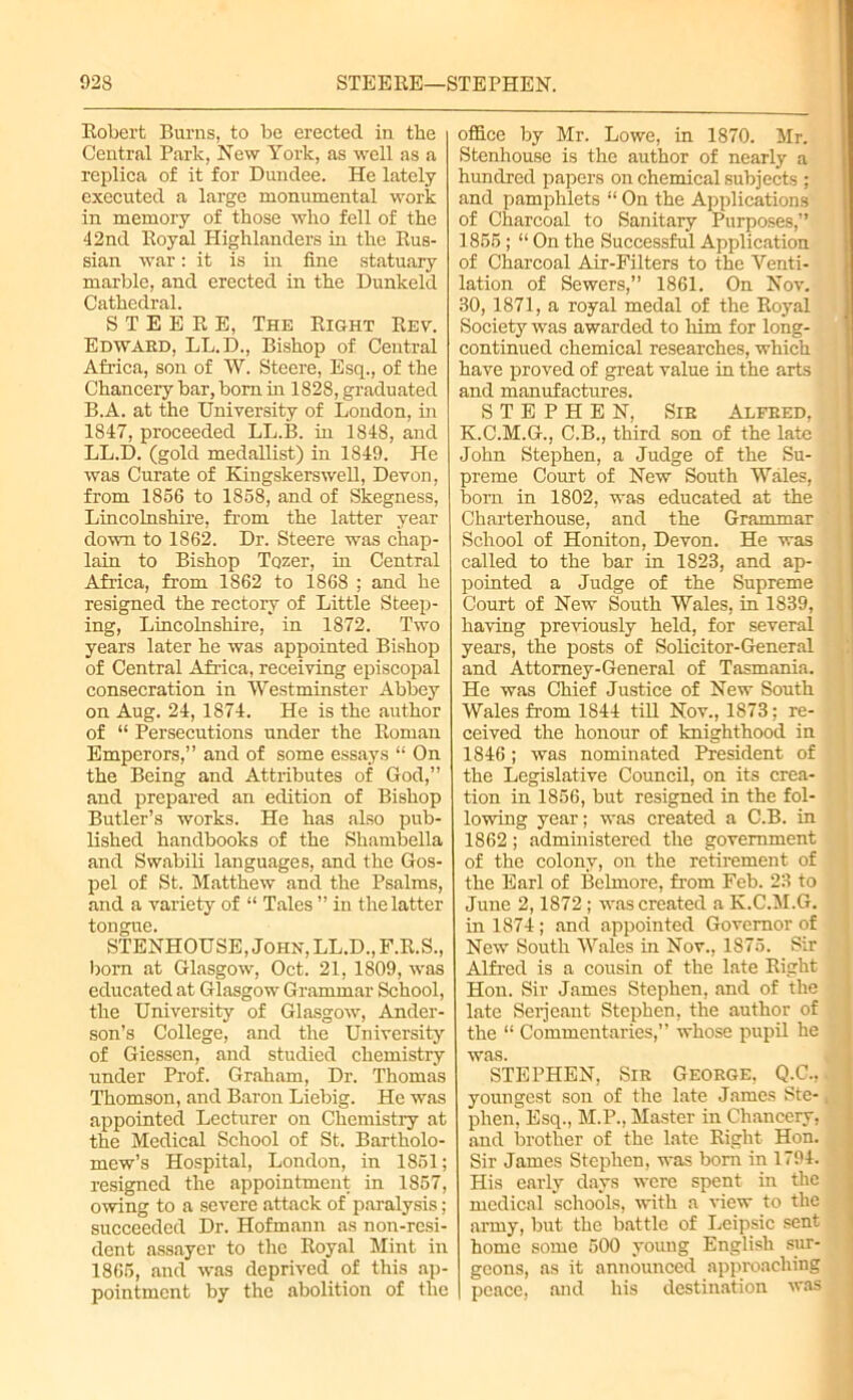 Robert Burns, to be erected in the Central Park, New York, as well as a replica of it for Dundee. He lately executed a large monumental work in memory of those who fell of the 42nd Royal Highlanders in the Rus- sian war: it is in fine statuary marble, and erected in the Dunkeld Cathedral. STEERE, The Right Rev. Edwaed, LL.D., Bishop of Central Africa, son of W. Steere, Esq., of the Chancery bar, born in 1828, graduated B.A. at the University of London, in 1847, proceeded LL.B. in 1848, and LL.D. (gold medallist) in 1849. He was Curate of Kingskerswell, Devon, from 1856 to 1858, and of Skegness, Lincolnshire, from the latter year down to 1862. Dr. Steere was chap- lain to Bishop Tozer, in Central Africa, from 1862 to 1868 ; and he resigned the rectory of Little Steep- ing, Lincolnshire, in 1872. Two years later he was appointed Bishop of Central Africa, receiving episcopal consecration in Westminster Abbey on Aug. 24, 1874. He is the author of “ Persecutions under the Roman Emperors,” and of some essays “ On the Being and Attributes of God,” and prepared an edition of Bishop Butler’s works. He has also pub- lished handbooks of the Shambella and Swabili languages, and the Gos- pel of St. Matthew and the Psalms, and a variety of “ Tales ” in the latter tongue. STENHOUSE, John, LL.D., F.R.S., born at Glasgow, Oct. 21, 1809, was educated at Glasgow Grammar School, the University of Glasgow, Ander- son’s College, and the University of Giessen, and studied chemistry under Prof. Graham, Dr. Thomas Thomson, and Baron Liebig. He was appointed Lecturer on Chemistry at the Medical School of St. Bartholo- mew’s Hospital, London, in 1851; resigned the appointment in 1857, owing to a severe attack of paralysis; succeeded Dr. Hofmann as non-resi- dent assayer to the Royal Mint in 1865, and was deprived of this ap- pointment by the abolition of the office by Mr. Lowe, in 1870. Mr. Stenhouse is the author of nearly a hundred papers on chemical subjects ; and pamphlets “ On the Applications of Charcoal to Sanitary Purposes,” 1855; “ On the Successful Application of Charcoal Air-Filters to the Venti- lation of Sewers,” 1861. On Nov. 30, 1871, a royal medal of the Royal Society was awarded to him for long- continued chemical researches, which have proved of great value in the arts and manufactures. STEPHEN, Sib Alfeed, K.C.M.G., C.B., third son of the late John Stephen, a Judge of the Su- preme Court of New South Wales, born in 1802, was educated at the Charterhouse, and the Grammar School of Honiton, Devon. He was called to the bar in 1823, and ap- pointed a Judge of the Supreme Court of New South Wales, in 1839, having previously held, for several years, the posts of Solicitor-General and Attorney-General of Tasmania. He was Chief Justice of New South Wales from 1S44 till Nov., 1873; re- ceived the honour of knighthood in 1846; was nominated President of the Legislative Council, on its crea- tion in 1856, but resigned in the fol- lowing year; was created a C.B. in 1862; administered the government of the colony, on the retirement of the Earl of Belmore, from Feb. 23 to June 2,1872; was created a K.C.M.G. in 1874; and appointed Governor of New South Wales in Nov., 1S75. Sir Alfred is a cousin of the late Right Hon. Sir James Stephen, and of the late Serjeant Stephen, the author of the “ Commentaries,” whose pupil he was. STEPHEN, Sie Geoege, Q.C., youngest son of the late James Ste- phen, Esq., M.P., Master in Chancery, and brother of the late Right Hon. Sir James Stephen, was born in 1794. His early days were spent in the medical schools, with a view to the army, but the battle of Leipsic sent home some 500 young English sur- geons, as it announced approaching peace, and his destination was