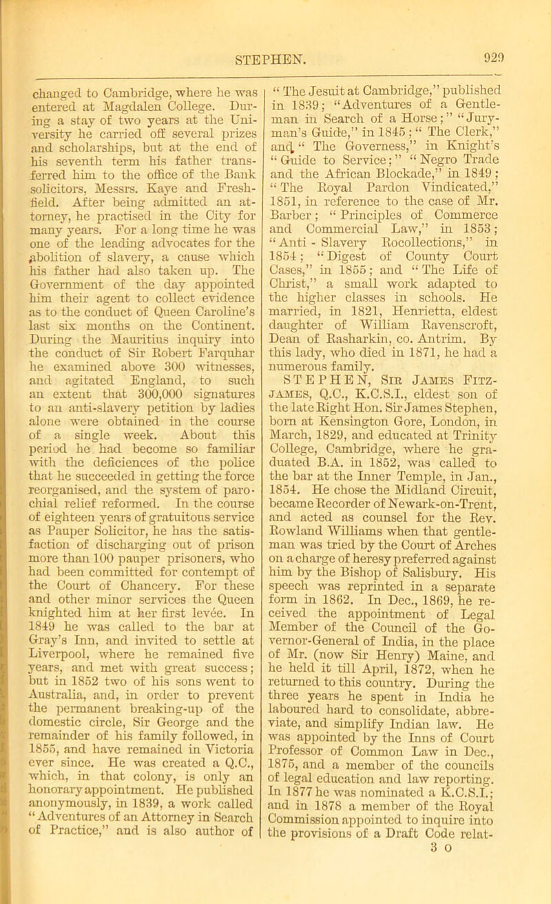 changed to Cambridge, where he was entered at Magdalen College. Dur- ing a stay of two years at the Uni- versity he carried off several prizes and scholarships, but at the end of his seventh term his father trans- ferred him to the office of the Bank solicitors, Messrs. Kaye and Fresh- field. After being admitted an at- torney, he practised in the City for many years. For a long time he was one of the leading advocates for the abolition of slavery, a cause which his father had also taken up. The Government of the day appointed him their agent to collect evidence as to the conduct of Queen Caroline’s last six months on the Continent. During the Mauritius inquiry into the conduct of Sir Robert Farquhar he examined above 300 witnesses, and agitated England, to such an extent that 300,000 signatures to an anti-slavery petition by ladies alone were obtained in the course of a single week. About this period he had become so familiar with the deficiences of the police that he succeeded in getting the force reorganised, and the system of paro- chial relief reformed. In the course of eighteen years of gratuitous service as Pauper Solicitor, he has the satis- faction of discharging out of prison more than 100 pauper prisoners, who had been committed for contempt of the Court of Chancery. For these and other minor services the Queen knighted him at her first levde. In 1849 he was called to the bar at Gray’s Inn, and invited to settle at Liverpool, where he remained five years, and met with great success; but in 1852 two of his sons went to Australia, and, in order to prevent the permanent breaking-up of the domestic circle, Sir George and the remainder of his family followed, in 1855, and have remained in Victoria ever since. He was created a Q.C., which, in that colony, is only an honorary appointment. He published anonymously, in 1839, a work called “ Adventures of an Attorney in Search of Practice,” and is also author of “ The Jesuit at Cambridge,” published in 1839; “Adventures of a Gentle- man in Search of a Horse;” “Jury- man’s Guide,” in 1845 ; “ The Clerk,” ancl “ The Governess,” in Knight’s “ Guide to Service; ” “ Negro Trade and the African Blockade,” in 1849 ; “ The Royal Pardon Vindicated,” 1851, in reference to the case of Mr. Barber ; “ Principles of Commerce and Commercial Law,” in 1853 ; “ Anti - Slavery Rocollections,” in 1854; “ Digest of County Court Cases,” in 1855; and “ The Life of Christ,” a small work adapted to the higher classes in schools. He married, in 1821, Henrietta, eldest daughter of William Ravenscroft, Dean of Rasharkin, co. Antrim. By this lady, who died in 1871, he had a numerous family. STEPHEN, Sir James Fitz- james, Q.C., K.C.S.I., eldest son of the late Right Hon. Sir- James Stephen, bom at Kensington Gore, London, in March, 1829, and educated at Trinity College, Cambridge, where he gra- duated B.A. in 1852, was called to the bar at the Inner Temple, in Jan., 1854. He chose the Midland Circuit, became Recorder of Newark-on-Trent, and acted as counsel for the Rev. Rowland Williams when that gentle- man was tried by the Court of Arches on a charge of heresy preferred against him by the Bishop of Salisbury. His speech was reprinted in a separate form in 1862. In Dec., 1869, he re- ceived the appointment of Legal Member of the Council of the Go- vernor-General of India, in the place of Mr. (now Sir Henry) Maine, and he held it till April, 1872, when he returned to this country. During the three years he spent in India he laboured hard to consolidate, abbre- viate, and simplify Indian law. He was appointed by the Inns of Court Professor of Common Law in Dec., 1875, and a member of the councils of legal education and law reporting. In 1877 he was nominated a K.C.S.I.; and in 1878 a member of the Royal Commission appointed to inquire into the provisions of a Draft Code relat- 3 o