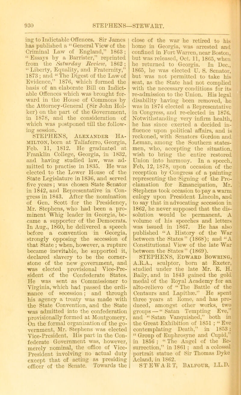 ing to Indictable Offences. Sir James has published a “ General View of the Criminal Law of England,” 1863; “ Essays by a Barrister,” reprinted from the Saturday Review, 1862; “ Liberty, Equality, and Fraternity,” 1873 ; and “ The Digest of the Law of Evidence,” 1876, which formed the basis of an elaborate Bill on Indict- able Offences which was brought for- ward in the House of Commons by the Attorney-General (Sir John Hol- lcer) on the part of the Government, in 1878, and the consideration of which was postponed till the follow- ing session. STEPHENS, Alexander Ha- milton, born at Taliaferro, Georgia, Feb. 11, 1812. He graduated at Franklin College, Georgia, in 1832, and having studied law, was ad- mitted to practise in 1835. He was elected to the Lower House of the State Legislature in 1836, and served five years ; was chosen State Senator in 1842, and Representative in Con- gress in 1843. After the nomination of Gen. Scott for the Presidency, Mr. Stephens, who had been a pro- minent Whig leader in Georgia, be- came a supporter of the Democrats. In Aug., 1860, he delivered a speech before a convention in Georgia, strongly opposing the secession of that State ; when, however, a rupture became inevitable, he supported it, declared slavery to be the corner- stone of the new government, and was elected provisional Vice-Pre- sident of the Confederate States. He was sent as Commissioner to Virginia, which had passed the ordi- nance of secession; and through his agency a treaty was made with the State Convention, and the State was admitted into the confederation provisionally formed at Montgomery. On the formal organization of the go- vernment, Mr. Stephens was elected Vice-President. His part in the Con- federate Government was, however, merely nominal, the office of Vice- President involving no actual duty except that of actiug as presiding officer of the Senate. Towards the close of the war he retired to his home in Georgia, was arrested and confined in Fort Warren, near Boston, but was released, Oct. 11, 1865, when he returned to Georgia. In Dec., 1865, he was elected U. S. Senator, but was not permitted to take his seat, as the State had not complied with the necessary conditions for its re-admission to the Union. His legal disability having been removed, he was in 1874 elected a Representative in Congress, and re-elected in 1876. Notwithstanding very infirm health, he has since exerted a decided in- fluence upon political affairs, and is reckoned, with Senators Gordon and Leman, among the Southern states- men, who, accepting the situation, •wish to bring the entire restored Union into harmony. In a speech, Feb. 12, 1878, upon occasion of the reception by Congress of a painting representing the Signing of the Pro- clamation for Emancipation, Mr. Stephens took occasion to pay a warm eulogy upon President Lincoln, and to say that in advocating secession in 1862, he never supposed that the dis- solution would be permanent. A volume of his speeches and letters j was issued in 1867. He has also published “A History of the War between the States” (1868); and “A Constitutional View of the late War between the States” (1869). STEPHENS, Edward Bo wring, ' A.R.A., sculptor, born at Exeter, studied under the late Mr. E. H. Baily, and in 1843 gained the gold medal of the Royal Academy for an alto-relievo of “ The Battle of the ■ Centaurs and Lapithre.” He spent J three years at Rome, and has pro- duced, amongst other works, two j groups — “ Satan Tempting Eve,” *] and “ Satan Vanquished,” both in the Great Exhibition of 1851 ; “ Eve contemplating Death,” in 1853; j “ Group of Euphrosyne and Cupid,” J| in 1856 ; “ The Angel of the Re- j surrection,” in 1861 ; and a colossal j portrait statue of Sir Thomas Dyke Acland. in 1862. STEWART, Balfour, LL.D.