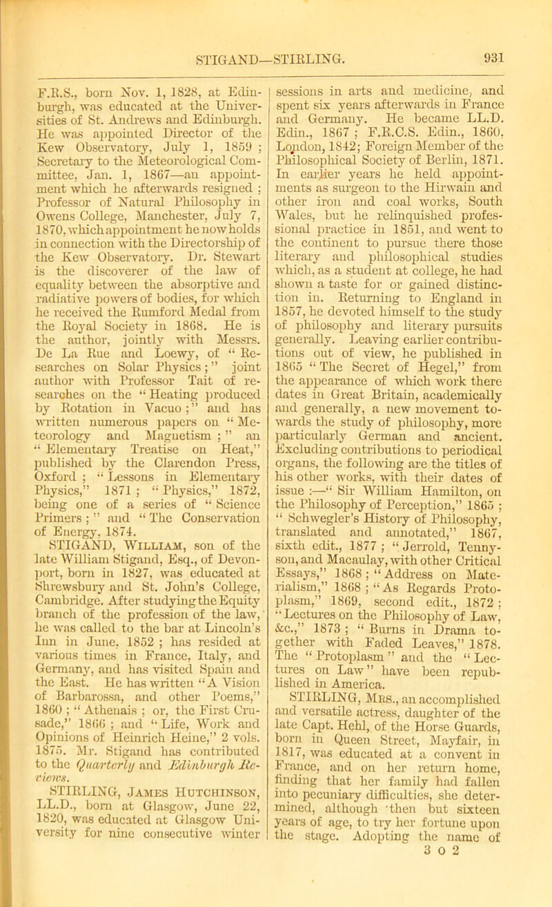 F.R.S., born Nov. 1, 1828, at Edin- burgh, was educated at the Univer- sities of St. Andrews and Edinburgh. He was appointed Director of the Kew Observatory, July 1, 1859 ; Secretary to the Meteorological Com- mittee, Jan. 1, 1867—an appoint- ment which he afterwards resigned : Professor of Natural Philosophy in Owens College, Manchester, July 7, 1870, which appointment he now holds in connection with the Directorship of the Kew Observatory. Dr. Stewart is the discoverer of the law of equality between the absorptive and radiative powers of bodies, for which he received the Rumford Medal from the Royal Society in 1868. He is the author, jointly with Messrs. De La Rue and Loewy, of “ Re- searches on Solar Physics ; ” joint author with Professor Tait of re- searches on the “ Heating produced by Rotation in Vacuo;” and has written numerous papers on “ Me- teorology and Magnetism ; ” an “ Elementary Treatise on Heat,” published by the Clarendon Press, Oxford ; “ Lessons in Elementary Physics,” 1871 ; “ Physics,” 1872, being one of a series of “ Science Primers ; ” and “ The Conservation of Energy, 1874. STIGAND, William, son of the late William Stigand, Esq., of Devon- port, bom in 1827, was educated at Shrewsbury and St. John’s College, Cambridge. After studying the Equity branch of the profession of the law,' he was called to the bar at Lincoln’s Inn in June, 1852 ; has resided at various times in France, Italy, and Germany, and has visited Spain and the East. He has written “A Vision of Barbarossa, and other Poems,” 1860 ; “ Athenais : or, the First Cru- sade,” 1866 ; and ‘‘ Life, Work and Opinions of Heinrich Heine,” 2 vols. 1875. Mr. Stigand has contributed to the Quarterly and Edinburgh Jte- views. STIRLING, James Hutchinson, LL.D., bom at Glasgow, June 22, 1820, was educated at Glasgow Uni- versity for nine consecutive winter sessions in arts and medicine, and spent six years afterwards in France and Germany. He became LL.D. Eclim, 1867 ; F.R.C.S. Edin., 1860, Lopdon, 1842; Foreign Member of the Philosophical Society of Berlin, 1871. In earjaer years he held appoint- ments as surgeon to the Hirwain and other iron and coal works, South Wales, but he relinquished profes- sional practice in 1851, and went to the continent to pursue there those literary and philosophical studies which, as a student at college, he had shown a taste for or gained distinc- tion in. Returning to England in 1857, he devoted himself to the study of philosophy and literary pursuits generally. Leaving earlier contribu- tions out of view, he published in 1865 “ The Secret of Hegel,” from the appearance of which work there dates in Great Britain, academically and generally, a new movement to- wards the study of philosophy, more particularly German and ancient. Excluding contributions to periodical organs, the following are the titles of his other works, with their dates of issue :—“ Sir William Hamilton, on the Philosophy of Perception,” 1865 ; “ Schwegler’s History of Philosophy, translated and annotated,” 1867, sixth edit., 1877 ; “ Jerrold, Tenny- son, and Macaulay, with other Critical Essays,” 1868 ; “ Address on Mate- rialism,” 1868 ; “ As Regards Proto- plasm,” 1869, second edit., 1872; •‘Lectures on the Philosophy of Law, &c.,” 1873 ; “ Burns in Drama to- gether with Faded Leaves,” 1878. The “ Protoplasm ” aud the “ Lec- tures on Law ” have been repub- lished in America. STIRLING, Mbs., an accomplished and versatile actress, daughter of the late Capt. Hehl, of the Horse Guards, born in Queen Street, Mayfair, in 1817, was educated at a convent in France, and on her return home, finding that her family had fallen into pecuniary difficulties, she deter- mined, although 'then but sixteen years of age, to try her fortune upon the stage. Adoptiner the name of 3 0 2