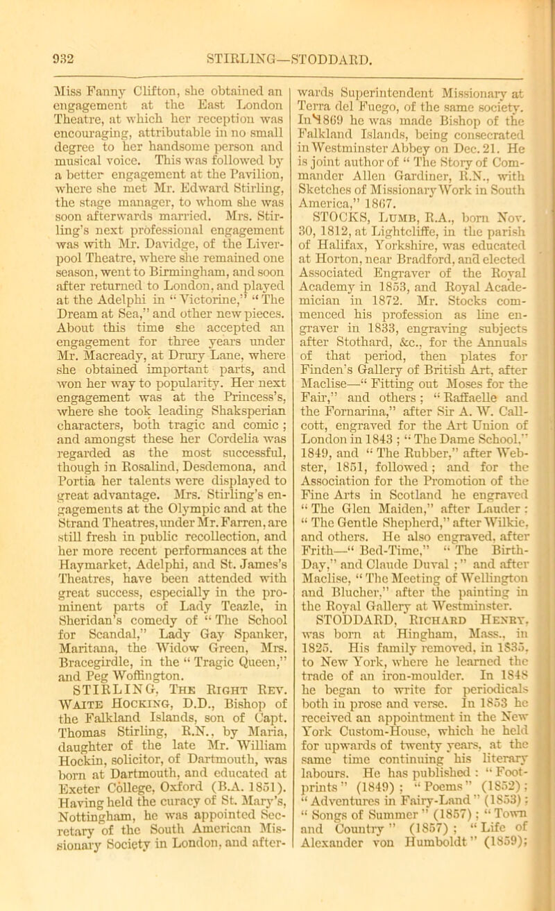 Miss Fanny Clifton, she obtained an engagement at the Bast London Theatre, at which her reception was encouraging, attributable in no small degree to her handsome person and musical voice. This was followed by a better engagement at the Pavilion, where she met Mr. Edward Stirling, the stage manager, to whom she was soon afterwards married. Mrs. Stir- ling’s next professional engagement was with Mr. Davidge, of the Liver- pool Theatre, where she remained one season, went to Birmingham, and soon after returned to London, and played at the Adelphi in “ Victorine,” “The Dream at Sea,” and other new pieces. About this time she accepted an engagement for three years under Mr. Macready, at Drury Lane, where she obtained important parts, and won her way to popularity. Her next engagement was at the Princess’s, where she took leading Shaksperian characters, both tragic and comic ; and amongst these her Cordelia was regarded as the most successful, though in Rosalind, Desdemona, and Portia her talents were displayed to great advantage. Mrs. Stirling’s en- gagements at the Olympic and at the Strand Theatres, under Mr. Farren, are still fresh in public recollection, and her more recent performances at the Haymarket, Adelphi, and St. James’s Theatres, have been attended with great success, especially in the pro- minent parts of Lady Teazle, in Sheridan’s comedy of “ The School for Scandal,” Lady Gay Spanker, Maritana, the Widow Green, Mrs. Bracegirdle, in the “ Tragic Queen,” and Peg Woffington. STIRLING, The Right Rev. Waite Hocking, D.D., Bishop of the Falkland Islands, son of Capt. Thomas Stirling, R.N., by Maria, daughter of the late Mr. William Hockin, solicitor, of Dartmouth, was born at Dartmouth, and educated at Exeter College, Oxford (B.A. 1851). Having held the curacy of St. Mary’s, Nottingham, he was appointed Sec- retary of the South American Mis- sionary Society in London, and after- wards Superintendent Missionaiy at Terra del Fuego, of the same society. In'4869 he was made Bishop of the Falkland Islands, being consecrated in Westminster Abbey on Dec. 21. He is joint author of “ The Story of Com- mander Allen Gardiner, R.N., with Sketches of Missionary Work in South America,” 1867. STOCKS, Ldmb, R.A., born Nov. 30, 1812, at LightclifEe, in the parish of Halifax, Yorkshire, was educated at Horton, near Bradford, and elected Associated Engraver of the Royal Academy in 1853, and Royal Acade- mician in 1872. Mr. Stocks com- menced his profession as line en- graver in 1833, engraving subjects after Stothard, &c., for the Annuals of that period, then plates for Finden’s Gallery of British Art, after Maclise—“ Fitting out Moses for the Fair,” and others ; “ Raffaelle and the Fornarina,” after Sir A. W. Call- cott, engraved for the Art Union of London in 1843 ; “ The Dame School.” 1849, and “ The Rubber,” after Web- ster, 1851, followed; and for the Association for the Promotion of the Fine Arts in Scotland he engraved “ The Glen Maiden,” after Lauder : “ The Gentle Shepherd,” after Wilkie, and others. He also engraved, after Frith—“ Bed-Time,” “ The Birth- Day,” and Claude Duval ; ” and after Maclise, “ The Meeting of Wellington and Blucher,” after the painting in the Royal Gallery at Westminster. STODDARD, Richard Hexey, was bom at Hingham, Mass., in 1825. His family removed, in 1S35, to New York, where he learned the trade of an iron-moulder. In 184S he began to write for periodicals both in prose and verse. In 1853 he received an appointment in the New York Custom-House, which he held for upwards of twenty years, at the same time continuing his literary labours. He has published : “Foot- prints” (1849); “Poems” (1852); “ Adventures in Fairy-Land” (1853); “ Songs of Summer ” (1857); “ Town and Country” (1857); “Life of Alexander von Humboldt ” (1859);