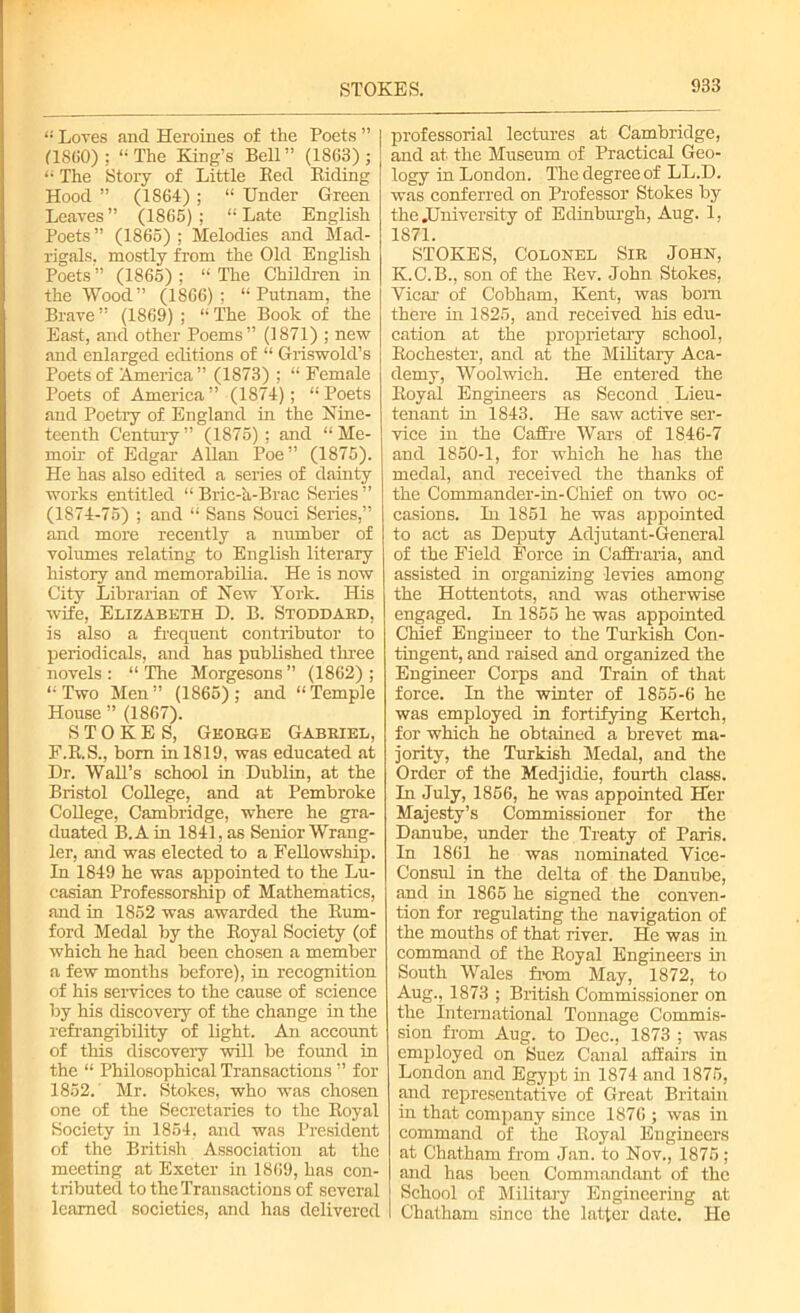 STOKES. “ Loves and Heroines of the Poets ” 1 (I860) ; “The King’s Bell” (1863); “ The Story of Little Bed Biding | Hood ” (1S64) ; “ Under Green Leaves ” (1865) ; “ Late English Poets” (1865); Melodies and Mad- rigals. mostly from the Old English Poets ” (1865) ; “ The Children in the Wood” (1866); “Putnam, the Brave ” (1869) ; “ The Book of the East, and other Poems” (1871) ; new and enlarged editions of “ Griswold’s Poets of America” (1873) ; “ Female Poets of America” (1874); “Poets and Poetry of England in the Nine- teenth Century ” (1875); and “ Me- moir of Edgar Allan Poe” (1875). He has also edited a series of dainty works entitled “ Bric-a-Brac Series ” (1874-75) ; and “ Sans Souci Series,” and more recently a number of volumes relating to English literary history and memorabilia. He is now City Librarian of New York. His wife, Elizabeth D. B. Stoddard, is also a frequent contributor to periodicals, and has published three novels : “ The Morgesons ” (1862) ; “Two Men” (1865); and “Temple House ” (1867). STOKES, George Gabriel, F.B.S., born in 1819, was educated at Dr. Wall’s school in Dublin, at the Bristol College, and at Pembroke College, Cambridge, where he gra- duated B.Ain 1841, as Senior Wrang- ler, and was elected to a Fellowship. In 1849 he was appointed to the Lu- casian Professorship of Mathematics, and in 1852 was awarded the Bum- ford Medal by the Boyal Society (of which he had been chosen a member a few months before), in recognition of his services to the cause of science by his discovery of the change in the refrangibility of light. An account of this discovery will be found in the “ Philosophical Transactions ” for 1852. Mr. Stokes, who was chosen one of the Secretaries to the Boyal Society in 1854, and was President of the British Association at the meeting at Exeter in 1869, has con- tributed to the Transactions of several learned societies, and has delivered professorial lectures at Cambridge, and at the Museum of Practical Geo- logy in London. The degree of LL.D. was conferred on Professor Stokes by the .University of Edinburgh, Aug. 1, 1871. STOKES, Colonel Sir John, K.C.B., son of the Kev. John Stokes, Vicar of Cobham, Kent, was bom there in 1825, and received his edu- cation at the proprietary school, Bochester, and at the Military Aca- demy, Woolwich. He entered the Boyal Engineers as Second Lieu- tenant in 1843. He saw active ser- vice in the Caifre Wars of 1846-7 and 1850-1, for which he has the medal, and received the thanks of the Commander-in-Chief on two oc- casions. In 1851 he was appointed to act as Deputy Adjutant-General of the Field Force in Caffraria, and assisted in organizing levies among the Hottentots, and was otherwise engaged. In 1855 he was appointed Chief Engineer to the Turkish Con- tingent, and raised and organized the Engineer Corps and Train of that force. In the winter of 1855-6 he was employed in fortifying Kertch, for which he obtained a brevet ma- jority, the Turkish Medal, and the Order of the Medjidie, fourth class. In July, 1856, he was appointed Her Majesty’s Commissioner for the Danube, under the Treaty of Paris. In 1861 he was nominated Vice- Consul in the delta of the Danube, and in 1865 he signed the conven- tion for regulating the navigation of the mouths of that river. He was in command of the Boyal Engineers in South Wales from May, 1872, to Aug., 1873 ; British Commissioner on the International Tonnage Commis- sion from Aug. to Dec., 1873 ; was employed on Suez Canal affairs in London and Egypt in 1874 and 1875, and representative of Great Britain in that company since 1876 ; was in command of the Boyal Engineers at Chatham from Jan. to Nov., 1875 ; and has been Commandant of the School of Military Engineering at Chatham since the latter date. He