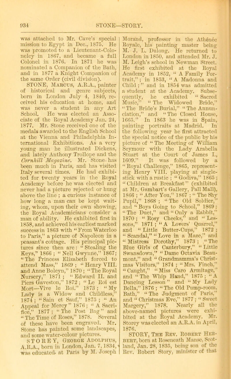 was attached to Mr. Cave’s special mission to Egypt in Dec.. 1875. He was promoted to a Lieutenant-Colo- nelcy in 1867, and became a full Colonel in 1876. In 1871 he was nominated a Companion of the Bath, and in 1877 a Knight Companion of the same Order (civil division). STONE, Marcus, A.E.A., painter of historical and genre subjects, born in London July 4, 1840, re- ceived his education at home, and was never a student in any Art School. He was elected an Asso- ciate of the Royal Academy Jan. 24, 1877. Mr. Stone received one of the medals awarded to the English School at the Vienna and Philadelphia In- ternational Exhibitions. As a very young man he illustrated Dickens, and lately Anthony Trollope and the Cornhill Magazine. Mr. Stone-has been much in Paris, and has visited Italy several times. He had exhibi- ted for twenty years in the Royal Academy before he was elected and never had a picture rejected or himg above the line ; a curious instance of how long a man can be kept wait- ing, whom, upon their own shoving, the Royal Academicians consider a man of ability. He exhibited first in 1858, and achieved his earliest marked success in 1863 with “From Waterloo to Paris,” a picture of Napoleon in a peasant’s cottage. His principal pic- tures since then are: “ Stealing the Keys,” 1866 ; “Nell Gwynne,” 1867; “The Princess Elizabeth forced to attend Mass,” 1869 ; “ Henry VIII. and Anne Boleyn,” 1870 ; “ The Royal Nursery,” 1871 ; “ Edward II. and Piers Gaveston,” 1872 ; “ Le Roi est Mort—Vive lc Roi.” 1873; “My Lady is a Widow and Childless,” 1874 ; “Sain et Sauf,” 1875 ; “ An Appeal for Mercy” 1876; “ A Sacri- fice,” 1877 ; “ The Post Bag ” and “TheTime of Roses,” 1878. Several of these have been engraved. Sir. Stone has painted some landscapes, and some water-colour pictures. STOREY, George Adolphus, A.R.A., born in London, Jan. 7,1834,1 was educated- at Paris by M. Joseph Morand, professor in the Athenee Eoyalc, his painting master being M. J. L. Dulong. He returned to London in 1850, and attended Mr. J. M. Leigh’s school in Newman Street. He first exhibited at the Royal Academy in 1852, “ A Family Por- trait,” ; in 1853, “ A Madonna and Child ; ” and in 1854 was admitted a student at the Academy. Subse- quently, he exhibited “ Sacred Music,” “ The Widowed Bride,” “ The Bride’s Burial,” “ The Annun- ciation,” and “The Closed House, 1665.” In 1863 he was in Spain, painting portraits at Madrid. In the following year he first attracted the special notice of the public by his picture of “ The Meeting of William Seymour with the Lady Arabella Stuart at the Court of James I., 1609.” It was followed by a “ Royal Challenge,” 1865, represent- ing Henry VIII. playing at single- stick with a rustic ; “ Godiva,” 1865 ; “Children at Breakfast” (exhibited at Mr. Gambart’s Gallery, Pall Mall), 1866 ; “After You,” 1867': “ The Shv Pupil,” 1868 ; “ The Old Soldier,” and “Boys Going to School,” 1869; “ The Duet,” and “ Only a Rabbit,” 1870 ; “ Rosy Cheeks,” and “ Les- sons,” 1871; “A Lovers’ Quarrel,” and “ Little Butter-Cups,” 1872 ; “ Scandal,” “ Love in a Maze,” and “ Mistress Dorothy,” 1873 ; The Blue Girls of Canterbury,” “ Little Swansdown,” “ Dame Octavia Beau- mont,” and “ Grandmamma's Christ- mas Visitors,” 1874 ; “ Mrs. Finch,” “ Caught,” “ Miss Caro Armitage,” and “ The Whip Hand,” 1875 ; “ A Dancing Lesson ” and “ My Lady Bella,” 1S76 ; “The Old Pump-room. Bath,” “ The Judgment of Paris,” and “ Christmas Eve,” 1877 ; “ Sweet Margery,” 1878. Nearly all the above-named pictures were exhi- bited at the Royal Academy. Mr. Storey was elected an A.R.A. in April, 1876. STORY, The Rev. Robert Her- bert, born at Rosencath Manse, Scot- land, Jan. 28,1835, being son of the Rev. Robert Story, minister of that