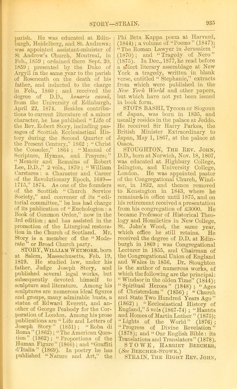 parish. He was educated at Edin- burgh, Heidelberg, and St. Andrews; was appointed assistant-minister of St Andrew’s Church, Montreal, in Feb., 1859 ; ordained there Sept. 20, 1859 ; presented by the Duke of Argyll in the same year to the parish of Roseneath on the death of his father, and inducted to the charge in Feb., 1880 ; and received the degree of D.D., honoris causa, from the University of Edinburgh, April 22, 1871. Besides contiibu- tions to current literature of a minor character, he has published “ Life of the Rev. Robert Story, including pas- sages of Scottish Ecclesiastical His- tory during, the Second Quarter of the Present Century,” 18 02 ; “ Christ the Consoler,” 186-1 ; “ Manual of Scripture, Hymns, and Prayers; ” “ Memoir and Remains of Robert Lee, D.D.,” 2 vols., 1870; “William Carstares : a Character and Career of the Revolutionary Epoch, 1649— 1715,” 1874. As one of the founders of the Scottish “ Church Service Society,” and convener of its “edi- torial committee,” he has had charge of its publication of “ Euchologion : a Book of Common Order,” now in the 3rd edition ; and has assisted in the promotion of the Liturgical restora- tion in the Church of Scotland. Mr. Story is a member of the “ Mode- rate ” or Broad Church party. STORY, William Wetmore, bom at Salem, Massachusetts, Feb. 19, 1819. He studied law, under his father, Judge Joseph Story, and published several legal works, but subsequently devoted himself to sculpture and literature. Among his sculptures are numerous ideal figures and groups, many admirable busts, a statue of Edward Everett, and an- other of George Peabody for the Cor- poration of London. Among his prose publications are “ Life and Letters of Joseph Story” (1851); “ Roba di Roma ” (1862); “ The American Ques- tion” (1862); “Proportions of the Human Figure” (1866); and “Graffiti d’ltalia ” (1869). In poetry he has published “ Nature and Art,” the Phi Beta Kappa poem at Harvard, (1844); a volume of “Poems ” (1847); “The Roman Lawyer in Jerusalem ” (1870) ; and “ Tragedy of Nero ” (1875). In Dec., 1877, he read before a sElect literary assemblage at New York a tragedy, written in blank verse, entitled “ Stephanie,” extracts from which were published in the New York World and other papers, but which have not yet been issued in book form. STOTS BASHI, Tycoon or Siogoun of Japan, was born in 1835, and usually resides in the palace at Jeddo. He received Sir Harry Parkes, the British Minister Extraordinary to Japan, May 1, 1867, at the palace at Osaca. STOUGHTON, The Rev. John, D.D., born at Norwich, Nov. 18, 1807, was educated at Highbury College, Islington, and University College, London. He was appointed pastor of the Congregational Church, Wind- sor, in 1832, and thence removed to Kensington in 1843, where he remained»in office until 1875, and on his retirement received a presentation from his congregation of £3000. He became Professor of Historical Theo- logy and Homiletics in New College, St. John’s Wood, the same year, which office he still retains. He received the degree of D.D. at Edin- burgh in 1869 ; was Congregational Lecturer in 1855, and Chairman of the Congregational Union of England and Wales in 1856. Dr. Stoughton is the author of numerous works, of which the following are the principal: “ Windsor in the olden Time” (1844); “Spiritual Heroes” (1848); “Ages of Christendom ” (1856) ; “ Church and State Two Hundred Years Ago ” (1862) ; “Ecclesiastical History of England,” 5 vols (1867-74) ; “Haunts and Homes of Martin Luther ” (1875); “ Lights of the World ” (1876) ; “ Progress of Divine Revelation ” (1878); and “ Our English Bible : its Translations and Translators” (1878). STOWE, Harriet Beecher, (See Beecher-Stowe.) STRAIN, The Right Rev. John,