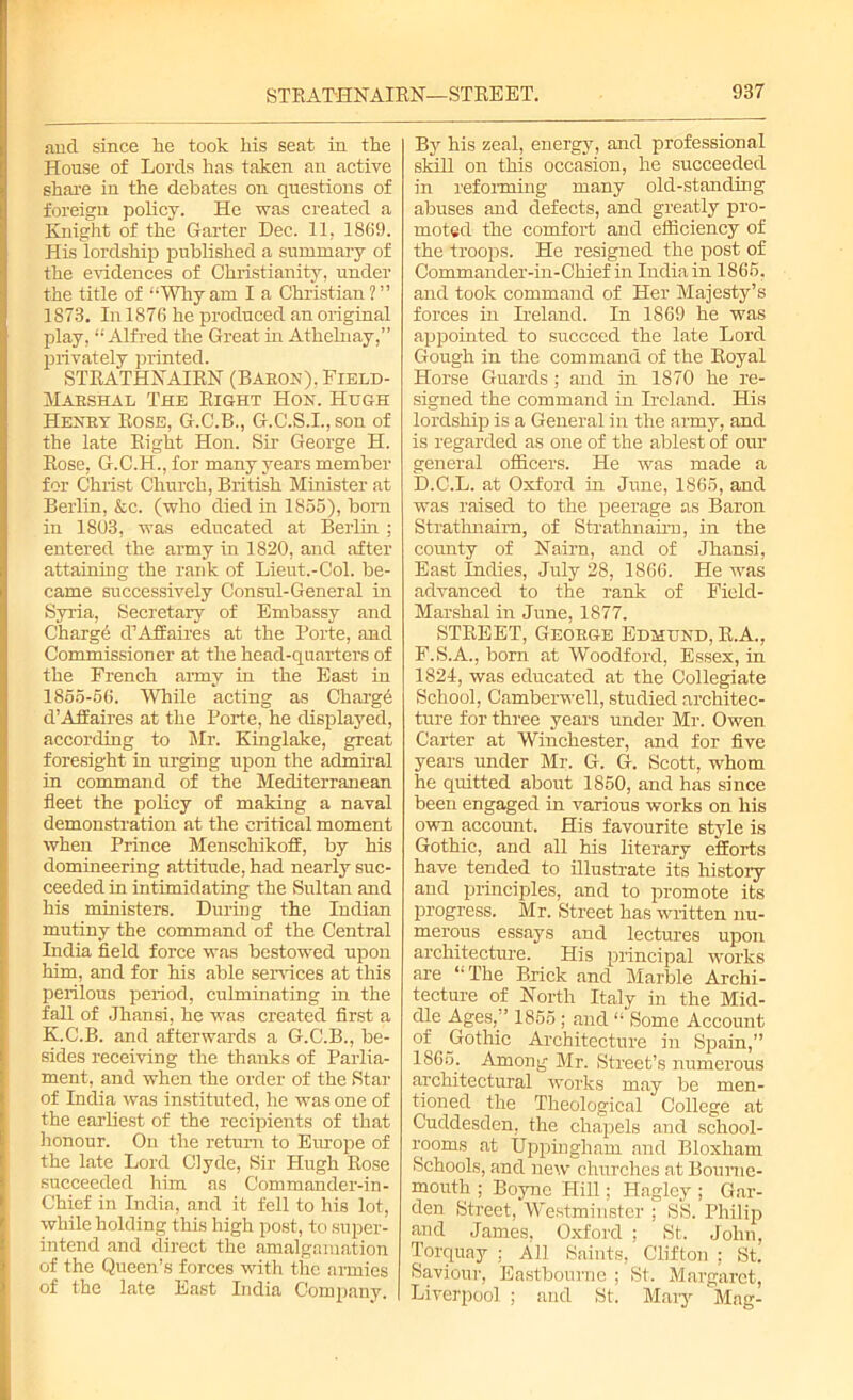 and since he took his seat in the House of Lords has taken an active share in the debates on questions of foreign policy. He was created a Knight of the Garter Dec. 11. 1869. His lordship published a summary of the evidences of Christianity, under the title of “Whyam I a Christian?” 1873. In 1876 he produced an original play, “Alfred the Great in Athelnay,” privately printed. STRATHNAIRN (Baeon), Field- Maeshal The Eight Hon. Hugh Henby Rose, G.C.B., G.C.S.I.,son of the late Right Hon. Sir George H. Rose, G.C.H., for many years member for Christ Church, British Minister at Berlin, &c. (who died in 1865), born in 1803, was educated at Berlin ; entered the army in 1820, and after attaining the rank of Lieut.-Col. be- came successively Consul-General in Syria, Secretary of Embassy and Chargd d1 Affaires at the Porte, and Commissioner at the head-quarters of the French army in the East in 1865-66. While acting as Charge d’Affaires at the Porte, he displayed, according to Mr. Kinglake, great foresight in urging upon the admiral in command of the Mediterranean fleet the policy of making a naval demonstration at the critical moment when Prince Menschikoff, by his domineering attitude, had nearly suc- ceeded in intimidating the Sultan and his ministers. During the Indian mutiny the command of the Central India field force was bestowed upon him, and for his able services at this perilous period, culminating in the fall of Jhansi, he was created first a K.C.B. and afterwards a G.C.B., be- sides receiving the thanks of Parlia- ment, and when the order of the Star of India was instituted, he was one of the earliest of the recipients of that honour. On the return to Europe of the late Lord Clyde, Sir Hugh Rose succeeded him as Commander-in- Chief in India, and it fell to his lot, while holding this high post, to super- intend and direct the amalgamation of the Queen’s forces with the armies of the late East India Company. | By his zeal, energy, and professional skill on this occasion, he succeeded in reforming many old-standing abuses and defects, and greatly pro- moted the comfort and efficiency of the troops. He resigned the post of Commander-in-Chief in India in 1866, and took command of Her Majesty’s forces in Ireland. In 1869 he was appointed to succeed the late Lord Gough in the command of the Royal Horse Guards; and in 1870 he re- signed the command in Ireland. His lordship is a General in the army, and is regarded as one of the ablest of our general officers. He was made a D.C.L. at Oxford in June, 1866, and was raised to the peerage as Baron Strathnairn, of Strathnairn, in the county of Nairn, and of Jhansi, East Indies, July 28, 1866. He was advanced to the rank of Field- Marshal in June, 1877. STREET, Geobge Edmund, R.A., F.S.A., born at Woodford, Essex, in 1824, was educated at the Collegiate School, Camberwell, studied architec- ture for three years under Mr. Owen Carter at Winchester, and for five years under Mr. G. G. Scott, whom he quitted about 1860, and has since been engaged in various works on his own account. His favourite style is Gothic, and all his literary efforts have tended to illustrate its history and principles, and to promote its progress. Mr. Street has written nu- merous essays and lectures upon architecture. His principal works are “The Brick and Marble Archi- tecture of North Italy in the Mid- dle Ages,” 1865 ; and “ Some Account of Gothic Architecture in Spain,” 1865. Among Mr. Street’s numerous architectural works may be men- tioned the Theological College at Cuddesden, the chapels and school- rooms at Uppingham and Bloxliam Schools, and new churches at Bourne- mouth ; Boyne Hill; Haglcy ; Gar- den Street, Westminster ; SS. Philip and James, Oxford ; St. John, Torquay : All Saints, Clifton : St. Saviour, Eastbourne ; St. Margaret, Liverpool ; and St, Mary Mag-