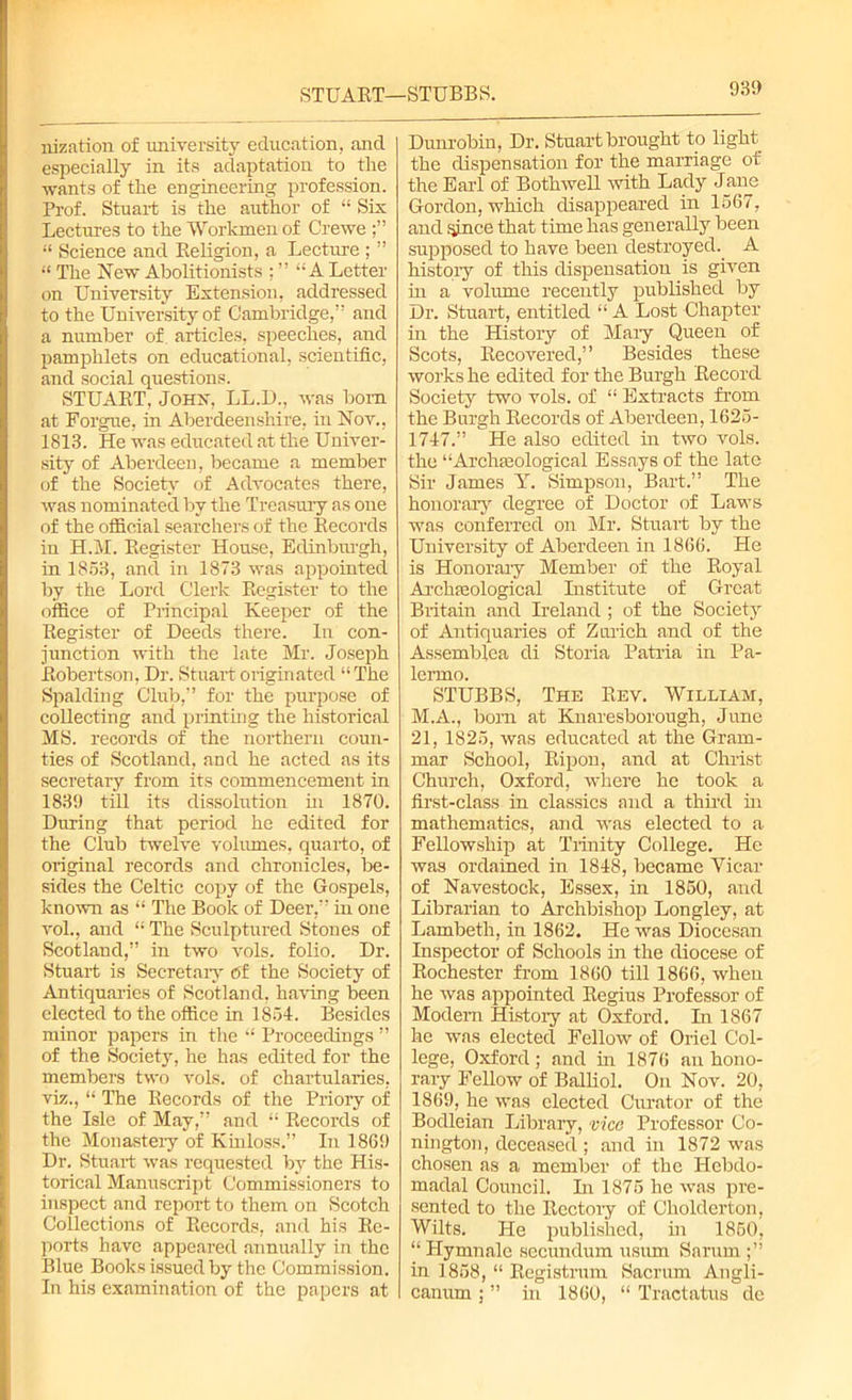 STUART—STUBBS. nization of university education, and especially in its adaptation to the ■wants of the engineering profession. Prof. Stuart is the author of “ Sis Lectures to the Workmen of Crewe “ Science and Religion, a Lecture ; ” “ The New Abolitionists ; ” “A Letter on University Extension, addressed to the University of Cambridge,” and a number of articles, speeches, and pamphlets on educational, scientific, and social questions. STUART, John, LL.D., was bom at Forgue, in Aberdeenshire, in Nov., 1813. He was educated at the Univer- sity of Aberdeen, became a member of the Society of Advocates there, was nominated by the Treasury as one of the official searchers of the Records in H.M. Register House, Edinburgh, in 1853, and in 1873 was appointed by the Lord Clerk Register to the office of Principal Keeper of the Register of Deeds there. In con- junction with the late Mr. Joseph Robertson, Dr. Stuart originated “The Spalding Club,” for the purpose of collecting and printing the historical MS. records of the northern coun- ties of Scotland, and he acted as its secretary from its commencement in 1839 till its dissolution hi 1870. During that period he edited for the Club twelve volumes, quarto, of original records and chronicles, be- sides the Celtic copy of the Gospels, known as “ The Boole of Deer,” in one voh, and “ The Sculptured Stones of Scotland,” in two vols. folio. Dr. Stuart is Secretary Of the Society of Antiquaries of Scotland, having been elected to the office in 1854. Besides minor papers in the “ Proceedings ” of the Society, he has edited for the members two vols. of chartularies, viz., “ The Records of the Priory of the Isle of May,” and “ Records of the Monastery of Kinloss.” In 1869 Dr. Stuart was requested by the His- torical Manuscript Commissioners to inspect and report to them on Scotch Collections of Records, and his Re- ports have appeared annually in the Blue Books issued by the Commission. In his examination of the papers at Dunrobin, Dr. Stuart brought to light the dispensation for the marriage of the Earl of Both well with Lady Jane Gordon, which disappeared in 1567, and since that time has generally been supposed to have been destroyed. A history of this dispensation is given in a volume recently published by Dr. Stuart, entitled “ A Lost Chapter in the History of Maiy Queen of Scots, Recovered,” Besides these works he edited for the Burgh Record Society two vols. of “ Extracts from the Burgh Records of Aberdeen, 1625- 1747.” He also edited in two vols. the “Archaeological Essays of the late Sir James Y. Simpson, Bart.” The honorary degree of Doctor of Laws was conferred on Mr. Stuart by the University of Aberdeen in 1866. He is Honorary Member of the Royal Archaeological Institute of Great Britain and Ireland ; of the Society of Antiquaries of Zurich and of the Assemblea di Storia Patria in Pa- lermo. STUBBS, The Rev. William, M.A., bom at Knaresborough, June 21, 1825, was educated at the Gram- mar School, Ripon, and at Christ Church, Oxford, where he took a first-class in classics and a third in mathematics, and was elected to a Fellowship at Trinity College. He was ordained in 1848, became Vicar of Navestock, Essex, in 1850, and Librarian to Archbishop Longley, at Lambeth, in 1862. He was Diocesan Inspector of Schools in the diocese of Rochester from 1860 till 1866, when he was appointed Regius Professor of Modern Histoiy at Oxford. In 1867 he was elected Fellow of Oriel Col- lege, Oxford; and in 1876 an hono- rary Fellow of Balliol. On Nov. 20, 1869, he was elected Curator of the Bodleian Library, vice Professor Co- nington, deceased ; and in 1872 was chosen as a member of the Hebdo- madal Council. In 1875 he was pre- sented to the Rectory of Cholderton, Wilts. He published, in 1850, “ Hymnale secundum usum Sarum in 1858, “ Registrum Sacrum Angli- canum ; ” in 1860, “ Tractatus de