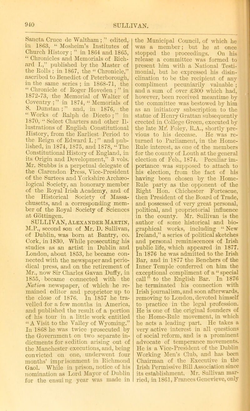 Sancta Cruce de Waltham ; ” edited, iu 1863, “ Mosheim’s Institutes of Church History ; ” in 1864 and 1865, “ Chr'onicles and Memorials of Rich- ard I.,” published by the Master of the Rolls ; in 1867, the “ Chronicle,” ascribed to Benedict of Peterborough, in the same series ; in 1868-71, the “ Chronicle of Roger Hoveden ; ” in 1872-73, the Memorial of Walter of Coventry ; ” in 1874, “ Memorials of S. Dunstan; ” and, in 1876, the “ Works of Ralph de Diceto ; ” in 1870, Select Charters and other Il- lustrations of English Constitutional History, from the Earliest Period to the Reign of Edward I.; ” and pub- lished, in 1874, 1875, and 1878, “ The Constitutional History of England, in its Origin and Development,” 3 vols. Mr. Stubbs is a perpetual delegate of the Clarendon Press, Vice-President of the Surtees and Yorkshire Archaeo- logical Society, an honorary member of the Royal Irish Academy, and of the Historical Society of Massa- chusetts, and a corresponding mem- ber of the Royal Society of Sciences at Gottingen. SULLIVAN, Alexander Martin, M.P., second son of Mr. D. Sullivan, of Dublin, was born at Bantry, co. Cork, in 1830. While prosecuting his studies as an artist in Dublin and London, about 1853, he became con- nected with the newspaper and perio- dical press, and on the retirement of Mr., now Sir Charles Gavan Duffy, in 1855, became connected with the Nation newspaper, of which he re- mained editor and proprietor up to the close of 1876. In 1857 he tra- velled for a few months in America, and published the result of a portion of his tour iu a little work entitled “ A Visit to the Valley of Wyoming.” In 1868 he was twice prosecuted by the Government on two separate in- dictments for sedition arising out of the Manchester executions, and, being convicted on one, underwent four months’ imprisonment in Richmond Gaol. While in prison, notice of his nomination as Lord Mayor of Dublin for the ensui ng year was made in the Municipal Council, of which he was a member; but he at once stopped the proceedings. On his release a committee was formed to present him with a National Testi- monial, but he expressed his disin- clination to be the recipient of any compliment pecuniarily valuable ; and a sum of over £300 which had, however, been received meantime by the committee was bestowed by him as an initiatory subscription to the statue of Henry Grattan subsequently erected in College Green, executed by the late ME Foley, R.A., shortly pre- vious to his decease. He was re- turned to Parliament, in the Home- Rule interest, as one of the members for the county of Louth at the general election of Feb., 1874. Peculiar im- portance was supposed to attach to his election, from the fact of his having been chosen by the Home- Rule party as the opponent of the Right Hon. Chichester Fortescue, then President of the Board of Trade, and possessed of very great personal, political, and proprietorial influence in the county. Mr. Sullivan is the author of some historical and bio- graphical works, including “ New Ireland,” a series of political sketches and personal reminiscences of Irish public life, which appeared in 1877. In 1876 he was admitted to the Irish Bar, and in 1877 the Benchers of the Liner Temple conferred on him the exceptional compliment of a “ special call” to the English Bar. In 1876 he terminated his connection with Irish journalism,and soon afterwards, removing to London, devoted himself to practice in the legal profession. He is one of the original founders of the Home-Rule movement, in which he acts a leading part. He takes a very active interest in all questions of social reform, and is a prominent advocate of temperance movements. He is a Vice-President of the Dublin Working Men’s Club, and has been Chairman of the Executive in the Irish Permissive Bill Association since its establishment. Mr. Sullivan mar- ried, in 1861, Frances Genevieve, only