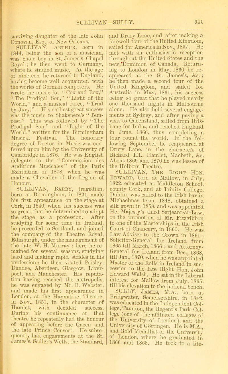 surviving daughter of the late John Donovan, Esq., of New Orleans. SULLIVAN, Arthur, born in 1844, being the son of a musician, was choir boy in St. James’s Chapel Koyal; he then went to Germany, where he studied music. At the age of nineteen he returned to England, having become well acquainted with the works of German composers. He wrote the music for “ Cox and Box,” “The Prodigal Son,” “Light of the World,” and a musical farce, “Trial by Jury.” His earliest great success was the music to Shakspere’s “ Tem- pest.” This was followed by “The Prodigal Son,” and “ Light of the World,” written for the Birmingham Musical Festival. The honorary degree of Doctor in Music was con- ferred upon him by the University of Cambridge in 1876. He was English delegate to the “ Commission des Auditions Musicales ” of the Paris Exhibition of 1878, when he was made a Chevalier of the Legion of Honour. SULLIVAN, Barry, tragedian, bom at Birmingham, in 1824, made his first appearance on the stage at Cork, in 1840, when his success was so great that he determined to adopt the stage as a profession. After studying for some time in Ireland, he proceeded to Scotland, and joined the company of the Theatre Royal, Edinburgh, under the management of the late W. H. Murray ; here he re- mained for several seasons, studying hard and making rapid strides in his profession ; he then visited Paisley, Dundee, Aberdeen, Glasgow, Liver- pool, and Manchester. His reputa- tion having reached the metropolis, he was engaged by Mr. B. Webster, and made his first appearance in London, at the Haymarket Theatre, in Nov., 1861, in the character of Hamlet, with decided success. During his continuance at that theatre he repeatedly had the honour of appearing before the Queen and the late Prince Consort. He subse- quently had engagements at the St. James’s, Sadler’s Wells, the Standard, and Drury Lane, and after making a farewell tour of the United Kingdom, sailed for America in Nov., 1867. He met with an enthusiastic reception throughout the United States and the new ^Dominion of Canada. Return- ing to London in May, 1860, he re- appeared at the St. James’s, &c. ; he then made a second tour of the United Kingdom, and sailed for Australia in May, 1861, his success being so great that he played nearly one thousand nights in Melbourne alone. He also held several engage- ments at Sydney, and after paying a visit to Queensland, sailed from Bris- bane for India, and reached England in June, 1866, thus completing a tour round the world. In the fol- lowing September he reappeared at Drury Lane, in the charactefs of Richard III., Hamlet, Macbeth, &c. About 1869 and 1870 he was lessee of the Holbom Theatre. SULLIVAN, The Right ILon. Edward, born at Mallow, in July, 1822, educated at Middleton School, county Cork, and at Trinity College, Dublin, was called to the Irish bar in Michaelmas term, 1848, obtained a silk gown in 1868, and was appointed Her Majesty’s third Serjeant-at-Law, on the promotion of. Mr. Fitzgibbon to one of the Masterships in the Uish Court of Chancery, in 1860. He was Law Adviser to the Crown in 1861 ; Solicitor-General for Ireland from 1866 till March, 1866 ; and Attorney- General for Ireland from Dec., 1868, till Jan., 1870, when he was appointed Master of the Rolls in Ireland in suc- cession to the late Right Hon. John Edward Walsh. He sat in the Liberal interest for Mallow from July, 1866, till his elevation to the judicial bench. SULLY, James, M.A., born at Bridgwater, Somersetshire, in 1842, was educated in the Independent Col- lege, Taunton, the Regent’s Park Col- lege (one of the affiliated colleges of the. University of London), and the University of Gottingen. He is M.A., and Gold Medallist of the University of London, where he graduated in 1866 and 1868. He took to a lite-