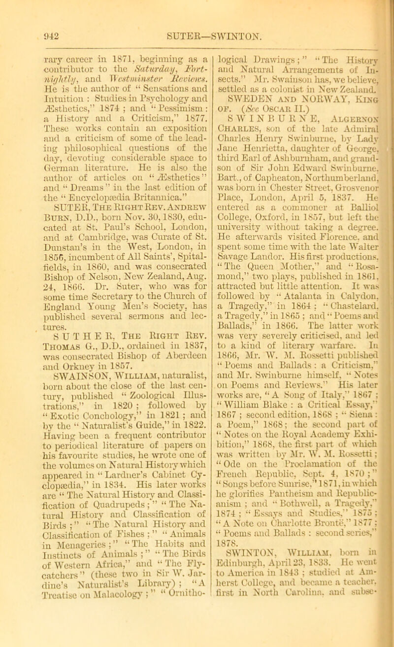 raxy career in 1871. beginning as a contributor to the Saturday, Fort- nightly, and Westminster Reviews. He is the author of “ Sensations and Intuition : Studies in Psychology and ^Esthetics,” 1874 ; and “ Pessimism : a History and a Criticism,” 1877. These works contain an exposition and a criticism of some of the lead- ing philosophical questions of the day, devoting considerable space to German literature. He is also the author of articles on “ iEsthetics ” and “ Dreams ” in the last edition of the “ Encyclopaedia Britannica.” SUTER, The Right Rev. Andrew Burn, D.D., born Nov. 30,1830, edu- cated at St. Paul’s School, London, and at Cambridge, was Curate of St. Dunstan’s in the West, London, hi 1856, incumbent of AU Saints’, Spital- tields, in 1860, and was consecrated Bishop of Nelson, New Zealand, Aug. 24, 1866. Dr. Suter, who was for some time Secretary to the Chinch of England Young Men’s Society, has published several sermons and lec- tures. S U T H E R, The Right Rev. Thomas G., D.D., ordained in 1837, was consecrated Bishop of Aberdeen and Orkney in 1857. SWAINSON, William, naturalist, born about the close of the last cen- tury, published “ Zoological Illus- trations,” in 1820 ; followed by “Exotic Conchology,” in 1821 ; and by the “ Naturalist’s Guide,” in 1822. Having been a frequent contributor to periodical literature of papers on his favourite studies, he wrote one of the volumes on Natural History which appeared in “ Lardner’s Cabinet Cy- clopaedia,” in 1834. His later works are “ The Natural History and Classi- fication of Quadrupeds ; ” “ The Na- tural History and Classification of Birds;” “The Natural History and Classification of Fishes ; ” “ Animals in Menageries ; ” “ The Habits and Instincts of Animals ; ” “ The Birds of Western Africa,” and “ The Fly- catchers” (these two in Sir W. Jar- dine’s Naturalist’s Library) ; “ A Treatise on Malacology ; ” “ Ornitho- logical Drawings ; ” “ The History and Natural Arrangements of In- sects.” Mr. Swainson has, we believe, settled as a colonist hi New Zealand. SWEDEN and NORWAY, King of. (See Oscar II.) S W I N P» U R N E, Algernon Charles, son of the late Admiral Charles Henry Swinburne, by Lady Jane Henrietta, daughter of George, third Earl of Ashbiu-nham, and grand- son of Sir John Edward Swinburne. Bart., of Capheaton, Northumberland, was born in Chester Street, Grosvenor Place, London, April 5, 1837. He entered as a commoner at Balliol College, Oxford, in 1857, but left the university without taking a degree. He afterwards visited Florence, and spent some time with the late Walter Savage Landor. His first productions. “ The Queen Mother,” and “ Rosa- mond,” two plays, published in 1861, attracted but little attention. It was followed by “ Atalanta in Calydon, a Tragedy,” in 1864 : “ Chastelard. a Tragedy,” in 1865 ; and “ Poems and Ballads,” in 1866. The latter work was very severely criticised, and led to a kind of literary warfare. In 1866, Mi-. W. 31. Rossetti published “ Poems and Ballads : a Criticism,” and Mr. Swinburne himself, “ Notes on Poems and Reviews.” His later works are, “ A Song of Italy,” 1867 ; “ WiUiarn Blake : a Critical Essay,” 1867 ; second edition, 1868 ; “ Siena : a Poem,” 1868; the second part of “ Notes on the Royal Academy Exhi- bition,” 1868, the first part of which was written by Mr. W. 31. Rossetti; “ Ode on the Proclamation of the French Republic, Sept. 4, 1870 ; ” “ Songs before Sunrise,” 1871, in which he glorifies Pantheism and Republic- anism ; and “ Bothwell, a Tragedy,” 1874; “Essays and Studies,” 1875; “ A Note on Charlotte Bronte,” 1877; “ Poems and Ballads : second series,” 1878. SWINTON, William, bom in Edinburgh, April 23, 1833. He went to America in 1843 ; studied at Am- herst College, and became a teacher, first in North Carolina, and subse-